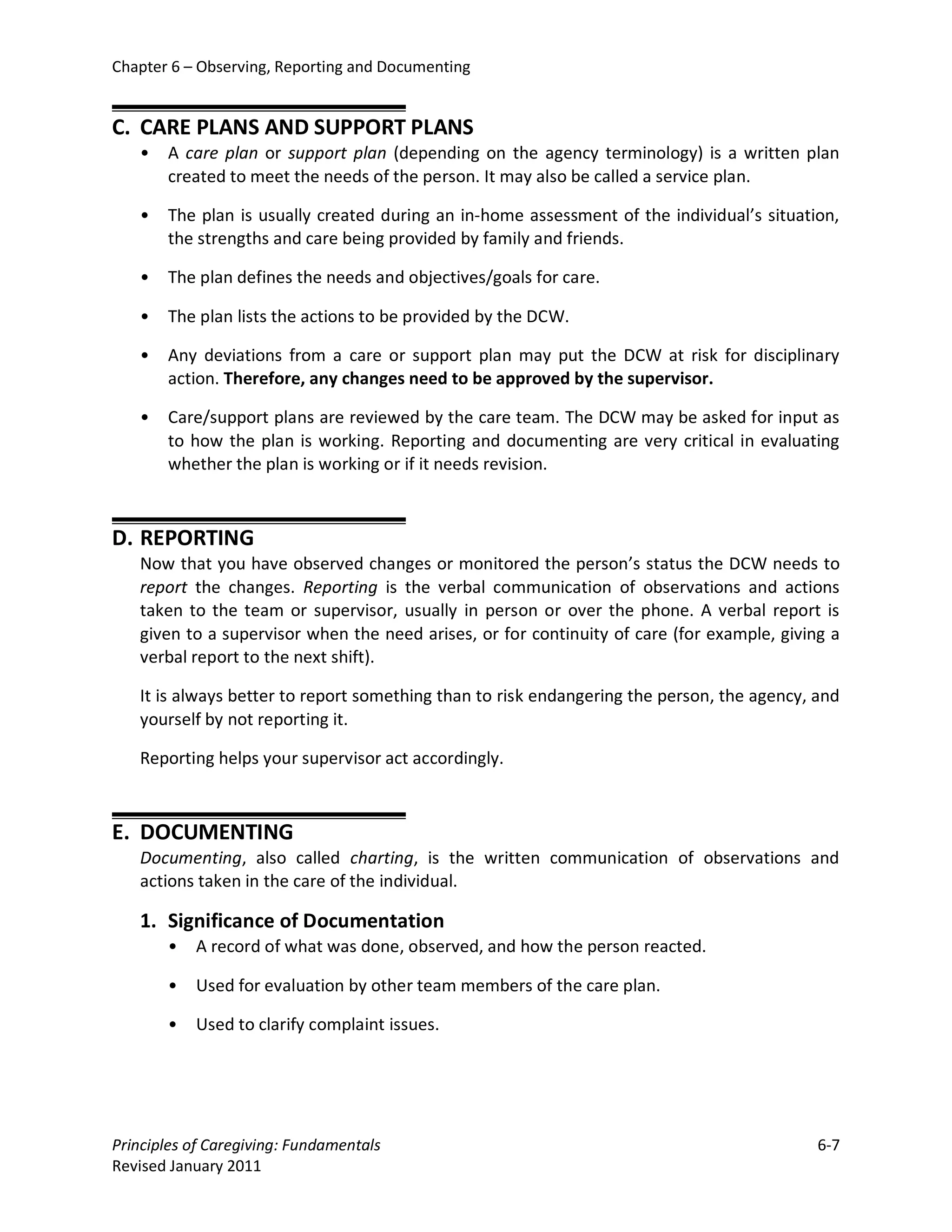 Chapter 6 – Observing, Reporting and Documenting


C. CARE PLANS AND SUPPORT PLANS
   •   A care plan or support plan (depending on the agency terminology) is a written plan
       created to meet the needs of the person. It may also be called a service plan.

   •   The plan is usually created during an in-home assessment of the individual’s situation,
       the strengths and care being provided by family and friends.

   •   The plan defines the needs and objectives/goals for care.

   •   The plan lists the actions to be provided by the DCW.

   •   Any deviations from a care or support plan may put the DCW at risk for disciplinary
       action. Therefore, any changes need to be approved by the supervisor.

   •   Care/support plans are reviewed by the care team. The DCW may be asked for input as
       to how the plan is working. Reporting and documenting are very critical in evaluating
       whether the plan is working or if it needs revision.



D. REPORTING
   Now that you have observed changes or monitored the person’s status the DCW needs to
   report the changes. Reporting is the verbal communication of observations and actions
   taken to the team or supervisor, usually in person or over the phone. A verbal report is
   given to a supervisor when the need arises, or for continuity of care (for example, giving a
   verbal report to the next shift).

   It is always better to report something than to risk endangering the person, the agency, and
   yourself by not reporting it.

   Reporting helps your supervisor act accordingly.



E. DOCUMENTING
   Documenting, also called charting, is the written communication of observations and
   actions taken in the care of the individual.

   1. Significance of Documentation
       •   A record of what was done, observed, and how the person reacted.

       •   Used for evaluation by other team members of the care plan.

       •   Used to clarify complaint issues.




Principles of Caregiving: Fundamentals                                                      6-7
Revised January 2011
 