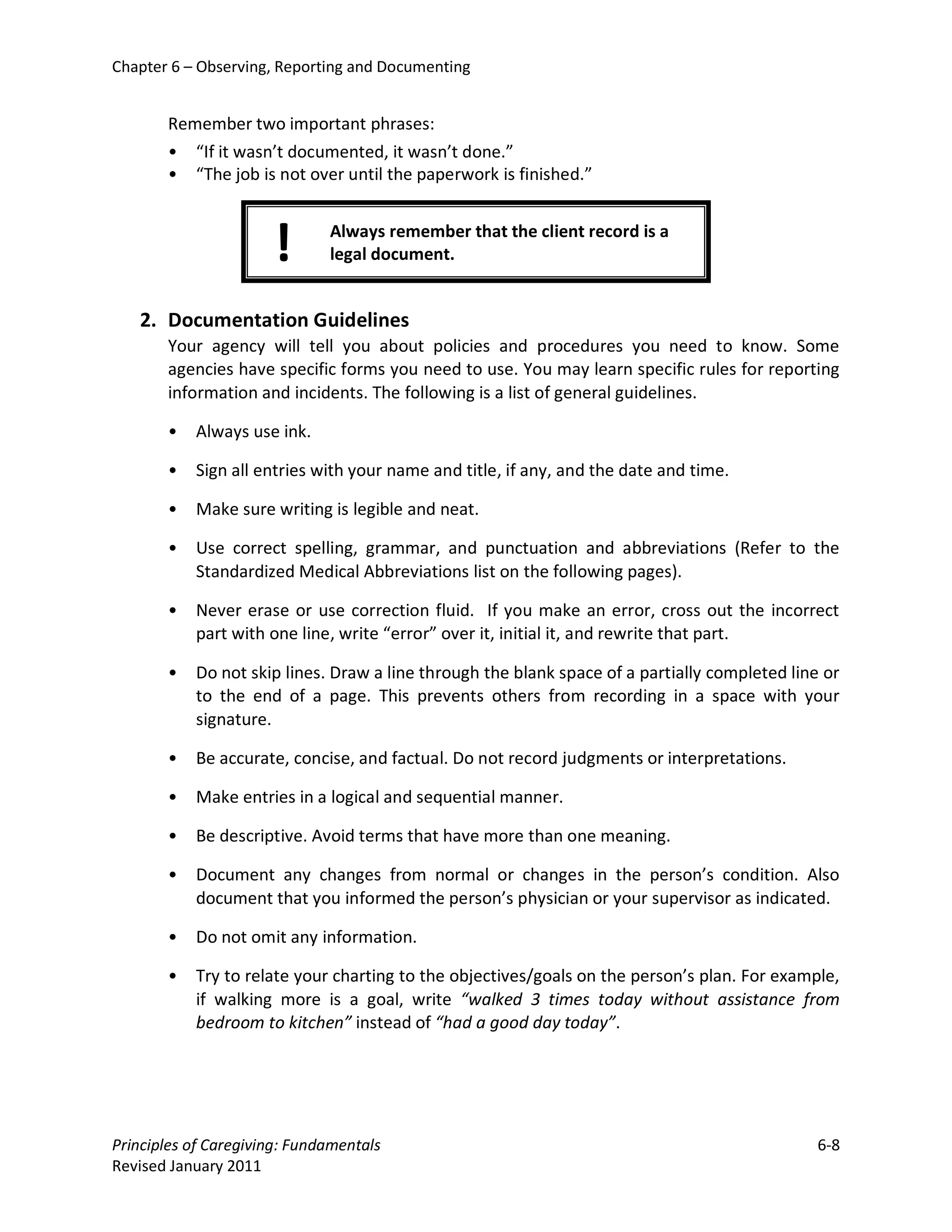 Chapter 6 – Observing, Reporting and Documenting


       Remember two important phrases:
       • “If it wasn’t documented, it wasn’t done.”
       • “The job is not over until the paperwork is finished.”



                      !       Always remember that the client record is a
                              legal document.


   2. Documentation Guidelines
       Your agency will tell you about policies and procedures you need to know. Some
       agencies have specific forms you need to use. You may learn specific rules for reporting
       information and incidents. The following is a list of general guidelines.

       •   Always use ink.

       •   Sign all entries with your name and title, if any, and the date and time.

       •   Make sure writing is legible and neat.

       •   Use correct spelling, grammar, and punctuation and abbreviations (Refer to the
           Standardized Medical Abbreviations list on the following pages).

       •   Never erase or use correction fluid. If you make an error, cross out the incorrect
           part with one line, write “error” over it, initial it, and rewrite that part.

       •   Do not skip lines. Draw a line through the blank space of a partially completed line or
           to the end of a page. This prevents others from recording in a space with your
           signature.

       •   Be accurate, concise, and factual. Do not record judgments or interpretations.

       •   Make entries in a logical and sequential manner.

       •   Be descriptive. Avoid terms that have more than one meaning.

       •   Document any changes from normal or changes in the person’s condition. Also
           document that you informed the person’s physician or your supervisor as indicated.

       •   Do not omit any information.

       •   Try to relate your charting to the objectives/goals on the person’s plan. For example,
           if walking more is a goal, write “walked 3 times today without assistance from
           bedroom to kitchen” instead of “had a good day today”.




Principles of Caregiving: Fundamentals                                                         6-8
Revised January 2011
 