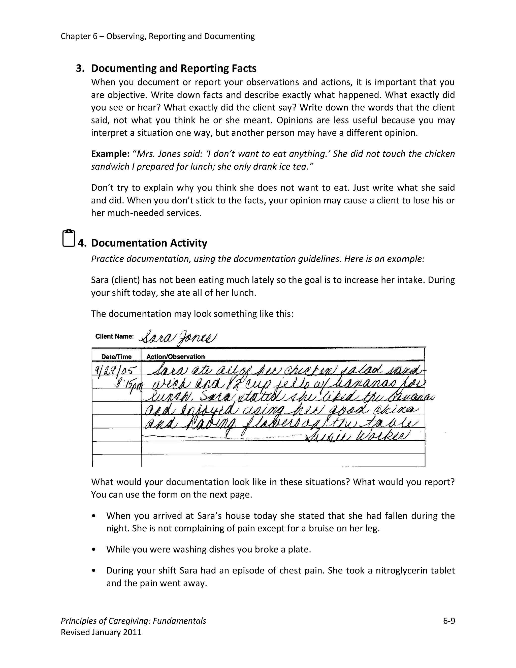 Chapter 6 – Observing, Reporting and Documenting


   3. Documenting and Reporting Facts
       When you document or report your observations and actions, it is important that you
       are objective. Write down facts and describe exactly what happened. What exactly did
       you see or hear? What exactly did the client say? Write down the words that the client
       said, not what you think he or she meant. Opinions are less useful because you may
       interpret a situation one way, but another person may have a different opinion.

       Example: “Mrs. Jones said: ‘I don’t want to eat anything.’ She did not touch the chicken
       sandwich I prepared for lunch; she only drank ice tea.”

       Don’t try to explain why you think she does not want to eat. Just write what she said
       and did. When you don’t stick to the facts, your opinion may cause a client to lose his or
       her much-needed services.


4. Documentation Activity
       Practice documentation, using the documentation guidelines. Here is an example:

       Sara (client) has not been eating much lately so the goal is to increase her intake. During
       your shift today, she ate all of her lunch.

       The documentation may look something like this:




       What would your documentation look like in these situations? What would you report?
       You can use the form on the next page.

       •   When you arrived at Sara’s house today she stated that she had fallen during the
           night. She is not complaining of pain except for a bruise on her leg.

       •   While you were washing dishes you broke a plate.

       •   During your shift Sara had an episode of chest pain. She took a nitroglycerin tablet
           and the pain went away.


Principles of Caregiving: Fundamentals                                                         6-9
Revised January 2011
 