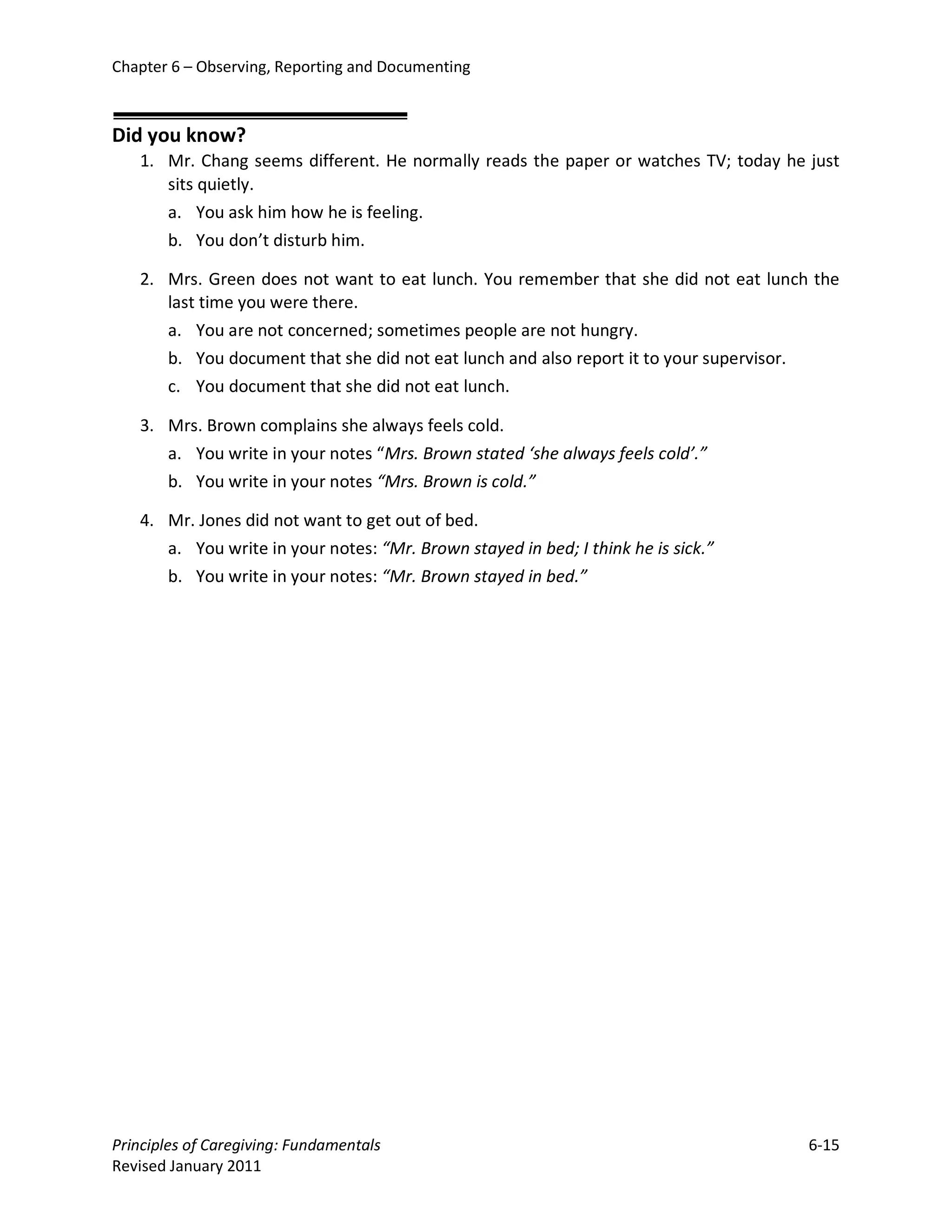 Chapter 6 – Observing, Reporting and Documenting



Did you know?
   1. Mr. Chang seems different. He normally reads the paper or watches TV; today he just
      sits quietly.
      a. You ask him how he is feeling.
      b. You don’t disturb him.

   2. Mrs. Green does not want to eat lunch. You remember that she did not eat lunch the
      last time you were there.
      a. You are not concerned; sometimes people are not hungry.
      b. You document that she did not eat lunch and also report it to your supervisor.
      c. You document that she did not eat lunch.

   3. Mrs. Brown complains she always feels cold.
      a. You write in your notes “Mrs. Brown stated ‘she always feels cold’.”
      b. You write in your notes “Mrs. Brown is cold.”

   4. Mr. Jones did not want to get out of bed.
      a. You write in your notes: “Mr. Brown stayed in bed; I think he is sick.”
      b. You write in your notes: “Mr. Brown stayed in bed.”




Principles of Caregiving: Fundamentals                                               6-15
Revised January 2011
 