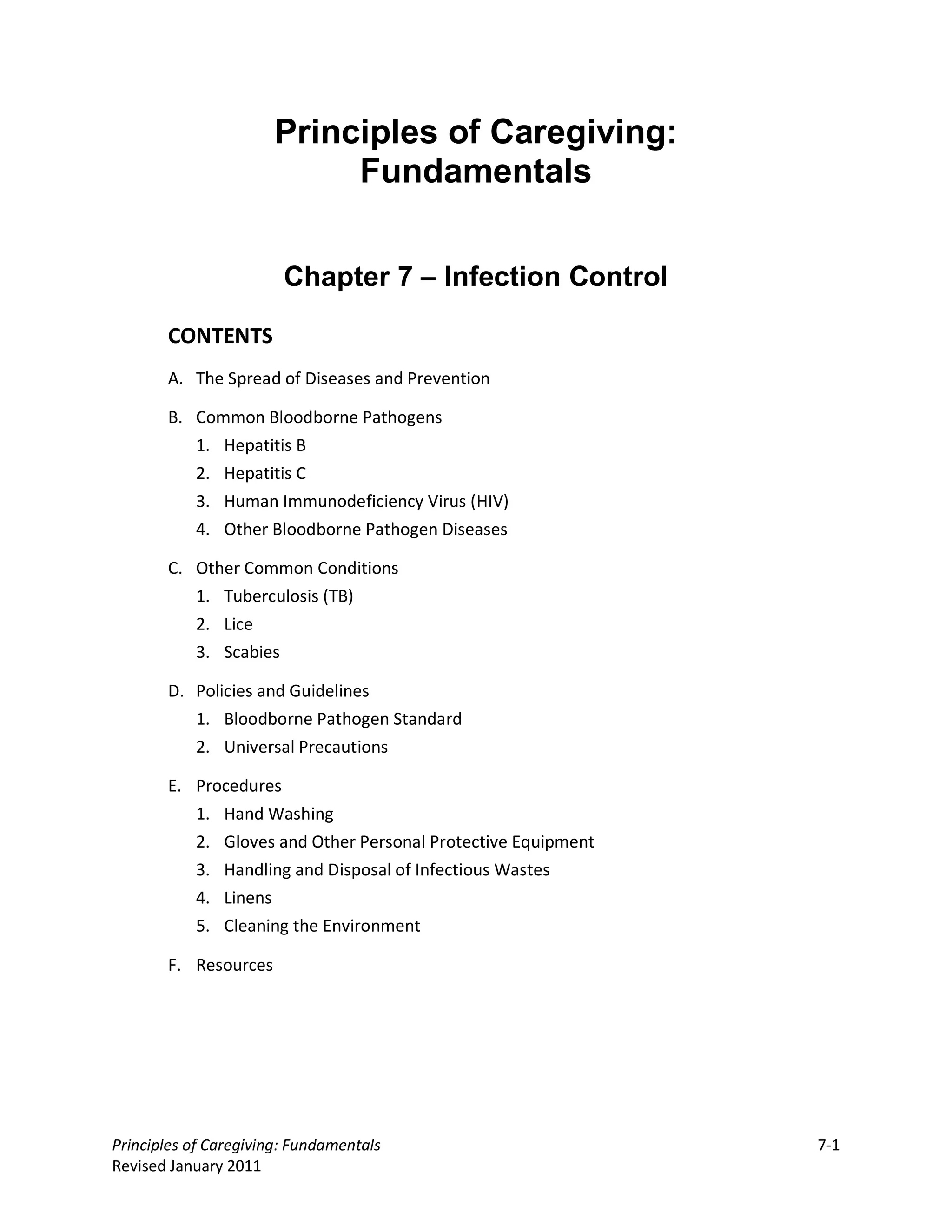 Principles of Caregiving:
                           Fundamentals


                        Chapter 7 – Infection Control

       CONTENTS
       A. The Spread of Diseases and Prevention

       B. Common Bloodborne Pathogens
          1. Hepatitis B
          2. Hepatitis C
          3. Human Immunodeficiency Virus (HIV)
          4. Other Bloodborne Pathogen Diseases

       C. Other Common Conditions
          1. Tuberculosis (TB)
          2. Lice
          3. Scabies

       D. Policies and Guidelines
          1. Bloodborne Pathogen Standard
          2. Universal Precautions

       E. Procedures
          1. Hand Washing
          2. Gloves and Other Personal Protective Equipment
          3. Handling and Disposal of Infectious Wastes
          4. Linens
          5. Cleaning the Environment

       F. Resources




Principles of Caregiving: Fundamentals                        7-1
Revised January 2011
 