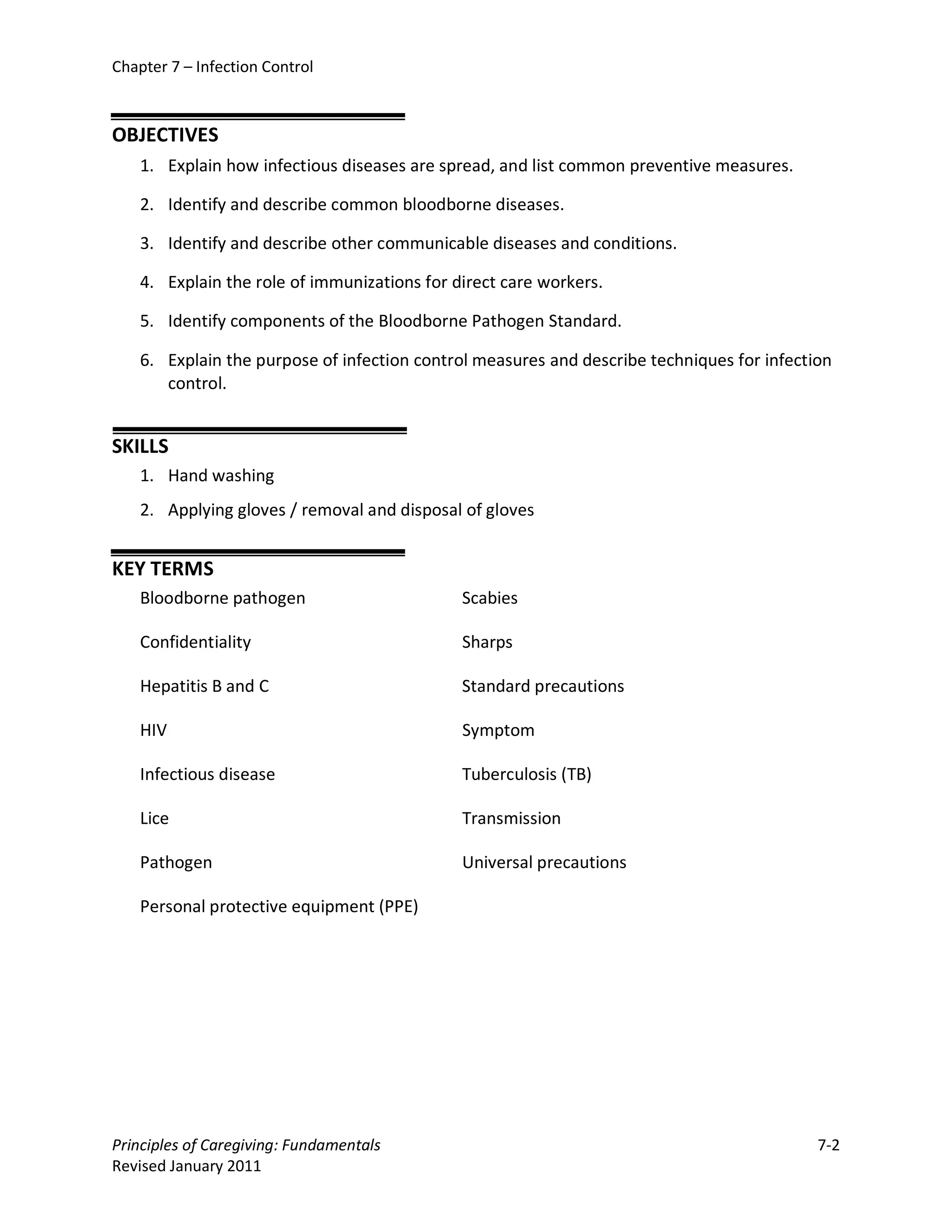 Chapter 7 – Infection Control



OBJECTIVES
    1. Explain how infectious diseases are spread, and list common preventive measures.

    2. Identify and describe common bloodborne diseases.

    3. Identify and describe other communicable diseases and conditions.

    4. Explain the role of immunizations for direct care workers.

    5. Identify components of the Bloodborne Pathogen Standard.

    6. Explain the purpose of infection control measures and describe techniques for infection
       control.


SKILLS
    1. Hand washing
    2. Applying gloves / removal and disposal of gloves


KEY TERMS
    Bloodborne pathogen                       Scabies

    Confidentiality                           Sharps

    Hepatitis B and C                         Standard precautions

    HIV                                       Symptom

    Infectious disease                        Tuberculosis (TB)

    Lice                                      Transmission

    Pathogen                                  Universal precautions

    Personal protective equipment (PPE)




Principles of Caregiving: Fundamentals                                                      7-2
Revised January 2011
 