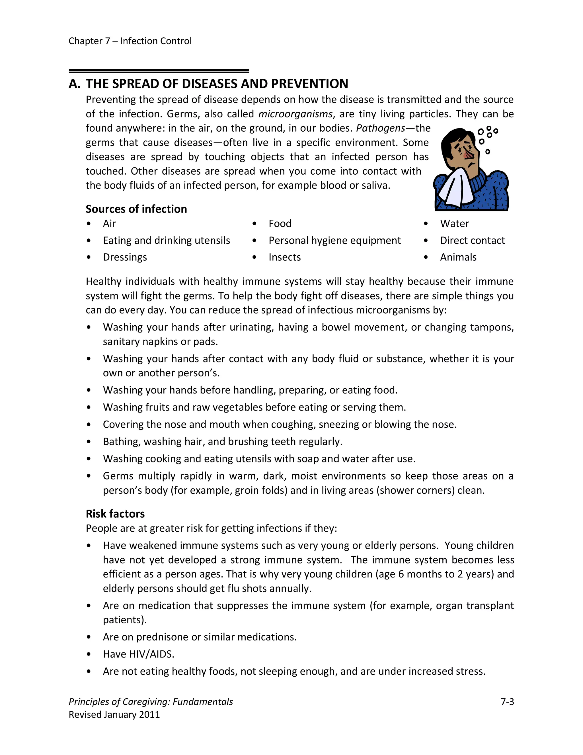 Chapter 7 – Infection Control



A. THE SPREAD OF DISEASES AND PREVENTION
    Preventing the spread of disease depends on how the disease is transmitted and the source
    of the infection. Germs, also called microorganisms, are tiny living particles. They can be
    found anywhere: in the air, on the ground, in our bodies. Pathogens—the
    germs that cause diseases—often live in a specific environment. Some
    diseases are spread by touching objects that an infected person has
    touched. Other diseases are spread when you come into contact with
    the body fluids of an infected person, for example blood or saliva.

    Sources of infection
    •   Air                              •   Food                            •   Water
    •   Eating and drinking utensils     •   Personal hygiene equipment      •   Direct contact
    •   Dressings                        •   Insects                         •   Animals

    Healthy individuals with healthy immune systems will stay healthy because their immune
    system will fight the germs. To help the body fight off diseases, there are simple things you
    can do every day. You can reduce the spread of infectious microorganisms by:
    • Washing your hands after urinating, having a bowel movement, or changing tampons,
        sanitary napkins or pads.
    • Washing your hands after contact with any body fluid or substance, whether it is your
        own or another person’s.
    • Washing your hands before handling, preparing, or eating food.
    • Washing fruits and raw vegetables before eating or serving them.
    • Covering the nose and mouth when coughing, sneezing or blowing the nose.
    • Bathing, washing hair, and brushing teeth regularly.
    • Washing cooking and eating utensils with soap and water after use.
    • Germs multiply rapidly in warm, dark, moist environments so keep those areas on a
        person’s body (for example, groin folds) and in living areas (shower corners) clean.

    Risk factors
    People are at greater risk for getting infections if they:
    • Have weakened immune systems such as very young or elderly persons. Young children
       have not yet developed a strong immune system. The immune system becomes less
       efficient as a person ages. That is why very young children (age 6 months to 2 years) and
       elderly persons should get flu shots annually.
    • Are on medication that suppresses the immune system (for example, organ transplant
       patients).
    • Are on prednisone or similar medications.
    • Have HIV/AIDS.
    • Are not eating healthy foods, not sleeping enough, and are under increased stress.

Principles of Caregiving: Fundamentals                                                        7-3
Revised January 2011
 
