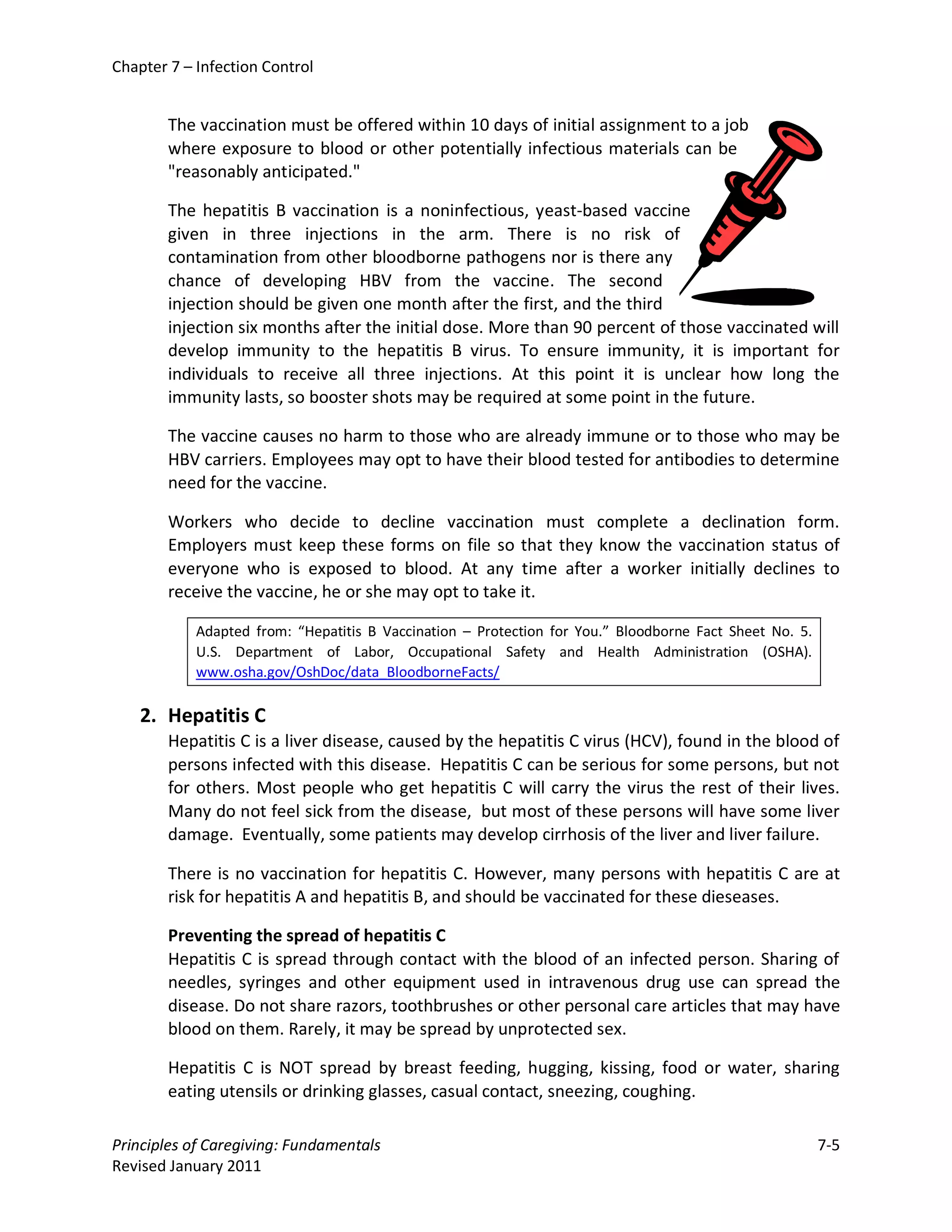 Chapter 7 – Infection Control


        The vaccination must be offered within 10 days of initial assignment to a job
        where exposure to blood or other potentially infectious materials can be
        "reasonably anticipated."

        The hepatitis B vaccination is a noninfectious, yeast-based vaccine
        given in three injections in the arm. There is no risk of
        contamination from other bloodborne pathogens nor is there any
        chance of developing HBV from the vaccine. The second
        injection should be given one month after the first, and the third
        injection six months after the initial dose. More than 90 percent of those vaccinated will
        develop immunity to the hepatitis B virus. To ensure immunity, it is important for
        individuals to receive all three injections. At this point it is unclear how long the
        immunity lasts, so booster shots may be required at some point in the future.

        The vaccine causes no harm to those who are already immune or to those who may be
        HBV carriers. Employees may opt to have their blood tested for antibodies to determine
        need for the vaccine.

        Workers who decide to decline vaccination must complete a declination form.
        Employers must keep these forms on file so that they know the vaccination status of
        everyone who is exposed to blood. At any time after a worker initially declines to
        receive the vaccine, he or she may opt to take it.

            Adapted from: “Hepatitis B Vaccination – Protection for You.” Bloodborne Fact Sheet No. 5.
            U.S. Department of Labor, Occupational Safety and Health Administration (OSHA).
            www.osha.gov/OshDoc/data_BloodborneFacts/

    2. Hepatitis C
        Hepatitis C is a liver disease, caused by the hepatitis C virus (HCV), found in the blood of
        persons infected with this disease. Hepatitis C can be serious for some persons, but not
        for others. Most people who get hepatitis C will carry the virus the rest of their lives.
        Many do not feel sick from the disease, but most of these persons will have some liver
        damage. Eventually, some patients may develop cirrhosis of the liver and liver failure.

        There is no vaccination for hepatitis C. However, many persons with hepatitis C are at
        risk for hepatitis A and hepatitis B, and should be vaccinated for these dieseases.

        Preventing the spread of hepatitis C
        Hepatitis C is spread through contact with the blood of an infected person. Sharing of
        needles, syringes and other equipment used in intravenous drug use can spread the
        disease. Do not share razors, toothbrushes or other personal care articles that may have
        blood on them. Rarely, it may be spread by unprotected sex.

        Hepatitis C is NOT spread by breast feeding, hugging, kissing, food or water, sharing
        eating utensils or drinking glasses, casual contact, sneezing, coughing.

Principles of Caregiving: Fundamentals                                                                   7-5
Revised January 2011
 