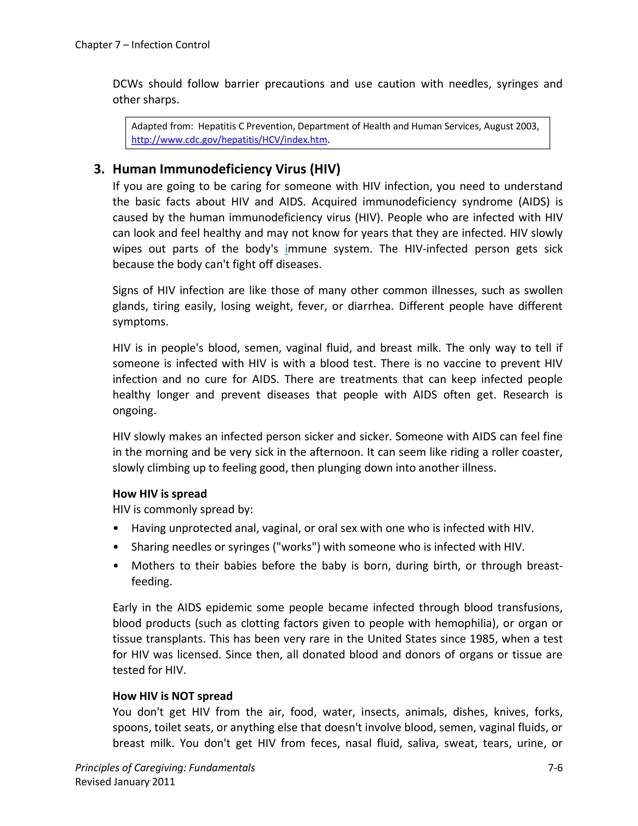 Chapter 7 – Infection Control


        DCWs should follow barrier precautions and use caution with needles, syringes and
        other sharps.

            Adapted from: Hepatitis C Prevention, Department of Health and Human Services, August 2003,
            http://www.cdc.gov/hepatitis/HCV/index.htm.

    3. Human Immunodeficiency Virus (HIV)
        If you are going to be caring for someone with HIV infection, you need to understand
        the basic facts about HIV and AIDS. Acquired immunodeficiency syndrome (AIDS) is
        caused by the human immunodeficiency virus (HIV). People who are infected with HIV
        can look and feel healthy and may not know for years that they are infected. HIV slowly
        wipes out parts of the body's immune system. The HIV-infected person gets sick
        because the body can't fight off diseases.

        Signs of HIV infection are like those of many other common illnesses, such as swollen
        glands, tiring easily, losing weight, fever, or diarrhea. Different people have different
        symptoms.

        HIV is in people's blood, semen, vaginal fluid, and breast milk. The only way to tell if
        someone is infected with HIV is with a blood test. There is no vaccine to prevent HIV
        infection and no cure for AIDS. There are treatments that can keep infected people
        healthy longer and prevent diseases that people with AIDS often get. Research is
        ongoing.

        HIV slowly makes an infected person sicker and sicker. Someone with AIDS can feel fine
        in the morning and be very sick in the afternoon. It can seem like riding a roller coaster,
        slowly climbing up to feeling good, then plunging down into another illness.

        How HIV is spread
        HIV is commonly spread by:
        • Having unprotected anal, vaginal, or oral sex with one who is infected with HIV.
        • Sharing needles or syringes ("works") with someone who is infected with HIV.
        • Mothers to their babies before the baby is born, during birth, or through breast-
           feeding.

        Early in the AIDS epidemic some people became infected through blood transfusions,
        blood products (such as clotting factors given to people with hemophilia), or organ or
        tissue transplants. This has been very rare in the United States since 1985, when a test
        for HIV was licensed. Since then, all donated blood and donors of organs or tissue are
        tested for HIV.

        How HIV is NOT spread
        You don't get HIV from the air, food, water, insects, animals, dishes, knives, forks,
        spoons, toilet seats, or anything else that doesn't involve blood, semen, vaginal fluids, or
        breast milk. You don't get HIV from feces, nasal fluid, saliva, sweat, tears, urine, or
Principles of Caregiving: Fundamentals                                                                    7-6
Revised January 2011
 