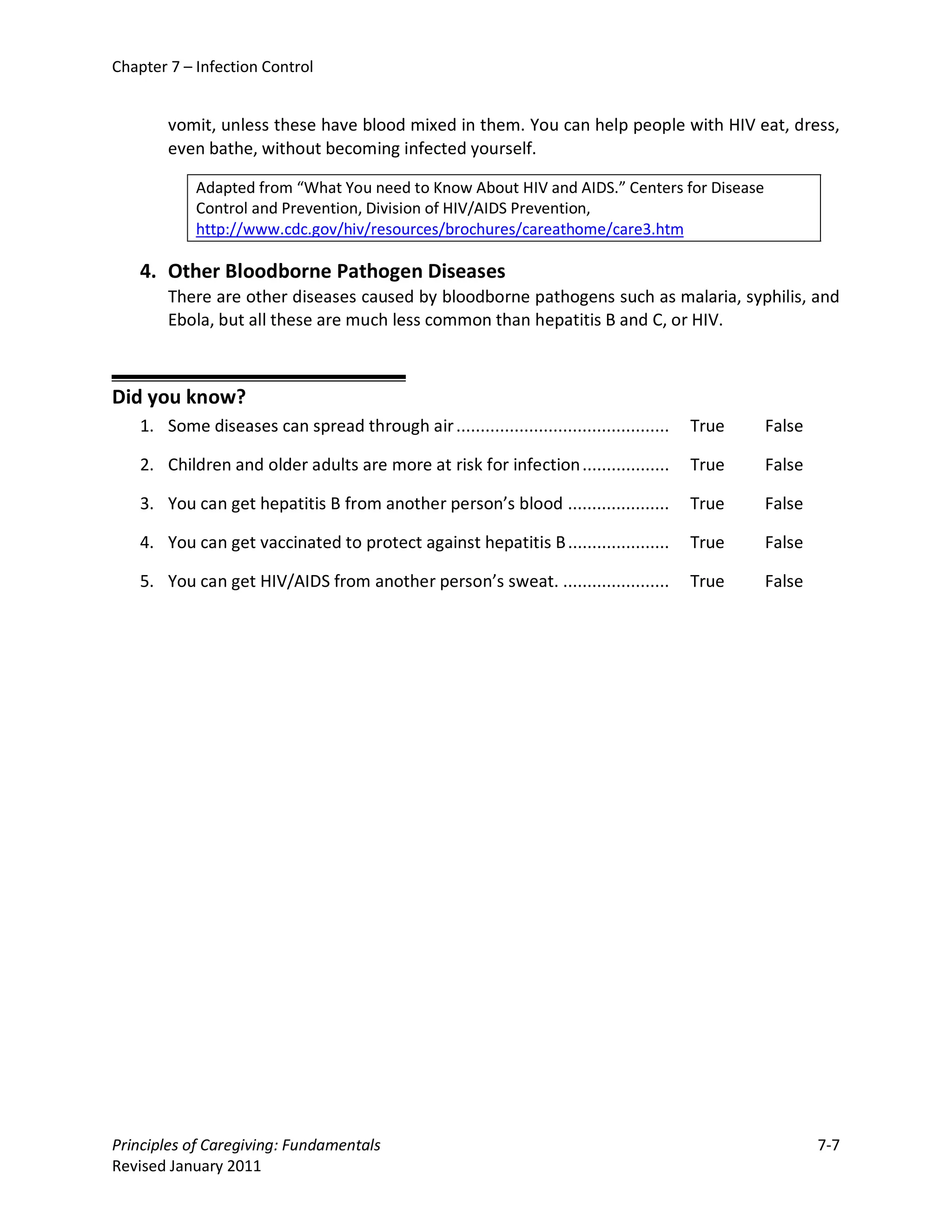 Chapter 7 – Infection Control


        vomit, unless these have blood mixed in them. You can help people with HIV eat, dress,
        even bathe, without becoming infected yourself.

            Adapted from “What You need to Know About HIV and AIDS.” Centers for Disease
            Control and Prevention, Division of HIV/AIDS Prevention,
            http://www.cdc.gov/hiv/resources/brochures/careathome/care3.htm

    4. Other Bloodborne Pathogen Diseases
        There are other diseases caused by bloodborne pathogens such as malaria, syphilis, and
        Ebola, but all these are much less common than hepatitis B and C, or HIV.



Did you know?
    1. Some diseases can spread through air ............................................   True   False

    2. Children and older adults are more at risk for infection ..................         True   False

    3. You can get hepatitis B from another person’s blood .....................           True   False

    4. You can get vaccinated to protect against hepatitis B .....................         True   False

    5. You can get HIV/AIDS from another person’s sweat. ......................            True   False




Principles of Caregiving: Fundamentals                                                                    7-7
Revised January 2011
 