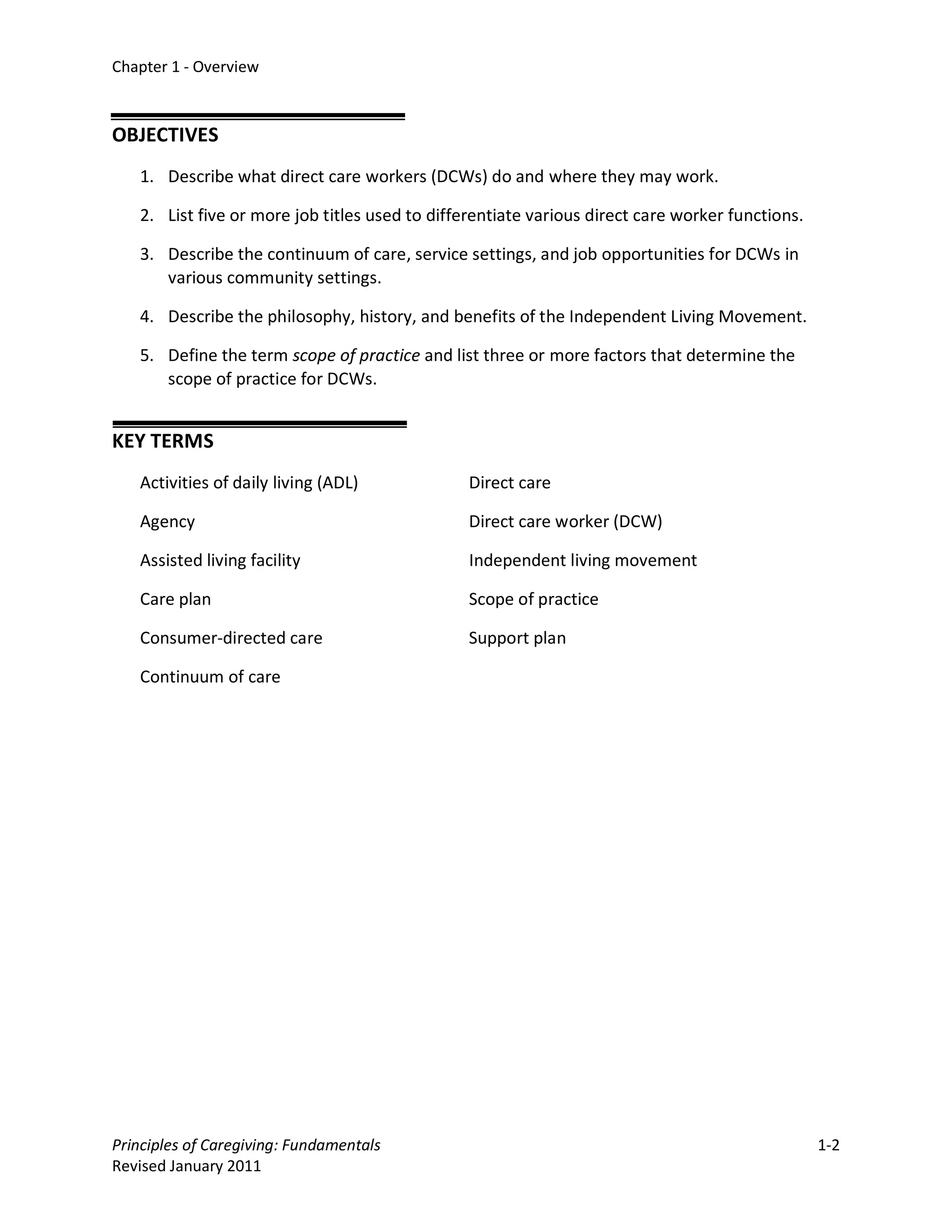 Chapter 1 - Overview



OBJECTIVES
   1. Describe what direct care workers (DCWs) do and where they may work.

   2. List five or more job titles used to differentiate various direct care worker functions.

   3. Describe the continuum of care, service settings, and job opportunities for DCWs in
      various community settings.

   4. Describe the philosophy, history, and benefits of the Independent Living Movement.

   5. Define the term scope of practice and list three or more factors that determine the
      scope of practice for DCWs.


KEY TERMS
   Activities of daily living (ADL)             Direct care

   Agency                                       Direct care worker (DCW)

   Assisted living facility                     Independent living movement

   Care plan                                    Scope of practice

   Consumer-directed care                       Support plan

   Continuum of care




Principles of Caregiving: Fundamentals                                                           1-2
Revised January 2011
 