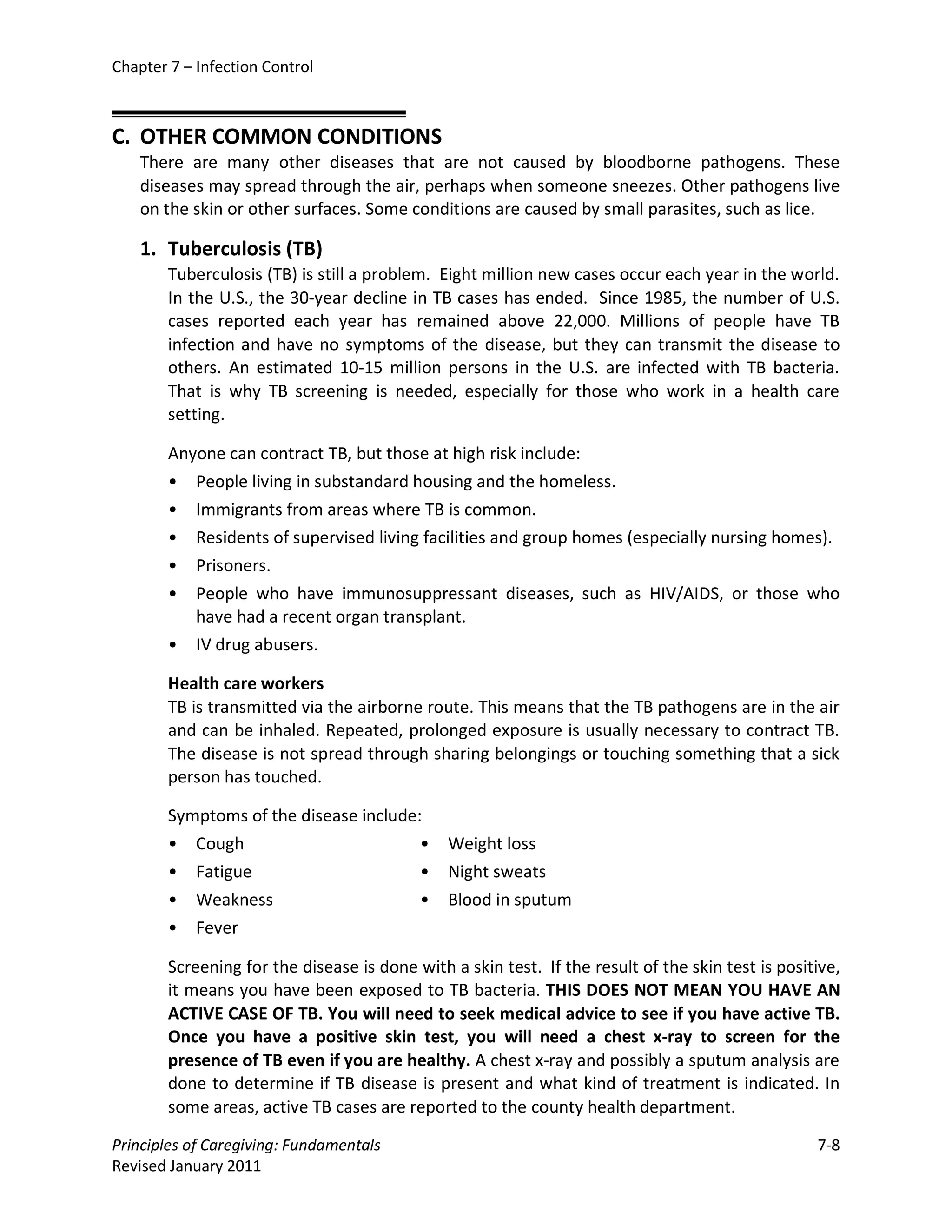 Chapter 7 – Infection Control



C. OTHER COMMON CONDITIONS
    There are many other diseases that are not caused by bloodborne pathogens. These
    diseases may spread through the air, perhaps when someone sneezes. Other pathogens live
    on the skin or other surfaces. Some conditions are caused by small parasites, such as lice.

    1. Tuberculosis (TB)
        Tuberculosis (TB) is still a problem. Eight million new cases occur each year in the world.
        In the U.S., the 30-year decline in TB cases has ended. Since 1985, the number of U.S.
        cases reported each year has remained above 22,000. Millions of people have TB
        infection and have no symptoms of the disease, but they can transmit the disease to
        others. An estimated 10-15 million persons in the U.S. are infected with TB bacteria.
        That is why TB screening is needed, especially for those who work in a health care
        setting.

        Anyone can contract TB, but those at high risk include:
        • People living in substandard housing and the homeless.
        • Immigrants from areas where TB is common.
        • Residents of supervised living facilities and group homes (especially nursing homes).
        • Prisoners.
        • People who have immunosuppressant diseases, such as HIV/AIDS, or those who
           have had a recent organ transplant.
        • IV drug abusers.

        Health care workers
        TB is transmitted via the airborne route. This means that the TB pathogens are in the air
        and can be inhaled. Repeated, prolonged exposure is usually necessary to contract TB.
        The disease is not spread through sharing belongings or touching something that a sick
        person has touched.

        Symptoms of the disease include:
        • Cough                         •      Weight loss
        • Fatigue                       •      Night sweats
        • Weakness                      •      Blood in sputum
        • Fever

        Screening for the disease is done with a skin test. If the result of the skin test is positive,
        it means you have been exposed to TB bacteria. THIS DOES NOT MEAN YOU HAVE AN
        ACTIVE CASE OF TB. You will need to seek medical advice to see if you have active TB.
        Once you have a positive skin test, you will need a chest x-ray to screen for the
        presence of TB even if you are healthy. A chest x-ray and possibly a sputum analysis are
        done to determine if TB disease is present and what kind of treatment is indicated. In
        some areas, active TB cases are reported to the county health department.

Principles of Caregiving: Fundamentals                                                             7-8
Revised January 2011
 