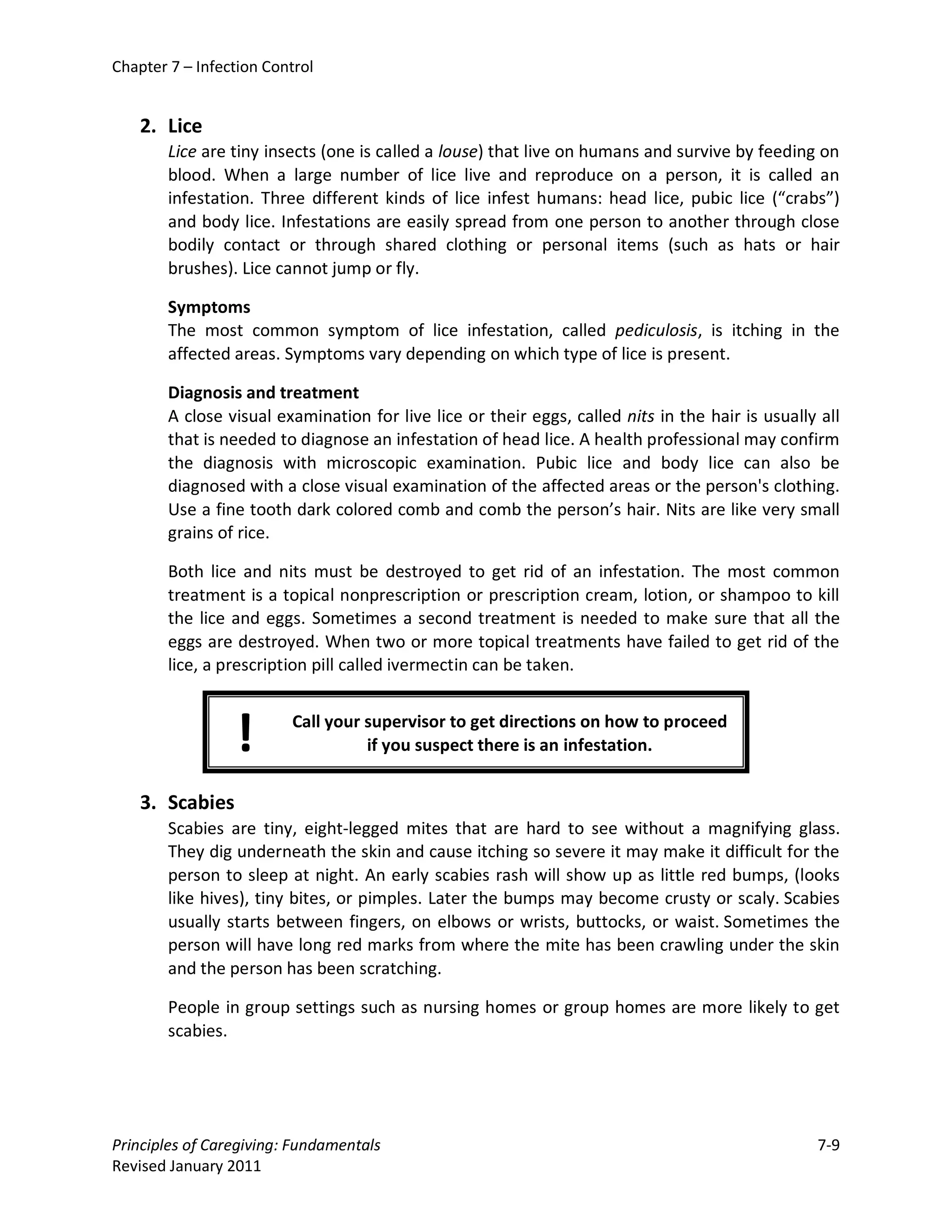 Chapter 7 – Infection Control


    2. Lice
        Lice are tiny insects (one is called a louse) that live on humans and survive by feeding on
        blood. When a large number of lice live and reproduce on a person, it is called an
        infestation. Three different kinds of lice infest humans: head lice, pubic lice (“crabs”)
        and body lice. Infestations are easily spread from one person to another through close
        bodily contact or through shared clothing or personal items (such as hats or hair
        brushes). Lice cannot jump or fly.

        Symptoms
        The most common symptom of lice infestation, called pediculosis, is itching in the
        affected areas. Symptoms vary depending on which type of lice is present.

        Diagnosis and treatment
        A close visual examination for live lice or their eggs, called nits in the hair is usually all
        that is needed to diagnose an infestation of head lice. A health professional may confirm
        the diagnosis with microscopic examination. Pubic lice and body lice can also be
        diagnosed with a close visual examination of the affected areas or the person's clothing.
        Use a fine tooth dark colored comb and comb the person’s hair. Nits are like very small
        grains of rice.

        Both lice and nits must be destroyed to get rid of an infestation. The most common
        treatment is a topical nonprescription or prescription cream, lotion, or shampoo to kill
        the lice and eggs. Sometimes a second treatment is needed to make sure that all the
        eggs are destroyed. When two or more topical treatments have failed to get rid of the
        lice, a prescription pill called ivermectin can be taken.



                 !       Call your supervisor to get directions on how to proceed
                                   if you suspect there is an infestation.


    3. Scabies
        Scabies are tiny, eight-legged mites that are hard to see without a magnifying glass.
        They dig underneath the skin and cause itching so severe it may make it difficult for the
        person to sleep at night. An early scabies rash will show up as little red bumps, (looks
        like hives), tiny bites, or pimples. Later the bumps may become crusty or scaly. Scabies
        usually starts between fingers, on elbows or wrists, buttocks, or waist. Sometimes the
        person will have long red marks from where the mite has been crawling under the skin
        and the person has been scratching.

        People in group settings such as nursing homes or group homes are more likely to get
        scabies.




Principles of Caregiving: Fundamentals                                                            7-9
Revised January 2011
 