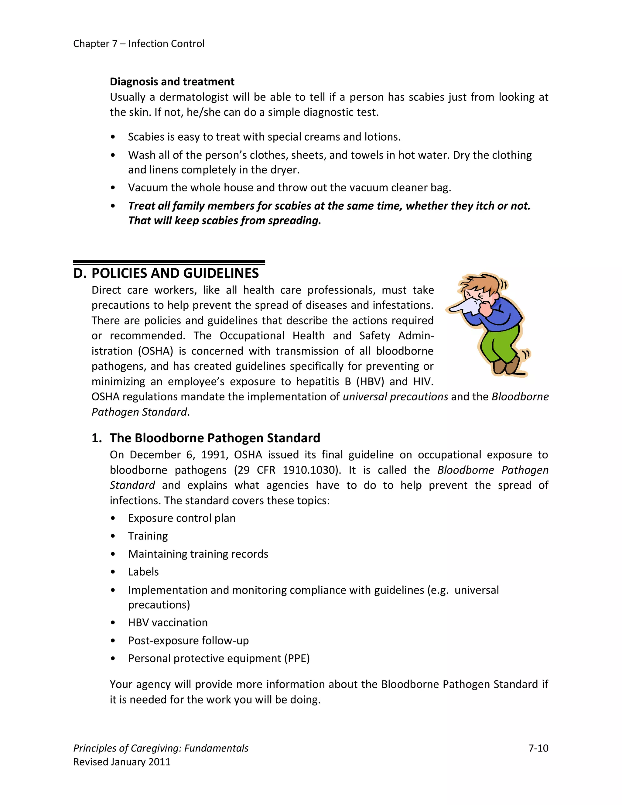 Chapter 7 – Infection Control


        Diagnosis and treatment
        Usually a dermatologist will be able to tell if a person has scabies just from looking at
        the skin. If not, he/she can do a simple diagnostic test.

        •   Scabies is easy to treat with special creams and lotions.
        •   Wash all of the person’s clothes, sheets, and towels in hot water. Dry the clothing
            and linens completely in the dryer.
        •   Vacuum the whole house and throw out the vacuum cleaner bag.
        •   Treat all family members for scabies at the same time, whether they itch or not.
            That will keep scabies from spreading.



D. POLICIES AND GUIDELINES
    Direct care workers, like all health care professionals, must take
    precautions to help prevent the spread of diseases and infestations.
    There are policies and guidelines that describe the actions required
    or recommended. The Occupational Health and Safety Admin-
    istration (OSHA) is concerned with transmission of all bloodborne
    pathogens, and has created guidelines specifically for preventing or
    minimizing an employee’s exposure to hepatitis B (HBV) and HIV.
    OSHA regulations mandate the implementation of universal precautions and the Bloodborne
    Pathogen Standard.

    1. The Bloodborne Pathogen Standard
        On December 6, 1991, OSHA issued its final guideline on occupational exposure to
        bloodborne pathogens (29 CFR 1910.1030). It is called the Bloodborne Pathogen
        Standard and explains what agencies have to do to help prevent the spread of
        infections. The standard covers these topics:
        • Exposure control plan
        • Training
        • Maintaining training records
        • Labels
        • Implementation and monitoring compliance with guidelines (e.g. universal
            precautions)
        • HBV vaccination
        • Post-exposure follow-up
        • Personal protective equipment (PPE)

        Your agency will provide more information about the Bloodborne Pathogen Standard if
        it is needed for the work you will be doing.


Principles of Caregiving: Fundamentals                                                        7-10
Revised January 2011
 