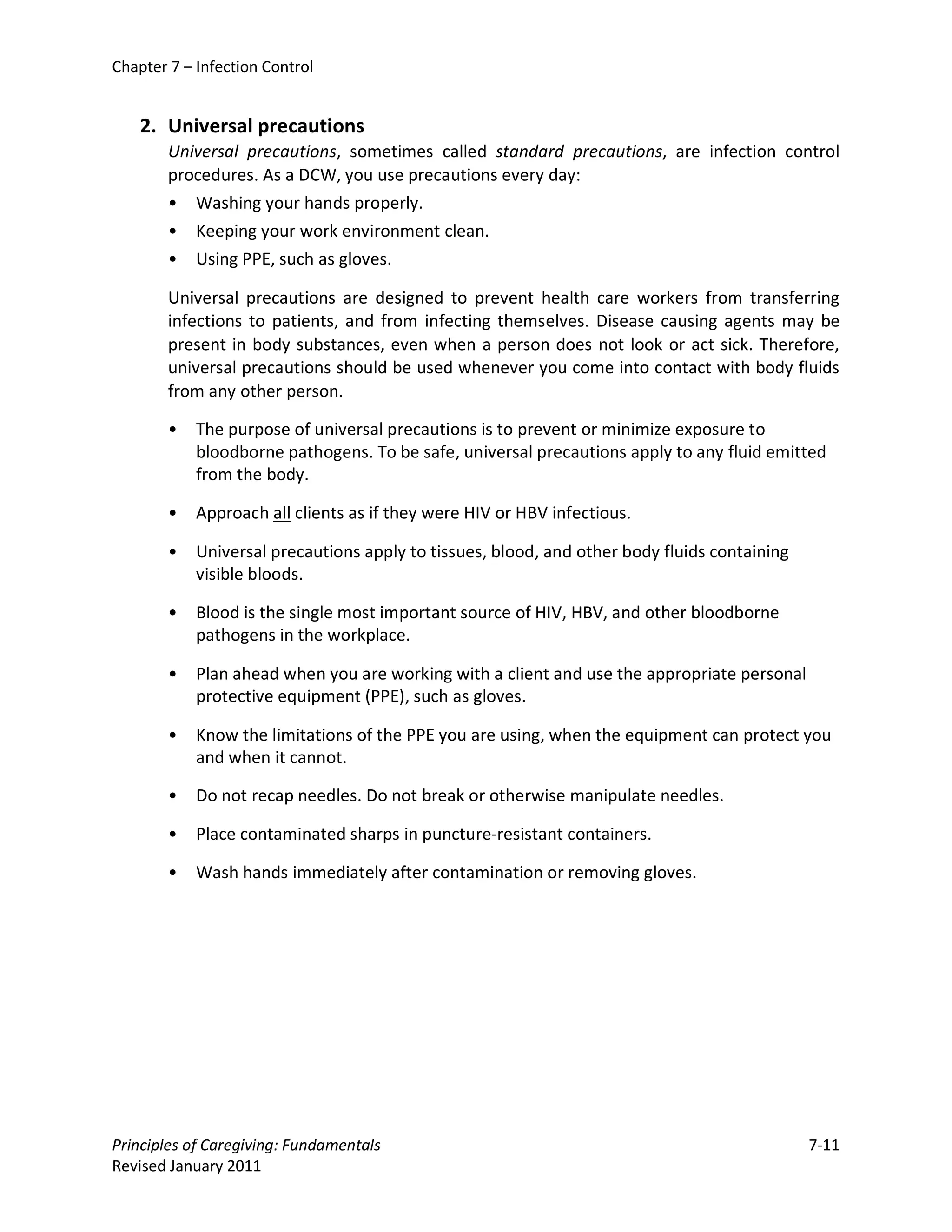 Chapter 7 – Infection Control


    2. Universal precautions
        Universal precautions, sometimes called standard precautions, are infection control
        procedures. As a DCW, you use precautions every day:
        • Washing your hands properly.
        • Keeping your work environment clean.
        • Using PPE, such as gloves.

        Universal precautions are designed to prevent health care workers from transferring
        infections to patients, and from infecting themselves. Disease causing agents may be
        present in body substances, even when a person does not look or act sick. Therefore,
        universal precautions should be used whenever you come into contact with body fluids
        from any other person.

        •   The purpose of universal precautions is to prevent or minimize exposure to
            bloodborne pathogens. To be safe, universal precautions apply to any fluid emitted
            from the body.

        •   Approach all clients as if they were HIV or HBV infectious.

        •   Universal precautions apply to tissues, blood, and other body fluids containing
            visible bloods.

        •   Blood is the single most important source of HIV, HBV, and other bloodborne
            pathogens in the workplace.

        •   Plan ahead when you are working with a client and use the appropriate personal
            protective equipment (PPE), such as gloves.

        •   Know the limitations of the PPE you are using, when the equipment can protect you
            and when it cannot.

        •   Do not recap needles. Do not break or otherwise manipulate needles.

        •   Place contaminated sharps in puncture-resistant containers.

        •   Wash hands immediately after contamination or removing gloves.




Principles of Caregiving: Fundamentals                                                        7-11
Revised January 2011
 