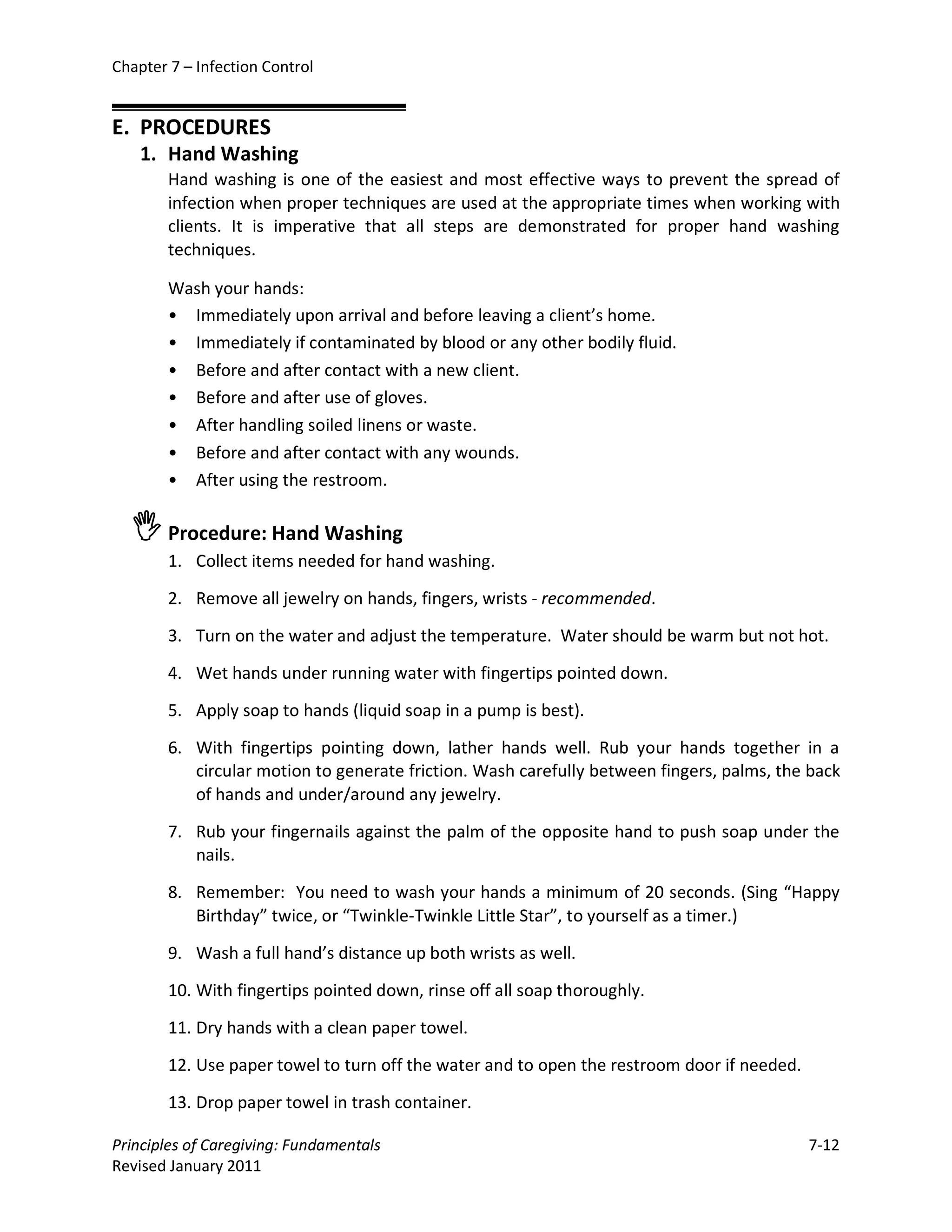 Chapter 7 – Infection Control


E. PROCEDURES
    1. Hand Washing
        Hand washing is one of the easiest and most effective ways to prevent the spread of
        infection when proper techniques are used at the appropriate times when working with
        clients. It is imperative that all steps are demonstrated for proper hand washing
        techniques.

        Wash your hands:
        • Immediately upon arrival and before leaving a client’s home.
        • Immediately if contaminated by blood or any other bodily fluid.
        • Before and after contact with a new client.
        • Before and after use of gloves.
        • After handling soiled linens or waste.
        • Before and after contact with any wounds.
        • After using the restroom.

   Procedure: Hand Washing
        1. Collect items needed for hand washing.

        2. Remove all jewelry on hands, fingers, wrists - recommended.

        3. Turn on the water and adjust the temperature. Water should be warm but not hot.

        4. Wet hands under running water with fingertips pointed down.

        5. Apply soap to hands (liquid soap in a pump is best).

        6. With fingertips pointing down, lather hands well. Rub your hands together in a
           circular motion to generate friction. Wash carefully between fingers, palms, the back
           of hands and under/around any jewelry.

        7. Rub your fingernails against the palm of the opposite hand to push soap under the
           nails.

        8. Remember: You need to wash your hands a minimum of 20 seconds. (Sing “Happy
           Birthday” twice, or “Twinkle-Twinkle Little Star”, to yourself as a timer.)

        9. Wash a full hand’s distance up both wrists as well.

        10. With fingertips pointed down, rinse off all soap thoroughly.

        11. Dry hands with a clean paper towel.

        12. Use paper towel to turn off the water and to open the restroom door if needed.

        13. Drop paper towel in trash container.

Principles of Caregiving: Fundamentals                                                       7-12
Revised January 2011
 