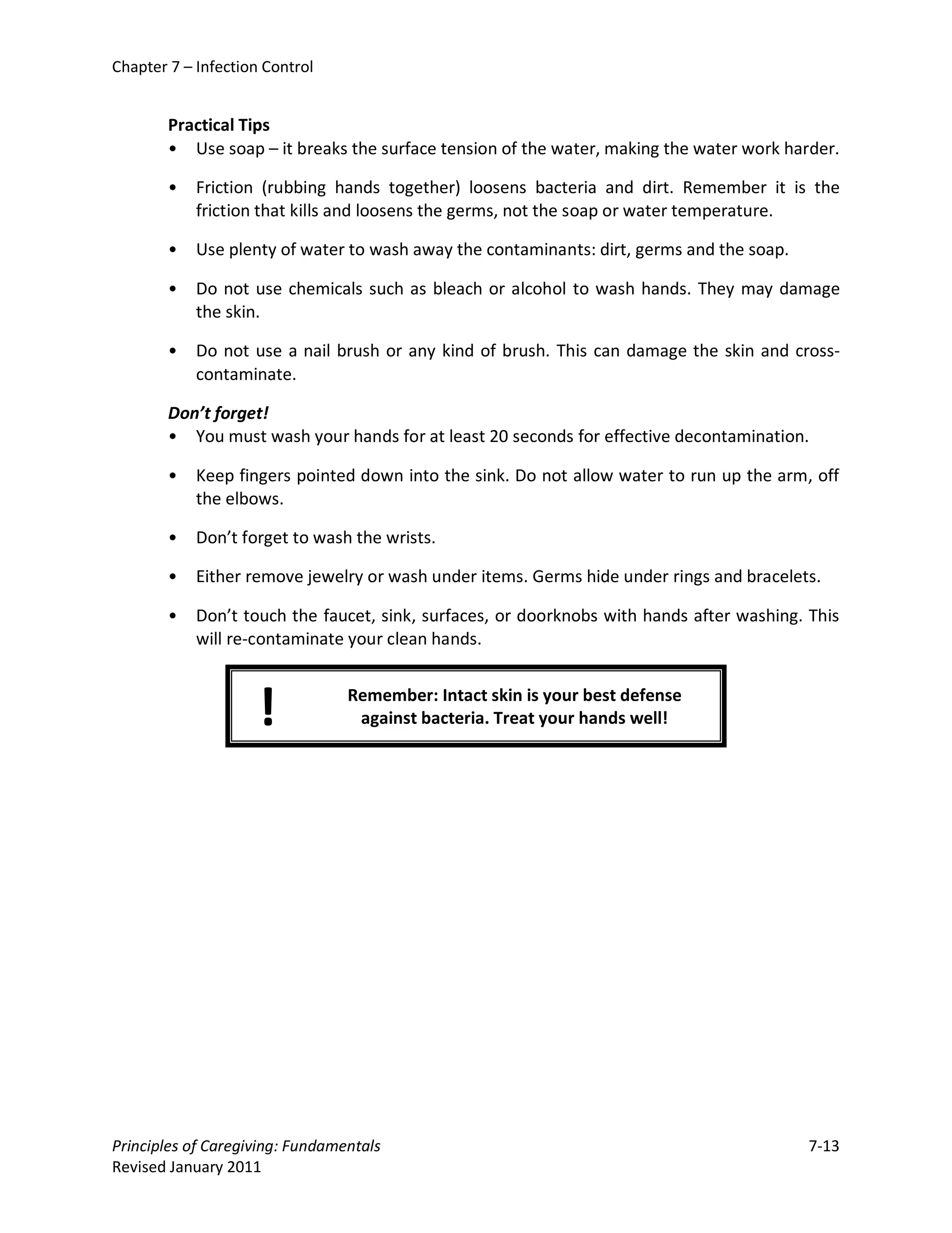 Chapter 7 – Infection Control


        Practical Tips
        • Use soap – it breaks the surface tension of the water, making the water work harder.

        •   Friction (rubbing hands together) loosens bacteria and dirt. Remember it is the
            friction that kills and loosens the germs, not the soap or water temperature.

        •   Use plenty of water to wash away the contaminants: dirt, germs and the soap.

        •   Do not use chemicals such as bleach or alcohol to wash hands. They may damage
            the skin.

        •   Do not use a nail brush or any kind of brush. This can damage the skin and cross-
            contaminate.

        Don’t forget!
        • You must wash your hands for at least 20 seconds for effective decontamination.

        •   Keep fingers pointed down into the sink. Do not allow water to run up the arm, off
            the elbows.

        •   Don’t forget to wash the wrists.

        •   Either remove jewelry or wash under items. Germs hide under rings and bracelets.

        •   Don’t touch the faucet, sink, surfaces, or doorknobs with hands after washing. This
            will re-contaminate your clean hands.



                     !           Remember: Intact skin is your best defense
                                  against bacteria. Treat your hands well!




Principles of Caregiving: Fundamentals                                                     7-13
Revised January 2011
 