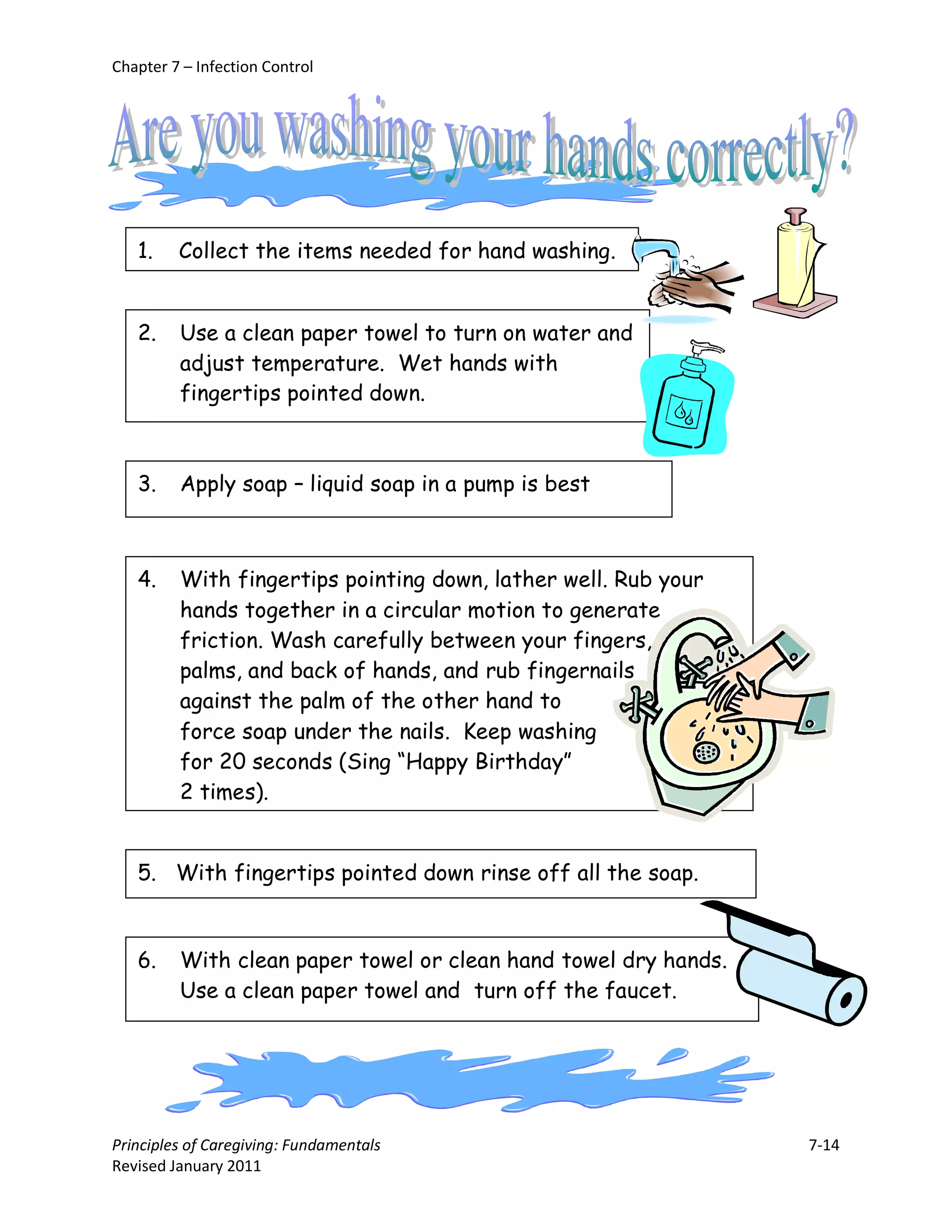 Chapter 7 – Infection Control




   1.    Collect the items needed for hand washing.


   2.    Use a clean paper towel to turn on water and
         adjust temperature. Wet hands with
         fingertips pointed down.



   3.    Apply soap – liquid soap in a pump is best



   4.    With fingertips pointing down, lather well. Rub your
         hands together in a circular motion to generate
         friction. Wash carefully between your fingers,
         palms, and back of hands, and rub fingernails
         against the palm of the other hand to
         force soap under the nails. Keep washing
         for 20 seconds (Sing “Happy Birthday”
         2 times).


   5. With fingertips pointed down rinse off all the soap.



   6.    With clean paper towel or clean hand towel dry hands.
         Use a clean paper towel and turn off the faucet.




Principles of Caregiving: Fundamentals                           7-14
Revised January 2011
 