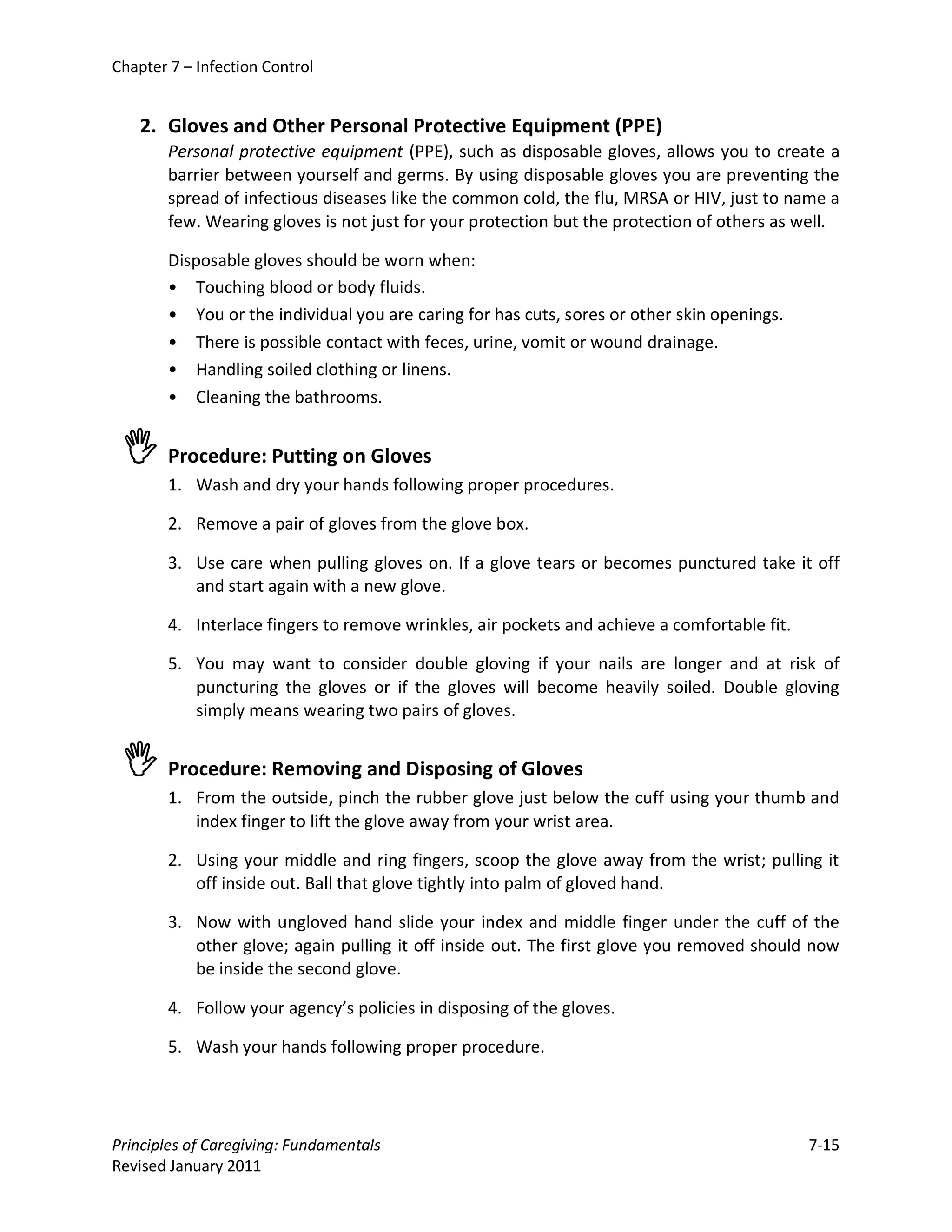 Chapter 7 – Infection Control


    2. Gloves and Other Personal Protective Equipment (PPE)
        Personal protective equipment (PPE), such as disposable gloves, allows you to create a
        barrier between yourself and germs. By using disposable gloves you are preventing the
        spread of infectious diseases like the common cold, the flu, MRSA or HIV, just to name a
        few. Wearing gloves is not just for your protection but the protection of others as well.

        Disposable gloves should be worn when:
        • Touching blood or body fluids.
        • You or the individual you are caring for has cuts, sores or other skin openings.
        • There is possible contact with feces, urine, vomit or wound drainage.
        • Handling soiled clothing or linens.
        • Cleaning the bathrooms.


  Procedure: Putting on Gloves
        1. Wash and dry your hands following proper procedures.

        2. Remove a pair of gloves from the glove box.

        3. Use care when pulling gloves on. If a glove tears or becomes punctured take it off
           and start again with a new glove.

        4. Interlace fingers to remove wrinkles, air pockets and achieve a comfortable fit.

        5. You may want to consider double gloving if your nails are longer and at risk of
           puncturing the gloves or if the gloves will become heavily soiled. Double gloving
           simply means wearing two pairs of gloves.


  Procedure: Removing and Disposing of Gloves
        1. From the outside, pinch the rubber glove just below the cuff using your thumb and
           index finger to lift the glove away from your wrist area.

        2. Using your middle and ring fingers, scoop the glove away from the wrist; pulling it
           off inside out. Ball that glove tightly into palm of gloved hand.

        3. Now with ungloved hand slide your index and middle finger under the cuff of the
           other glove; again pulling it off inside out. The first glove you removed should now
           be inside the second glove.

        4. Follow your agency’s policies in disposing of the gloves.

        5. Wash your hands following proper procedure.




Principles of Caregiving: Fundamentals                                                        7-15
Revised January 2011
 