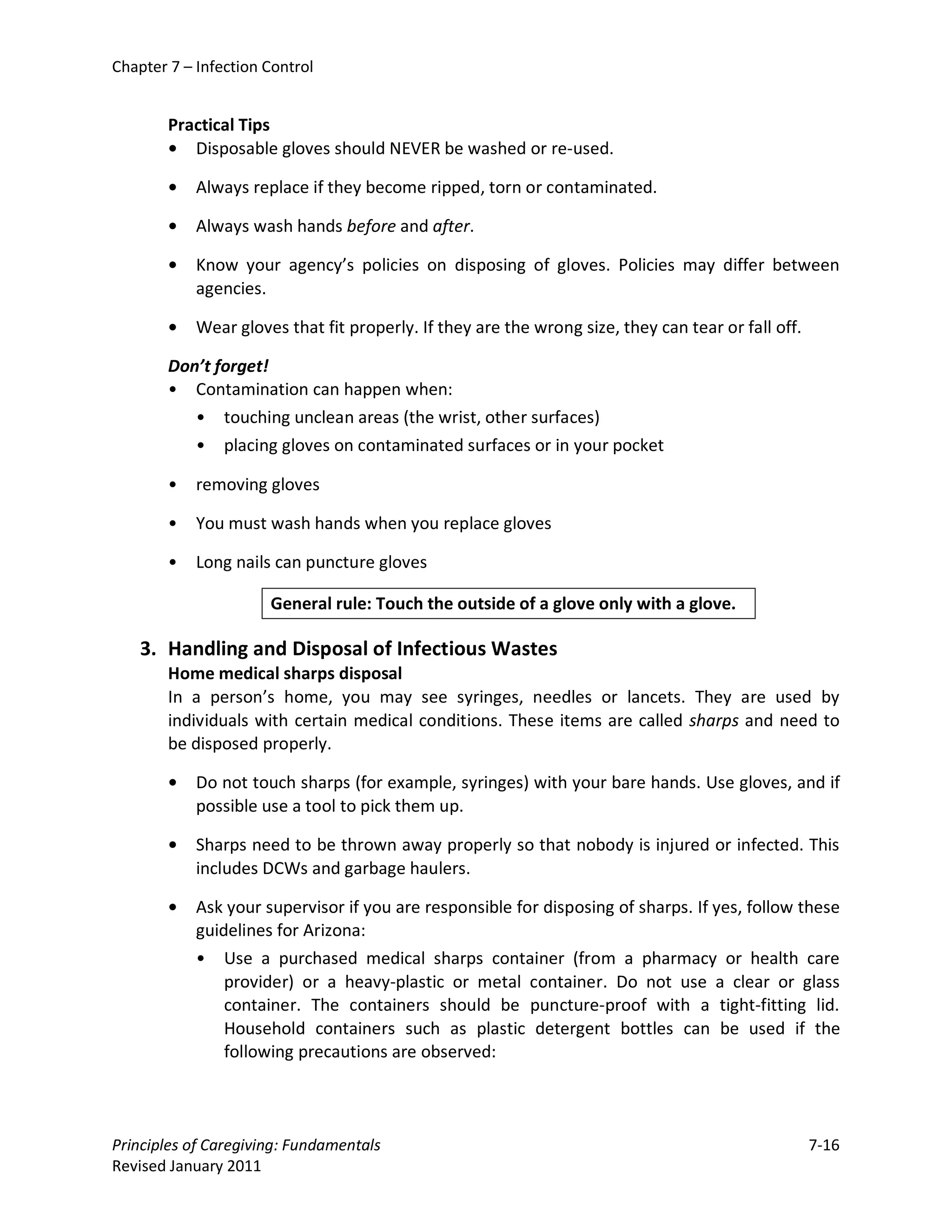 Chapter 7 – Infection Control


        Practical Tips
        • Disposable gloves should NEVER be washed or re-used.

        •   Always replace if they become ripped, torn or contaminated.

        •   Always wash hands before and after.

        •   Know your agency’s policies on disposing of gloves. Policies may differ between
            agencies.

        •   Wear gloves that fit properly. If they are the wrong size, they can tear or fall off.

        Don’t forget!
        • Contamination can happen when:
           • touching unclean areas (the wrist, other surfaces)
            •   placing gloves on contaminated surfaces or in your pocket

        •   removing gloves

        •   You must wash hands when you replace gloves

        •   Long nails can puncture gloves

                      General rule: Touch the outside of a glove only with a glove.

    3. Handling and Disposal of Infectious Wastes
        Home medical sharps disposal
        In a person’s home, you may see syringes, needles or lancets. They are used by
        individuals with certain medical conditions. These items are called sharps and need to
        be disposed properly.

        •   Do not touch sharps (for example, syringes) with your bare hands. Use gloves, and if
            possible use a tool to pick them up.

        •   Sharps need to be thrown away properly so that nobody is injured or infected. This
            includes DCWs and garbage haulers.

        •   Ask your supervisor if you are responsible for disposing of sharps. If yes, follow these
            guidelines for Arizona:
            • Use a purchased medical sharps container (from a pharmacy or health care
                provider) or a heavy-plastic or metal container. Do not use a clear or glass
                container. The containers should be puncture-proof with a tight-fitting lid.
                Household containers such as plastic detergent bottles can be used if the
                following precautions are observed:



Principles of Caregiving: Fundamentals                                                              7-16
Revised January 2011
 
