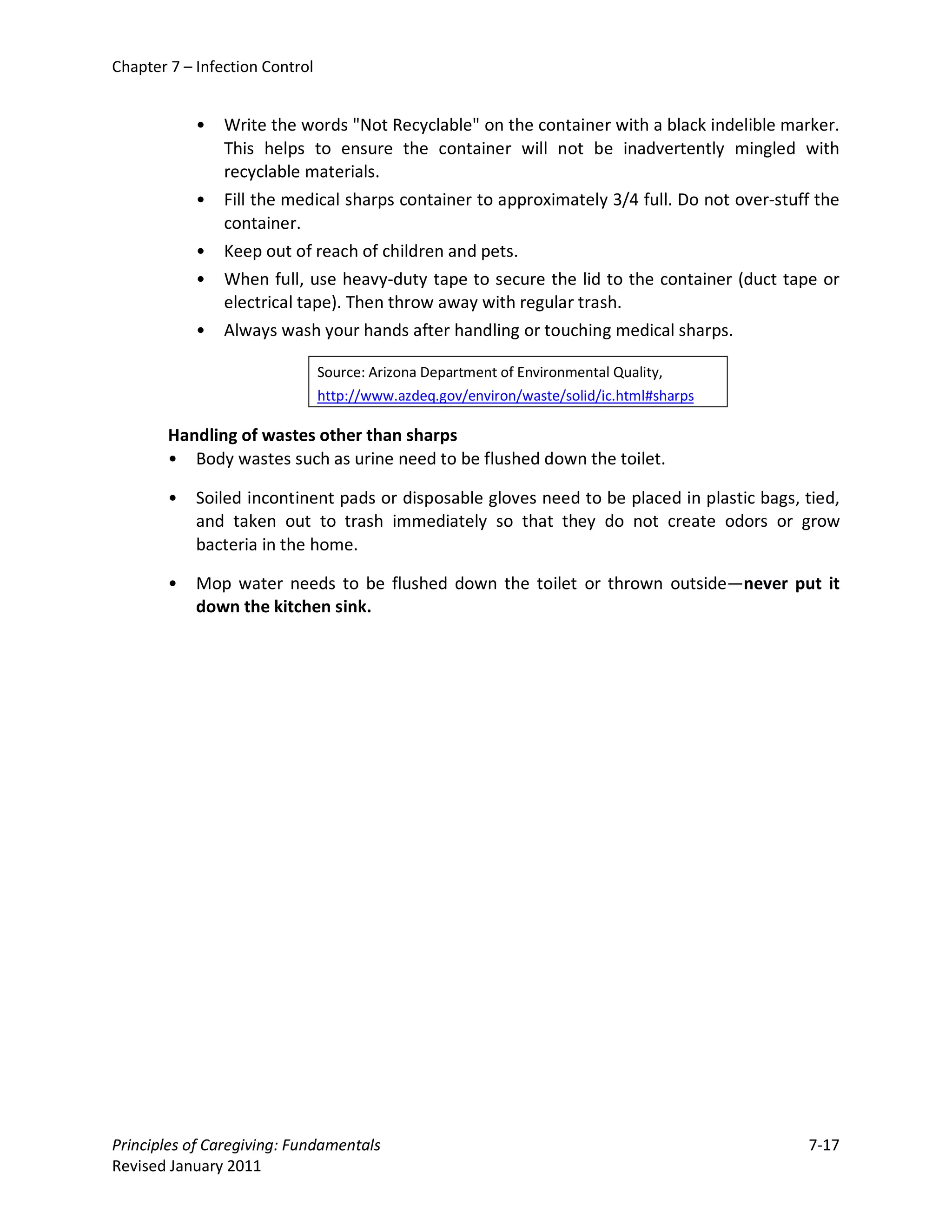 Chapter 7 – Infection Control


            •   Write the words "Not Recyclable" on the container with a black indelible marker.
                This helps to ensure the container will not be inadvertently mingled with
                recyclable materials.
            •   Fill the medical sharps container to approximately 3/4 full. Do not over-stuff the
                container.
            •   Keep out of reach of children and pets.
            •   When full, use heavy-duty tape to secure the lid to the container (duct tape or
                electrical tape). Then throw away with regular trash.
            •   Always wash your hands after handling or touching medical sharps.

                                Source: Arizona Department of Environmental Quality,
                                http://www.azdeq.gov/environ/waste/solid/ic.html#sharps

        Handling of wastes other than sharps
        • Body wastes such as urine need to be flushed down the toilet.

        •   Soiled incontinent pads or disposable gloves need to be placed in plastic bags, tied,
            and taken out to trash immediately so that they do not create odors or grow
            bacteria in the home.

        •   Mop water needs to be flushed down the toilet or thrown outside—never put it
            down the kitchen sink.




Principles of Caregiving: Fundamentals                                                       7-17
Revised January 2011
 