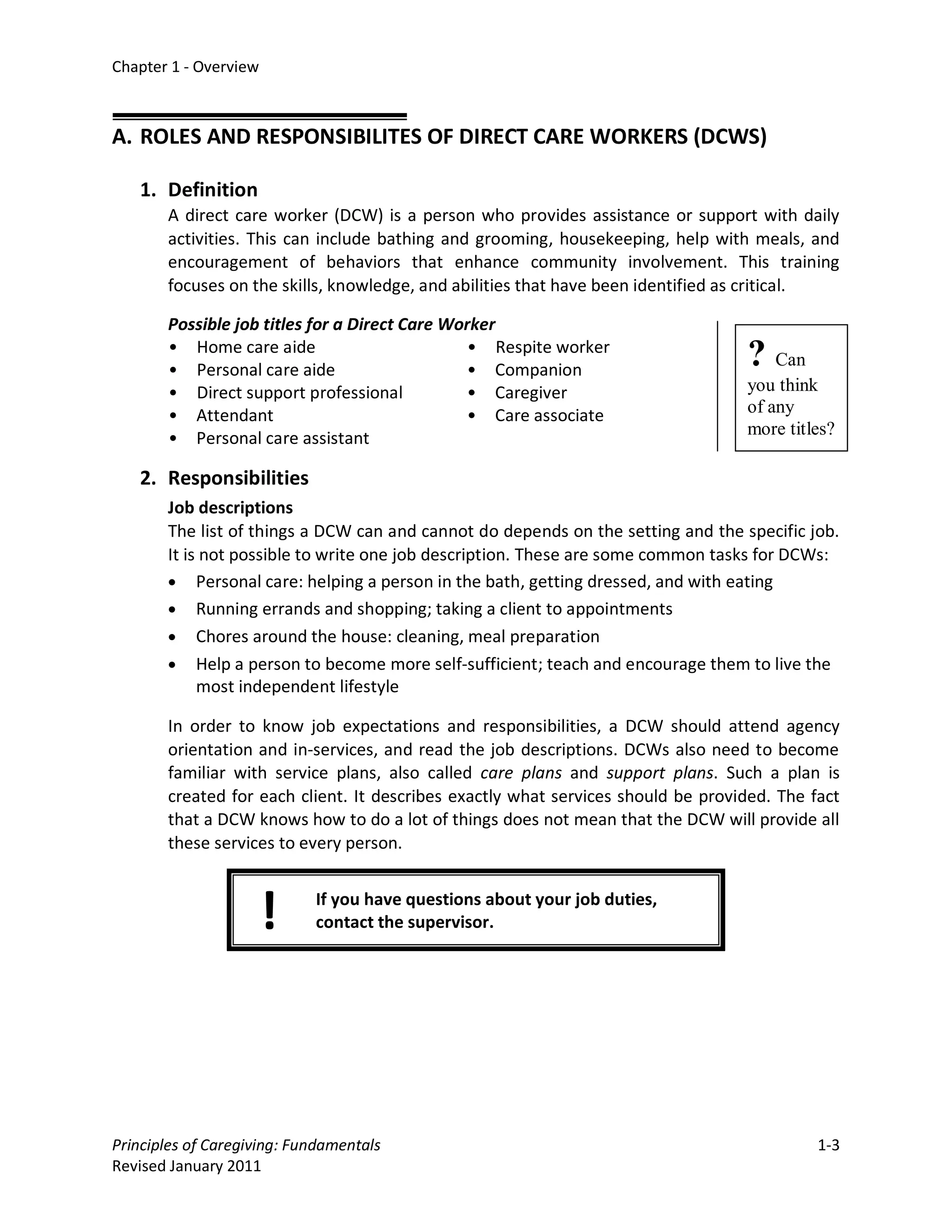 Chapter 1 - Overview



A. ROLES AND RESPONSIBILITES OF DIRECT CARE WORKERS (DCWS)

   1. Definition
       A direct care worker (DCW) is a person who provides assistance or support with daily
       activities. This can include bathing and grooming, housekeeping, help with meals, and
       encouragement of behaviors that enhance community involvement. This training
       focuses on the skills, knowledge, and abilities that have been identified as critical.

       Possible job titles for a Direct Care Worker
       • Home care aide
       • Personal care aide
                                                • Respite worker
                                               • Companion
                                                                                  ? Can
       • Direct support professional           • Caregiver                        you think
       • Attendant                             • Care associate                   of any
                                                                                  more titles?
       • Personal care assistant

   2. Responsibilities
       Job descriptions
       The list of things a DCW can and cannot do depends on the setting and the specific job.
       It is not possible to write one job description. These are some common tasks for DCWs:
       • Personal care: helping a person in the bath, getting dressed, and with eating
       • Running errands and shopping; taking a client to appointments
       • Chores around the house: cleaning, meal preparation
       • Help a person to become more self-sufficient; teach and encourage them to live the
            most independent lifestyle

       In order to know job expectations and responsibilities, a DCW should attend agency
       orientation and in-services, and read the job descriptions. DCWs also need to become
       familiar with service plans, also called care plans and support plans. Such a plan is
       created for each client. It describes exactly what services should be provided. The fact
       that a DCW knows how to do a lot of things does not mean that the DCW will provide all
       these services to every person.



                       !    If you have questions about your job duties,
                            contact the supervisor.




Principles of Caregiving: Fundamentals                                                      1-3
Revised January 2011
 