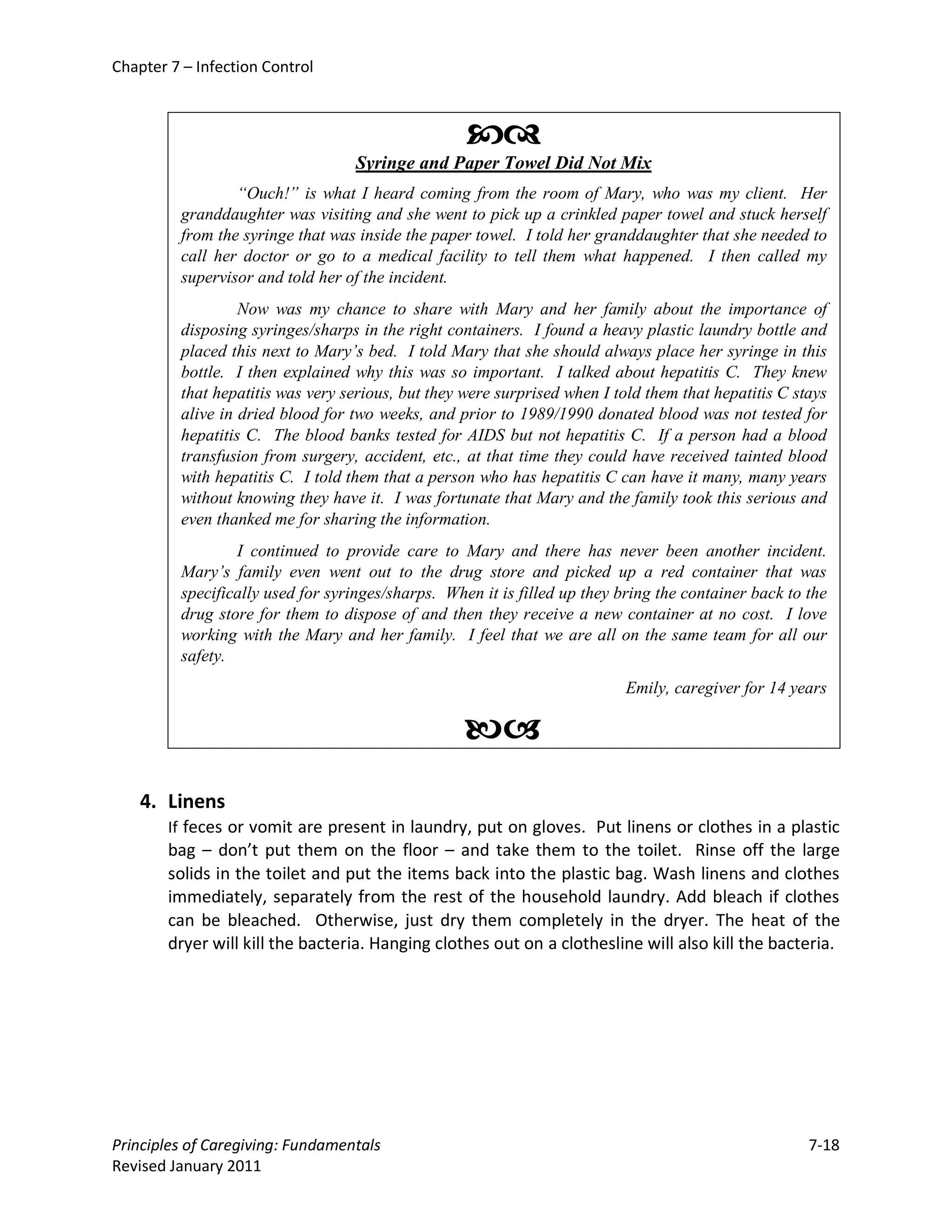 Chapter 7 – Infection Control



                                                   
                                  Syringe and Paper Towel Did Not Mix
                 “Ouch!” is what I heard coming from the room of Mary, who was my client. Her
         granddaughter was visiting and she went to pick up a crinkled paper towel and stuck herself
         from the syringe that was inside the paper towel. I told her granddaughter that she needed to
         call her doctor or go to a medical facility to tell them what happened. I then called my
         supervisor and told her of the incident.
                  Now was my chance to share with Mary and her family about the importance of
         disposing syringes/sharps in the right containers. I found a heavy plastic laundry bottle and
         placed this next to Mary’s bed. I told Mary that she should always place her syringe in this
         bottle. I then explained why this was so important. I talked about hepatitis C. They knew
         that hepatitis was very serious, but they were surprised when I told them that hepatitis C stays
         alive in dried blood for two weeks, and prior to 1989/1990 donated blood was not tested for
         hepatitis C. The blood banks tested for AIDS but not hepatitis C. If a person had a blood
         transfusion from surgery, accident, etc., at that time they could have received tainted blood
         with hepatitis C. I told them that a person who has hepatitis C can have it many, many years
         without knowing they have it. I was fortunate that Mary and the family took this serious and
         even thanked me for sharing the information.
                 I continued to provide care to Mary and there has never been another incident.
         Mary’s family even went out to the drug store and picked up a red container that was
         specifically used for syringes/sharps. When it is filled up they bring the container back to the
         drug store for them to dispose of and then they receive a new container at no cost. I love
         working with the Mary and her family. I feel that we are all on the same team for all our
         safety.
                                                                           Emily, caregiver for 14 years

                                                   
    4. Linens
        If feces or vomit are present in laundry, put on gloves. Put linens or clothes in a plastic
        bag – don’t put them on the floor – and take them to the toilet. Rinse off the large
        solids in the toilet and put the items back into the plastic bag. Wash linens and clothes
        immediately, separately from the rest of the household laundry. Add bleach if clothes
        can be bleached. Otherwise, just dry them completely in the dryer. The heat of the
        dryer will kill the bacteria. Hanging clothes out on a clothesline will also kill the bacteria.




Principles of Caregiving: Fundamentals                                                                7-18
Revised January 2011
 