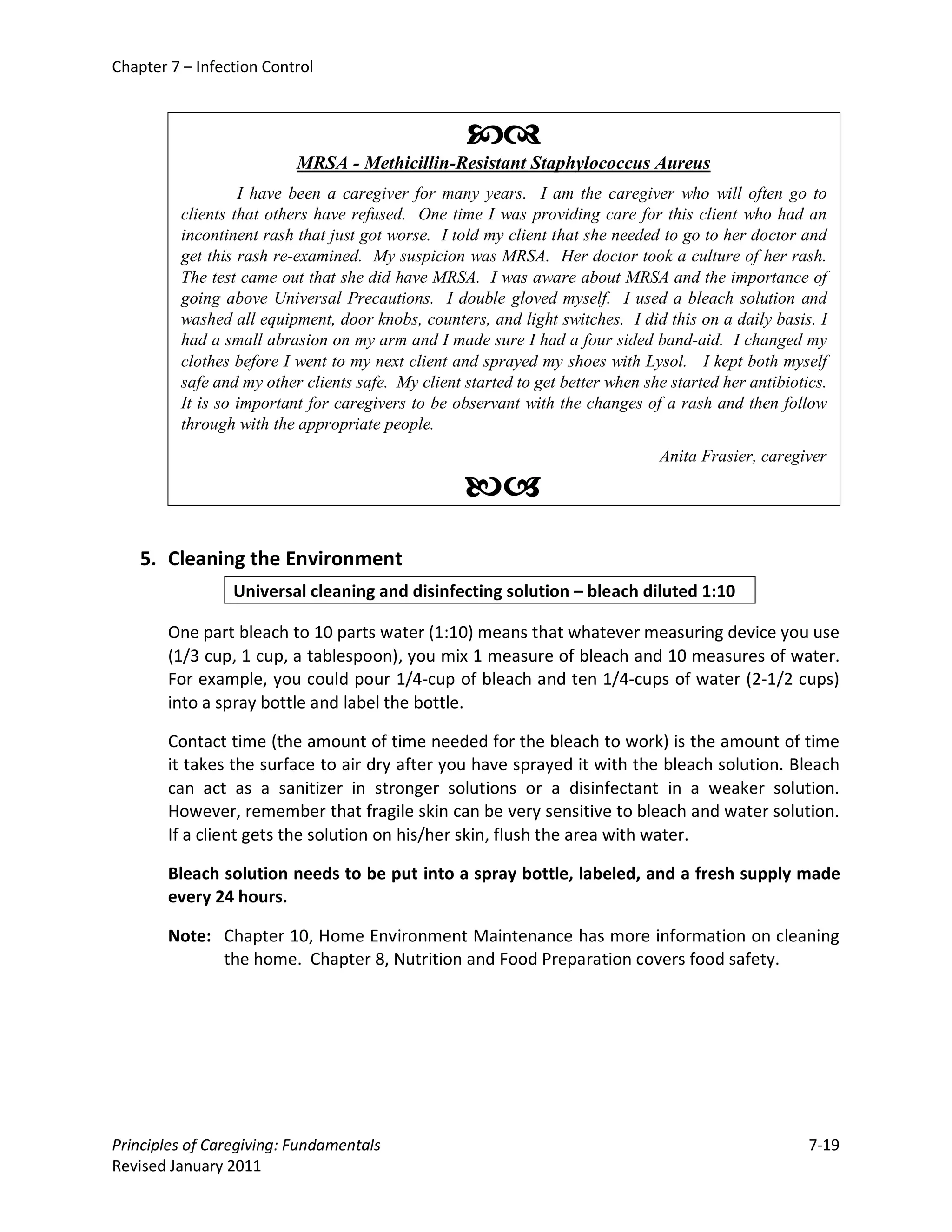 Chapter 7 – Infection Control



                                                   
                          MRSA - Methicillin-Resistant Staphylococcus Aureus
                  I have been a caregiver for many years. I am the caregiver who will often go to
         clients that others have refused. One time I was providing care for this client who had an
         incontinent rash that just got worse. I told my client that she needed to go to her doctor and
         get this rash re-examined. My suspicion was MRSA. Her doctor took a culture of her rash.
         The test came out that she did have MRSA. I was aware about MRSA and the importance of
         going above Universal Precautions. I double gloved myself. I used a bleach solution and
         washed all equipment, door knobs, counters, and light switches. I did this on a daily basis. I
         had a small abrasion on my arm and I made sure I had a four sided band-aid. I changed my
         clothes before I went to my next client and sprayed my shoes with Lysol. I kept both myself
         safe and my other clients safe. My client started to get better when she started her antibiotics.
         It is so important for caregivers to be observant with the changes of a rash and then follow
         through with the appropriate people.
                                                                                Anita Frasier, caregiver

                                                   
    5. Cleaning the Environment
                 Universal cleaning and disinfecting solution – bleach diluted 1:10

        One part bleach to 10 parts water (1:10) means that whatever measuring device you use
        (1/3 cup, 1 cup, a tablespoon), you mix 1 measure of bleach and 10 measures of water.
        For example, you could pour 1/4-cup of bleach and ten 1/4-cups of water (2-1/2 cups)
        into a spray bottle and label the bottle.

        Contact time (the amount of time needed for the bleach to work) is the amount of time
        it takes the surface to air dry after you have sprayed it with the bleach solution. Bleach
        can act as a sanitizer in stronger solutions or a disinfectant in a weaker solution.
        However, remember that fragile skin can be very sensitive to bleach and water solution.
        If a client gets the solution on his/her skin, flush the area with water.

        Bleach solution needs to be put into a spray bottle, labeled, and a fresh supply made
        every 24 hours.

        Note: Chapter 10, Home Environment Maintenance has more information on cleaning
              the home. Chapter 8, Nutrition and Food Preparation covers food safety.




Principles of Caregiving: Fundamentals                                                                 7-19
Revised January 2011
 