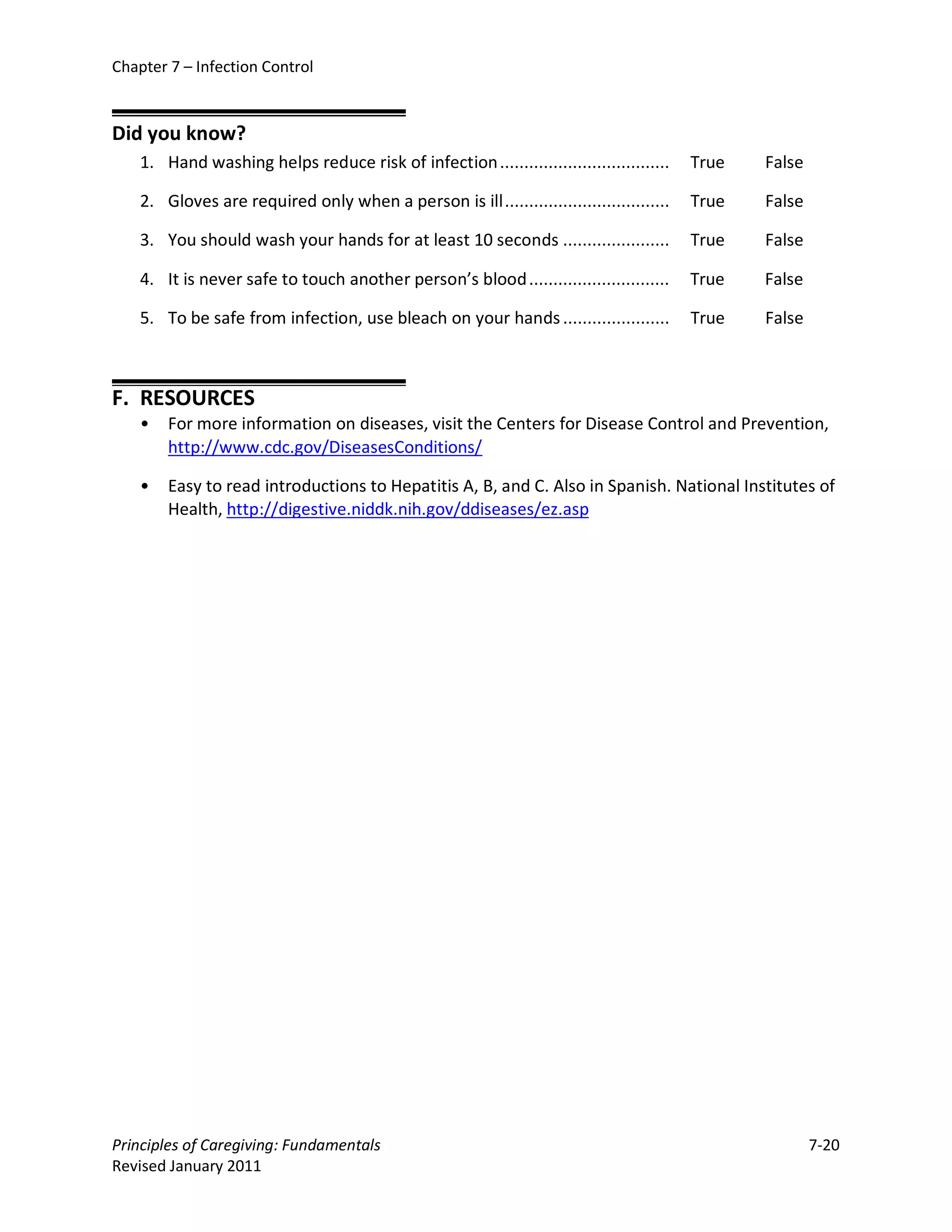 Chapter 7 – Infection Control


Did you know?
    1. Hand washing helps reduce risk of infection ...................................    True   False

    2. Gloves are required only when a person is ill ..................................   True   False

    3. You should wash your hands for at least 10 seconds ......................          True   False

    4. It is never safe to touch another person’s blood .............................     True   False

    5. To be safe from infection, use bleach on your hands ......................         True   False



F. RESOURCES
    •   For more information on diseases, visit the Centers for Disease Control and Prevention,
        http://www.cdc.gov/DiseasesConditions/

    •   Easy to read introductions to Hepatitis A, B, and C. Also in Spanish. National Institutes of
        Health, http://digestive.niddk.nih.gov/ddiseases/ez.asp




Principles of Caregiving: Fundamentals                                                                   7-20
Revised January 2011
 