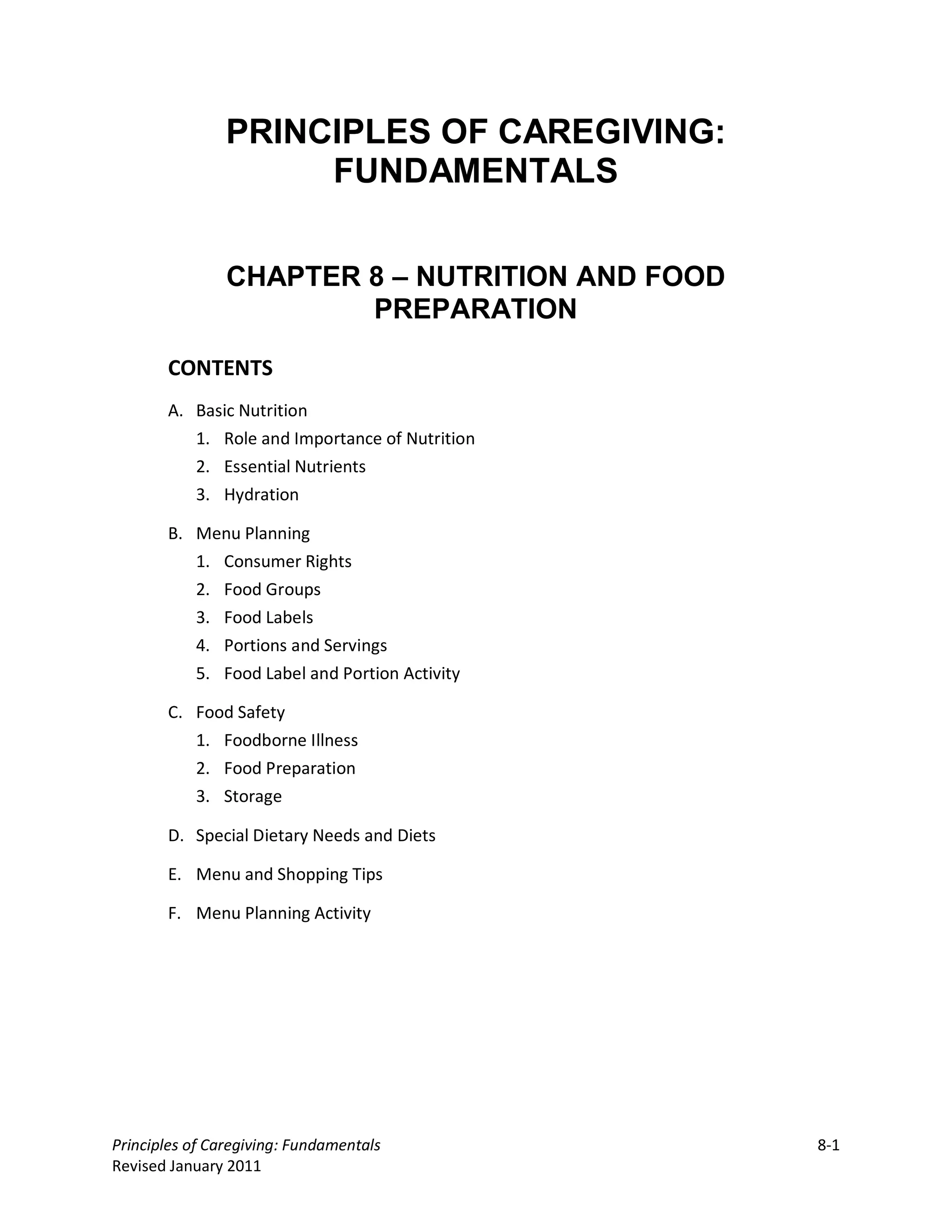 PRINCIPLES OF CAREGIVING:
                     FUNDAMENTALS


                CHAPTER 8 – NUTRITION AND FOOD
                        PREPARATION

       CONTENTS
       A. Basic Nutrition
          1. Role and Importance of Nutrition
          2. Essential Nutrients
          3. Hydration

       B. Menu Planning
          1. Consumer Rights
          2. Food Groups
          3. Food Labels
          4. Portions and Servings
          5. Food Label and Portion Activity

       C. Food Safety
          1. Foodborne Illness
          2. Food Preparation
          3. Storage

       D. Special Dietary Needs and Diets

       E. Menu and Shopping Tips

       F. Menu Planning Activity




Principles of Caregiving: Fundamentals           8-1
Revised January 2011
 