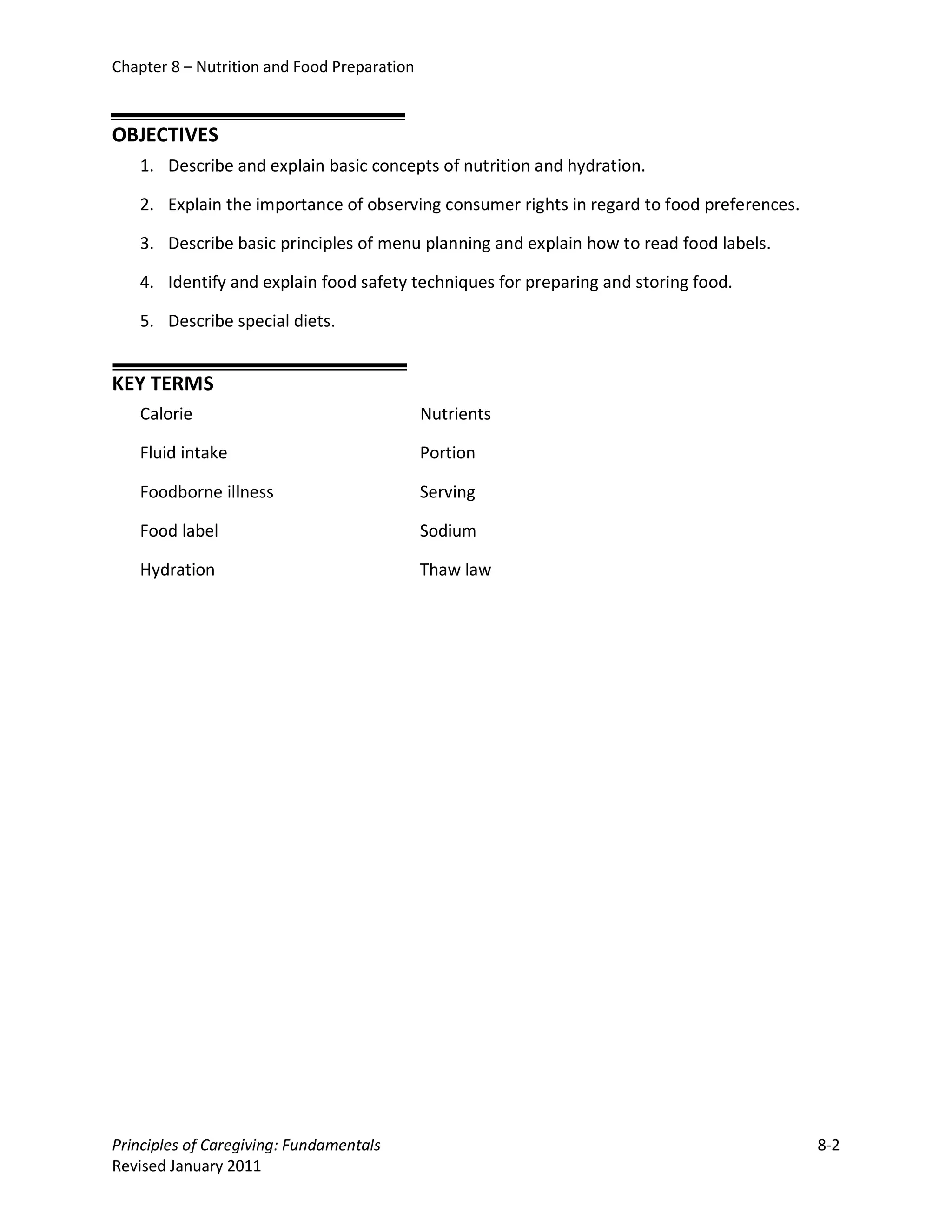 Chapter 8 – Nutrition and Food Preparation



OBJECTIVES
   1. Describe and explain basic concepts of nutrition and hydration.

   2. Explain the importance of observing consumer rights in regard to food preferences.

   3. Describe basic principles of menu planning and explain how to read food labels.

   4. Identify and explain food safety techniques for preparing and storing food.

   5. Describe special diets.


KEY TERMS
   Calorie                                   Nutrients

   Fluid intake                              Portion

   Foodborne illness                         Serving

   Food label                                Sodium

   Hydration                                 Thaw law




Principles of Caregiving: Fundamentals                                                     8-2
Revised January 2011
 