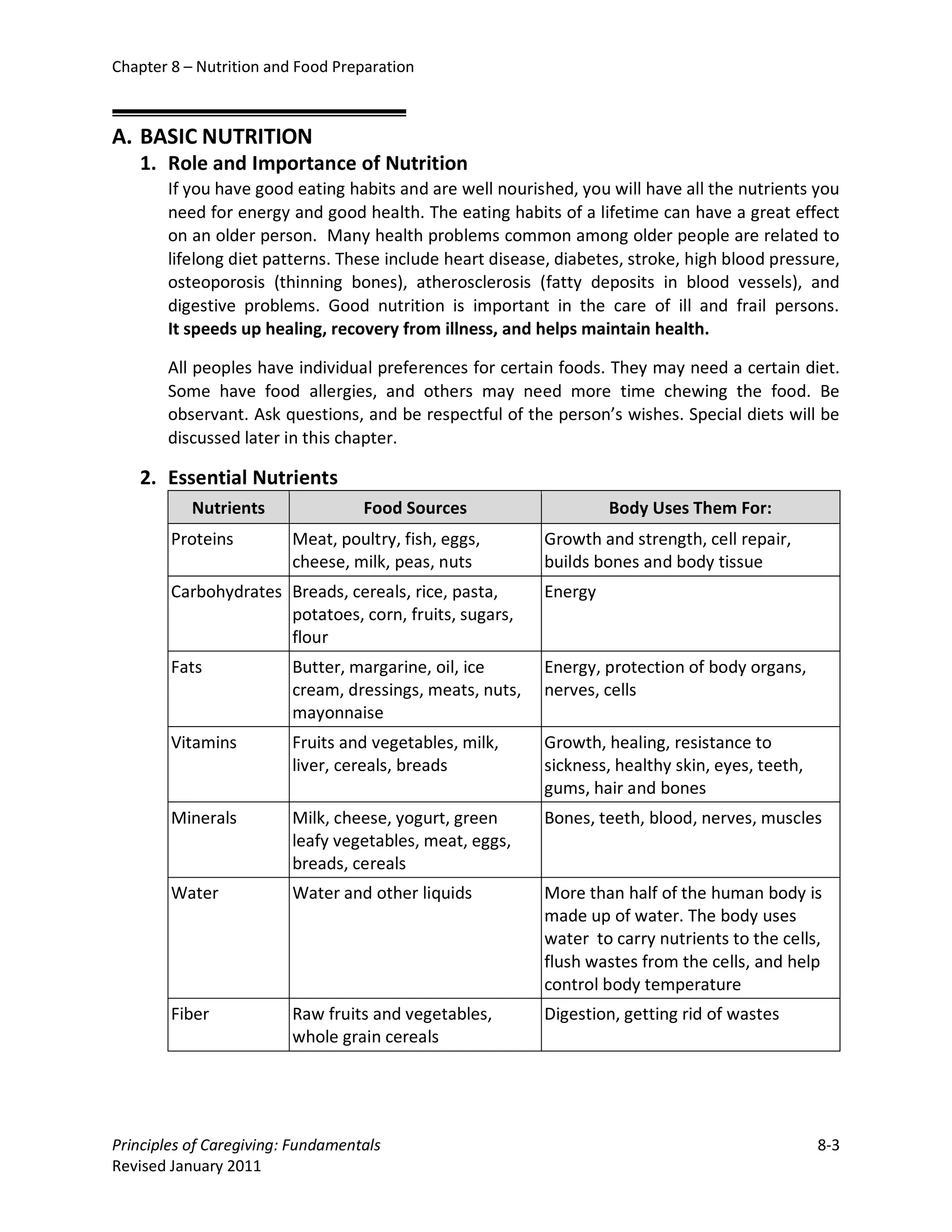 Chapter 8 – Nutrition and Food Preparation



A. BASIC NUTRITION
   1. Role and Importance of Nutrition
       If you have good eating habits and are well nourished, you will have all the nutrients you
       need for energy and good health. The eating habits of a lifetime can have a great effect
       on an older person. Many health problems common among older people are related to
       lifelong diet patterns. These include heart disease, diabetes, stroke, high blood pressure,
       osteoporosis (thinning bones), atherosclerosis (fatty deposits in blood vessels), and
       digestive problems. Good nutrition is important in the care of ill and frail persons.
       It speeds up healing, recovery from illness, and helps maintain health.

       All peoples have individual preferences for certain foods. They may need a certain diet.
       Some have food allergies, and others may need more time chewing the food. Be
       observant. Ask questions, and be respectful of the person’s wishes. Special diets will be
       discussed later in this chapter.

   2. Essential Nutrients
           Nutrients               Food Sources                    Body Uses Them For:
        Proteins         Meat, poultry, fish, eggs,       Growth and strength, cell repair,
                         cheese, milk, peas, nuts         builds bones and body tissue
        Carbohydrates Breads, cereals, rice, pasta,       Energy
                      potatoes, corn, fruits, sugars,
                      flour
        Fats             Butter, margarine, oil, ice      Energy, protection of body organs,
                         cream, dressings, meats, nuts,   nerves, cells
                         mayonnaise
        Vitamins         Fruits and vegetables, milk,     Growth, healing, resistance to
                         liver, cereals, breads           sickness, healthy skin, eyes, teeth,
                                                          gums, hair and bones
        Minerals         Milk, cheese, yogurt, green      Bones, teeth, blood, nerves, muscles
                         leafy vegetables, meat, eggs,
                         breads, cereals
        Water            Water and other liquids          More than half of the human body is
                                                          made up of water. The body uses
                                                          water to carry nutrients to the cells,
                                                          flush wastes from the cells, and help
                                                          control body temperature
        Fiber            Raw fruits and vegetables,       Digestion, getting rid of wastes
                         whole grain cereals




Principles of Caregiving: Fundamentals                                                           8-3
Revised January 2011
 