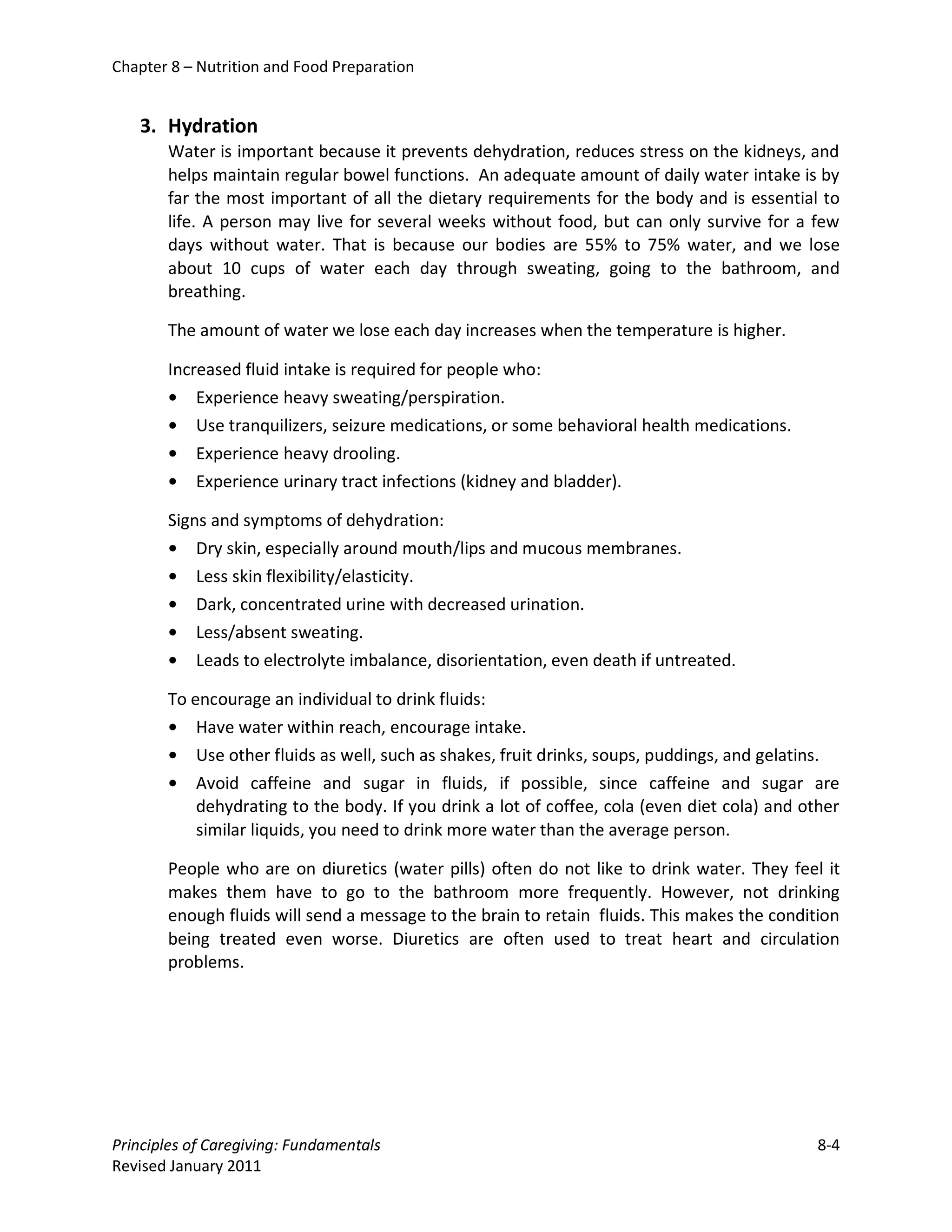 Chapter 8 – Nutrition and Food Preparation


   3. Hydration
       Water is important because it prevents dehydration, reduces stress on the kidneys, and
       helps maintain regular bowel functions. An adequate amount of daily water intake is by
       far the most important of all the dietary requirements for the body and is essential to
       life. A person may live for several weeks without food, but can only survive for a few
       days without water. That is because our bodies are 55% to 75% water, and we lose
       about 10 cups of water each day through sweating, going to the bathroom, and
       breathing.

       The amount of water we lose each day increases when the temperature is higher.

       Increased fluid intake is required for people who:
       • Experience heavy sweating/perspiration.
       • Use tranquilizers, seizure medications, or some behavioral health medications.
       • Experience heavy drooling.
       • Experience urinary tract infections (kidney and bladder).

       Signs and symptoms of dehydration:
       • Dry skin, especially around mouth/lips and mucous membranes.
       • Less skin flexibility/elasticity.
       • Dark, concentrated urine with decreased urination.
       • Less/absent sweating.
       • Leads to electrolyte imbalance, disorientation, even death if untreated.

       To encourage an individual to drink fluids:
       • Have water within reach, encourage intake.
       • Use other fluids as well, such as shakes, fruit drinks, soups, puddings, and gelatins.
       • Avoid caffeine and sugar in fluids, if possible, since caffeine and sugar are
           dehydrating to the body. If you drink a lot of coffee, cola (even diet cola) and other
           similar liquids, you need to drink more water than the average person.

       People who are on diuretics (water pills) often do not like to drink water. They feel it
       makes them have to go to the bathroom more frequently. However, not drinking
       enough fluids will send a message to the brain to retain fluids. This makes the condition
       being treated even worse. Diuretics are often used to treat heart and circulation
       problems.




Principles of Caregiving: Fundamentals                                                        8-4
Revised January 2011
 