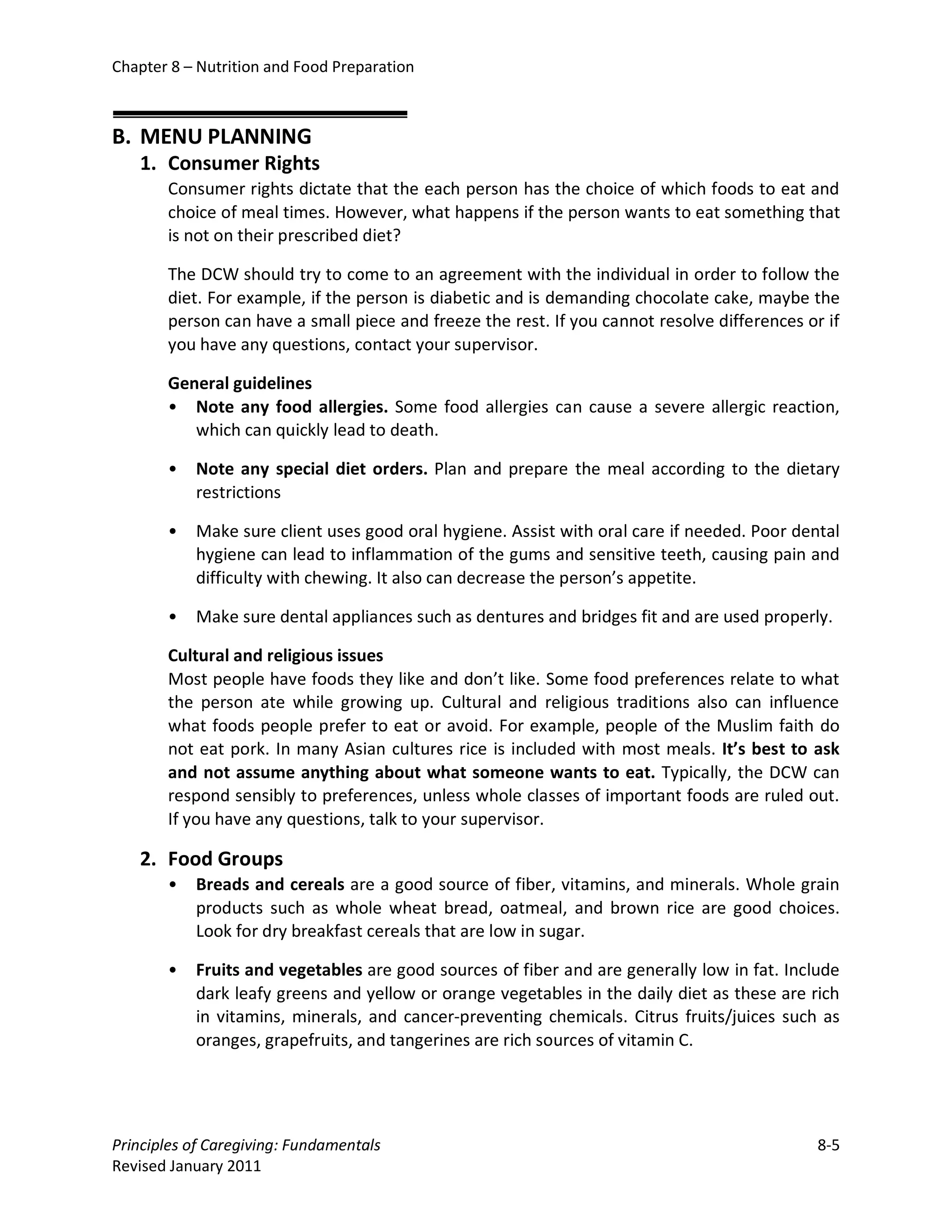 Chapter 8 – Nutrition and Food Preparation



B. MENU PLANNING
   1. Consumer Rights
       Consumer rights dictate that the each person has the choice of which foods to eat and
       choice of meal times. However, what happens if the person wants to eat something that
       is not on their prescribed diet?

       The DCW should try to come to an agreement with the individual in order to follow the
       diet. For example, if the person is diabetic and is demanding chocolate cake, maybe the
       person can have a small piece and freeze the rest. If you cannot resolve differences or if
       you have any questions, contact your supervisor.

       General guidelines
       • Note any food allergies. Some food allergies can cause a severe allergic reaction,
          which can quickly lead to death.

       •   Note any special diet orders. Plan and prepare the meal according to the dietary
           restrictions

       •   Make sure client uses good oral hygiene. Assist with oral care if needed. Poor dental
           hygiene can lead to inflammation of the gums and sensitive teeth, causing pain and
           difficulty with chewing. It also can decrease the person’s appetite.

       •   Make sure dental appliances such as dentures and bridges fit and are used properly.

       Cultural and religious issues
       Most people have foods they like and don’t like. Some food preferences relate to what
       the person ate while growing up. Cultural and religious traditions also can influence
       what foods people prefer to eat or avoid. For example, people of the Muslim faith do
       not eat pork. In many Asian cultures rice is included with most meals. It’s best to ask
       and not assume anything about what someone wants to eat. Typically, the DCW can
       respond sensibly to preferences, unless whole classes of important foods are ruled out.
       If you have any questions, talk to your supervisor.

   2. Food Groups
       •   Breads and cereals are a good source of fiber, vitamins, and minerals. Whole grain
           products such as whole wheat bread, oatmeal, and brown rice are good choices.
           Look for dry breakfast cereals that are low in sugar.

       •   Fruits and vegetables are good sources of fiber and are generally low in fat. Include
           dark leafy greens and yellow or orange vegetables in the daily diet as these are rich
           in vitamins, minerals, and cancer-preventing chemicals. Citrus fruits/juices such as
           oranges, grapefruits, and tangerines are rich sources of vitamin C.




Principles of Caregiving: Fundamentals                                                        8-5
Revised January 2011
 