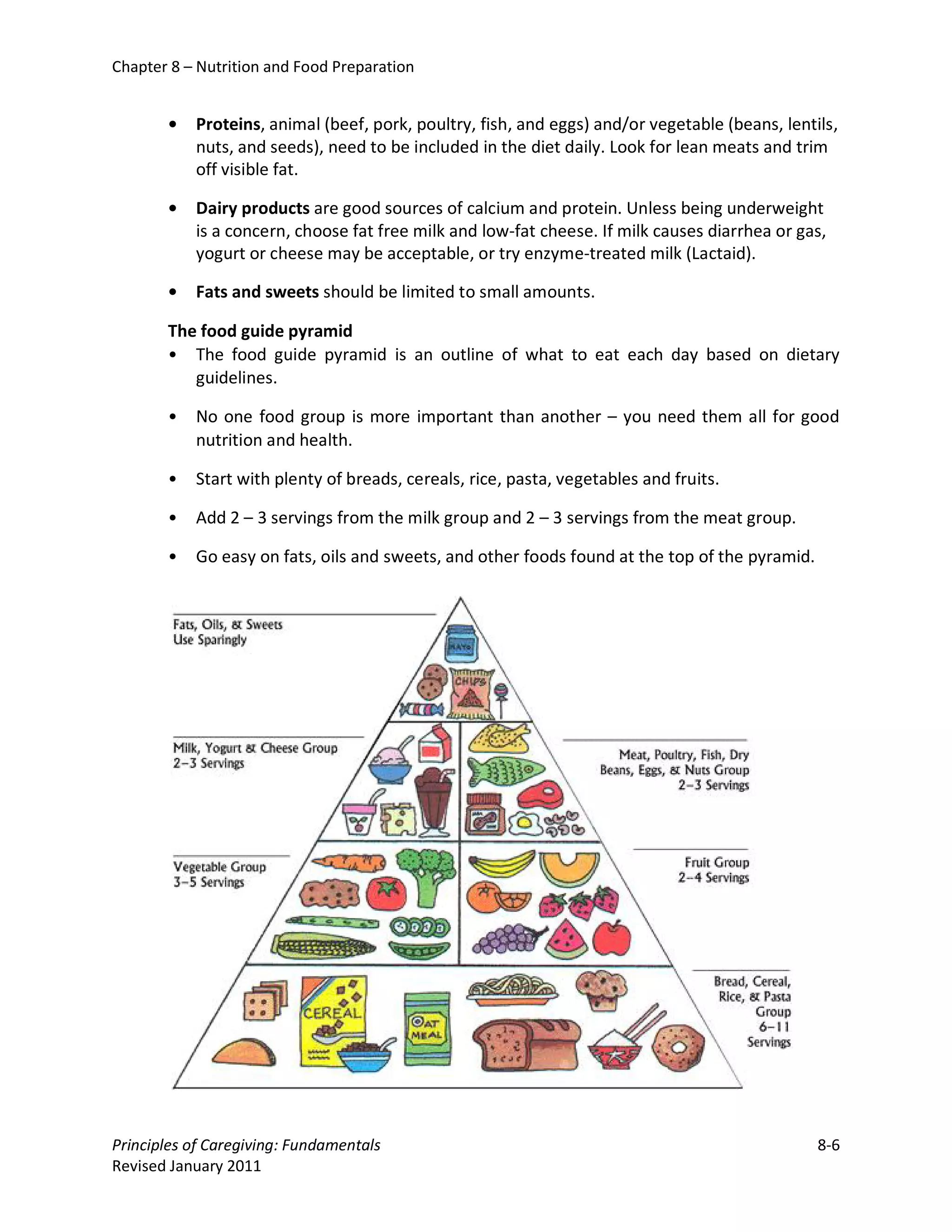 Chapter 8 – Nutrition and Food Preparation


       •   Proteins, animal (beef, pork, poultry, fish, and eggs) and/or vegetable (beans, lentils,
           nuts, and seeds), need to be included in the diet daily. Look for lean meats and trim
           off visible fat.

       •   Dairy products are good sources of calcium and protein. Unless being underweight
           is a concern, choose fat free milk and low-fat cheese. If milk causes diarrhea or gas,
           yogurt or cheese may be acceptable, or try enzyme-treated milk (Lactaid).

       •   Fats and sweets should be limited to small amounts.

       The food guide pyramid
       • The food guide pyramid is an outline of what to eat each day based on dietary
          guidelines.

       •   No one food group is more important than another – you need them all for good
           nutrition and health.

       •   Start with plenty of breads, cereals, rice, pasta, vegetables and fruits.

       •   Add 2 – 3 servings from the milk group and 2 – 3 servings from the meat group.

       •   Go easy on fats, oils and sweets, and other foods found at the top of the pyramid.




Principles of Caregiving: Fundamentals                                                          8-6
Revised January 2011
 