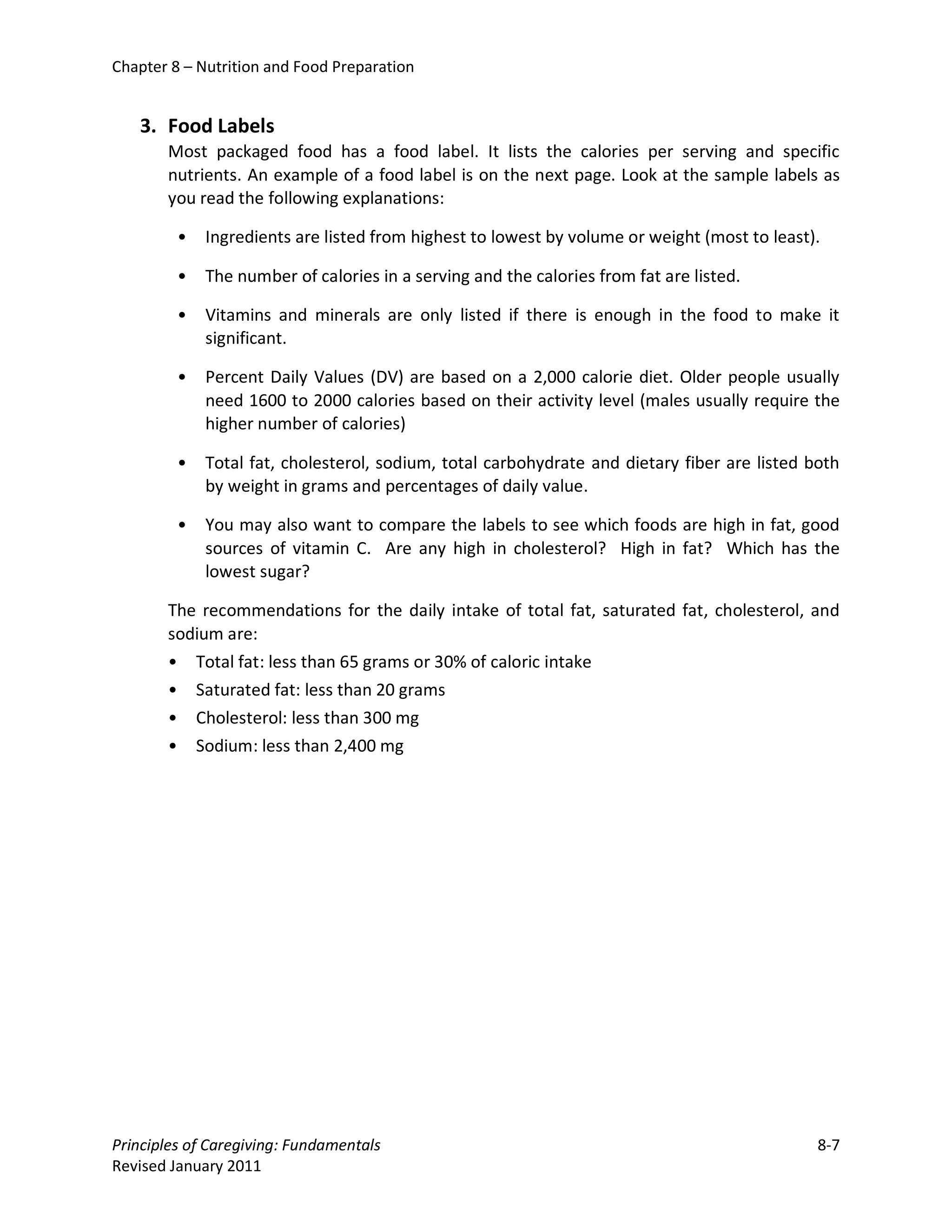 Chapter 8 – Nutrition and Food Preparation


   3. Food Labels
       Most packaged food has a food label. It lists the calories per serving and specific
       nutrients. An example of a food label is on the next page. Look at the sample labels as
       you read the following explanations:

         •   Ingredients are listed from highest to lowest by volume or weight (most to least).

         •   The number of calories in a serving and the calories from fat are listed.

         •   Vitamins and minerals are only listed if there is enough in the food to make it
             significant.

         •   Percent Daily Values (DV) are based on a 2,000 calorie diet. Older people usually
             need 1600 to 2000 calories based on their activity level (males usually require the
             higher number of calories)

         •   Total fat, cholesterol, sodium, total carbohydrate and dietary fiber are listed both
             by weight in grams and percentages of daily value.

         •   You may also want to compare the labels to see which foods are high in fat, good
             sources of vitamin C. Are any high in cholesterol? High in fat? Which has the
             lowest sugar?

       The recommendations for the daily intake of total fat, saturated fat, cholesterol, and
       sodium are:
       • Total fat: less than 65 grams or 30% of caloric intake
       • Saturated fat: less than 20 grams
       • Cholesterol: less than 300 mg
       • Sodium: less than 2,400 mg




Principles of Caregiving: Fundamentals                                                        8-7
Revised January 2011
 