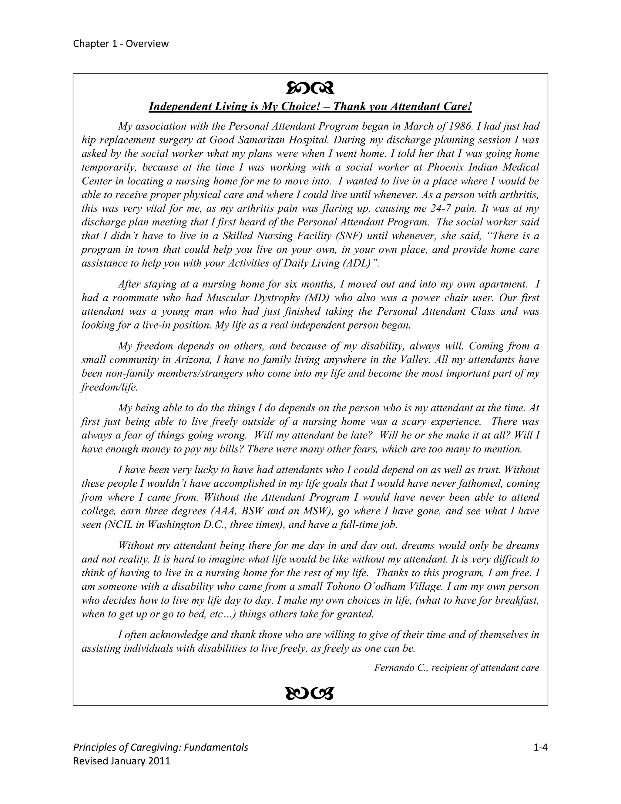 Chapter 1 - Overview



                                                 
                Independent Living is My Choice! – Thank you Attendant Care!
          My association with the Personal Attendant Program began in March of 1986. I had just had
 hip replacement surgery at Good Samaritan Hospital. During my discharge planning session I was
 asked by the social worker what my plans were when I went home. I told her that I was going home
 temporarily, because at the time I was working with a social worker at Phoenix Indian Medical
 Center in locating a nursing home for me to move into. I wanted to live in a place where I would be
 able to receive proper physical care and where I could live until whenever. As a person with arthritis,
 this was very vital for me, as my arthritis pain was flaring up, causing me 24-7 pain. It was at my
 discharge plan meeting that I first heard of the Personal Attendant Program. The social worker said
 that I didn’t have to live in a Skilled Nursing Facility (SNF) until whenever, she said, “There is a
 program in town that could help you live on your own, in your own place, and provide home care
 assistance to help you with your Activities of Daily Living (ADL)”.
         After staying at a nursing home for six months, I moved out and into my own apartment. I
 had a roommate who had Muscular Dystrophy (MD) who also was a power chair user. Our first
 attendant was a young man who had just finished taking the Personal Attendant Class and was
 looking for a live-in position. My life as a real independent person began.
         My freedom depends on others, and because of my disability, always will. Coming from a
 small community in Arizona, I have no family living anywhere in the Valley. All my attendants have
 been non-family members/strangers who come into my life and become the most important part of my
 freedom/life.
          My being able to do the things I do depends on the person who is my attendant at the time. At
 first just being able to live freely outside of a nursing home was a scary experience. There was
 always a fear of things going wrong. Will my attendant be late? Will he or she make it at all? Will I
 have enough money to pay my bills? There were many other fears, which are too many to mention.
         I have been very lucky to have had attendants who I could depend on as well as trust. Without
 these people I wouldn’t have accomplished in my life goals that I would have never fathomed, coming
 from where I came from. Without the Attendant Program I would have never been able to attend
 college, earn three degrees (AAA, BSW and an MSW), go where I have gone, and see what I have
 seen (NCIL in Washington D.C., three times), and have a full-time job.
          Without my attendant being there for me day in and day out, dreams would only be dreams
 and not reality. It is hard to imagine what life would be like without my attendant. It is very difficult to
 think of having to live in a nursing home for the rest of my life. Thanks to this program, I am free. I
 am someone with a disability who came from a small Tohono O’odham Village. I am my own person
 who decides how to live my life day to day. I make my own choices in life, (what to have for breakfast,
 when to get up or go to bed, etc…) things others take for granted.
          I often acknowledge and thank those who are willing to give of their time and of themselves in
 assisting individuals with disabilities to live freely, as freely as one can be.
                                                                      Fernando C., recipient of attendant care

                                                

Principles of Caregiving: Fundamentals                                                                      1-4
Revised January 2011
 