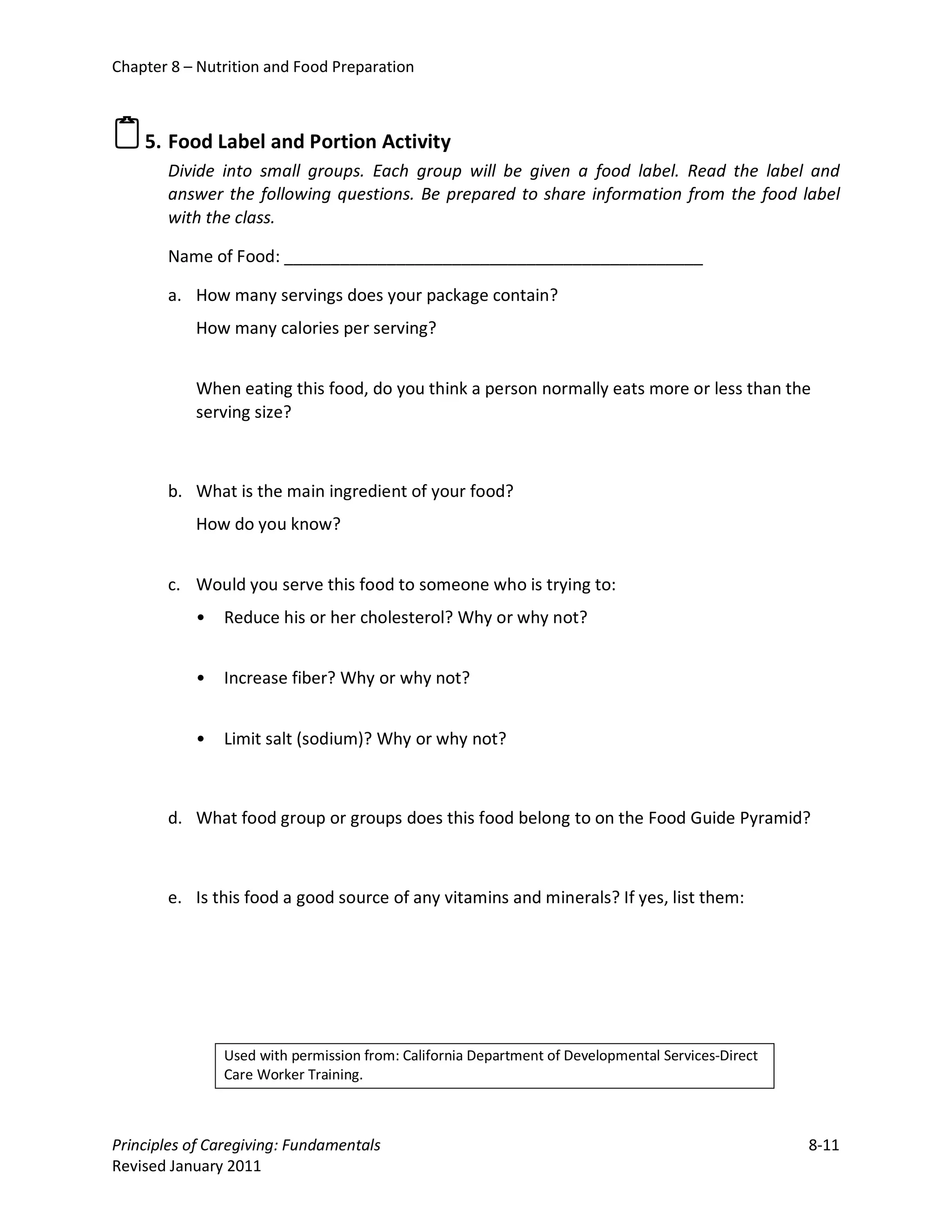 Chapter 8 – Nutrition and Food Preparation



 5. Food Label and Portion Activity
       Divide into small groups. Each group will be given a food label. Read the label and
       answer the following questions. Be prepared to share information from the food label
       with the class.

       Name of Food: _____________________________________________

       a. How many servings does your package contain?
           How many calories per serving?


           When eating this food, do you think a person normally eats more or less than the
           serving size?



       b. What is the main ingredient of your food?
           How do you know?


       c. Would you serve this food to someone who is trying to:
           •   Reduce his or her cholesterol? Why or why not?


           •   Increase fiber? Why or why not?


           •   Limit salt (sodium)? Why or why not?



       d. What food group or groups does this food belong to on the Food Guide Pyramid?



       e. Is this food a good source of any vitamins and minerals? If yes, list them:




               Used with permission from: California Department of Developmental Services-Direct
               Care Worker Training.



Principles of Caregiving: Fundamentals                                                             8-11
Revised January 2011
 