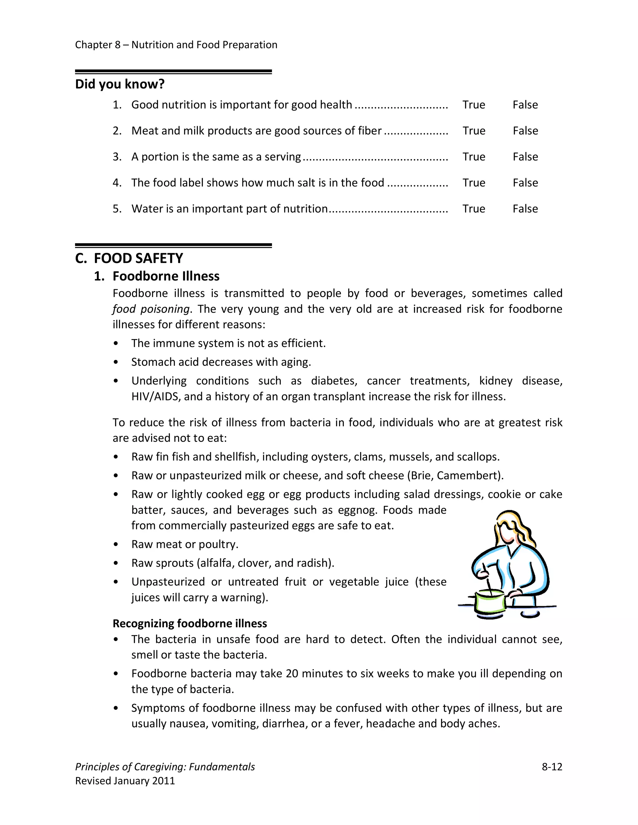 Chapter 8 – Nutrition and Food Preparation


Did you know?
       1. Good nutrition is important for good health .............................          True   False

       2. Meat and milk products are good sources of fiber ....................              True   False

       3. A portion is the same as a serving .............................................   True   False

       4. The food label shows how much salt is in the food ...................              True   False

       5. Water is an important part of nutrition .....................................      True   False



C. FOOD SAFETY
   1. Foodborne Illness
       Foodborne illness is transmitted to people by food or beverages, sometimes called
       food poisoning. The very young and the very old are at increased risk for foodborne
       illnesses for different reasons:
       • The immune system is not as efficient.
       • Stomach acid decreases with aging.
       • Underlying conditions such as diabetes, cancer treatments, kidney disease,
            HIV/AIDS, and a history of an organ transplant increase the risk for illness.

       To reduce the risk of illness from bacteria in food, individuals who are at greatest risk
       are advised not to eat:
       • Raw fin fish and shellfish, including oysters, clams, mussels, and scallops.
       • Raw or unpasteurized milk or cheese, and soft cheese (Brie, Camembert).
       • Raw or lightly cooked egg or egg products including salad dressings, cookie or cake
           batter, sauces, and beverages such as eggnog. Foods made
           from commercially pasteurized eggs are safe to eat.
       • Raw meat or poultry.
       • Raw sprouts (alfalfa, clover, and radish).
       • Unpasteurized or untreated fruit or vegetable juice (these
           juices will carry a warning).

       Recognizing foodborne illness
       • The bacteria in unsafe food are hard to detect. Often the individual cannot see,
          smell or taste the bacteria.
       • Foodborne bacteria may take 20 minutes to six weeks to make you ill depending on
          the type of bacteria.
       •   Symptoms of foodborne illness may be confused with other types of illness, but are
           usually nausea, vomiting, diarrhea, or a fever, headache and body aches.


Principles of Caregiving: Fundamentals                                                                      8-12
Revised January 2011
 
