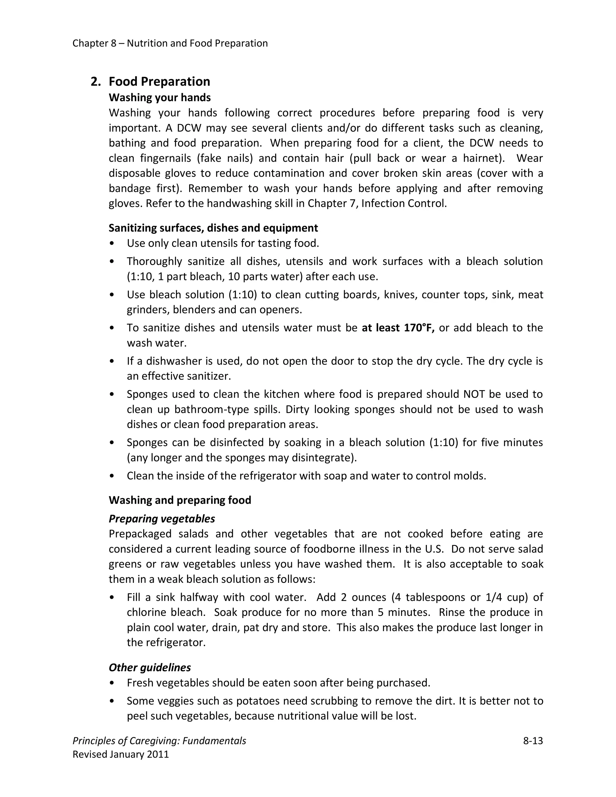Chapter 8 – Nutrition and Food Preparation


   2. Food Preparation
       Washing your hands
       Washing your hands following correct procedures before preparing food is very
       important. A DCW may see several clients and/or do different tasks such as cleaning,
       bathing and food preparation. When preparing food for a client, the DCW needs to
       clean fingernails (fake nails) and contain hair (pull back or wear a hairnet). Wear
       disposable gloves to reduce contamination and cover broken skin areas (cover with a
       bandage first). Remember to wash your hands before applying and after removing
       gloves. Refer to the handwashing skill in Chapter 7, Infection Control.

       Sanitizing surfaces, dishes and equipment
       • Use only clean utensils for tasting food.
       • Thoroughly sanitize all dishes, utensils and work surfaces with a bleach solution
          (1:10, 1 part bleach, 10 parts water) after each use.
       • Use bleach solution (1:10) to clean cutting boards, knives, counter tops, sink, meat
          grinders, blenders and can openers.
       • To sanitize dishes and utensils water must be at least 170°F, or add bleach to the
          wash water.
       • If a dishwasher is used, do not open the door to stop the dry cycle. The dry cycle is
          an effective sanitizer.
       • Sponges used to clean the kitchen where food is prepared should NOT be used to
          clean up bathroom-type spills. Dirty looking sponges should not be used to wash
          dishes or clean food preparation areas.
       • Sponges can be disinfected by soaking in a bleach solution (1:10) for five minutes
          (any longer and the sponges may disintegrate).
       • Clean the inside of the refrigerator with soap and water to control molds.

       Washing and preparing food
       Preparing vegetables
       Prepackaged salads and other vegetables that are not cooked before eating are
       considered a current leading source of foodborne illness in the U.S. Do not serve salad
       greens or raw vegetables unless you have washed them. It is also acceptable to soak
       them in a weak bleach solution as follows:
       •   Fill a sink halfway with cool water. Add 2 ounces (4 tablespoons or 1/4 cup) of
           chlorine bleach. Soak produce for no more than 5 minutes. Rinse the produce in
           plain cool water, drain, pat dry and store. This also makes the produce last longer in
           the refrigerator.

       Other guidelines
       • Fresh vegetables should be eaten soon after being purchased.
       • Some veggies such as potatoes need scrubbing to remove the dirt. It is better not to
          peel such vegetables, because nutritional value will be lost.

Principles of Caregiving: Fundamentals                                                      8-13
Revised January 2011
 