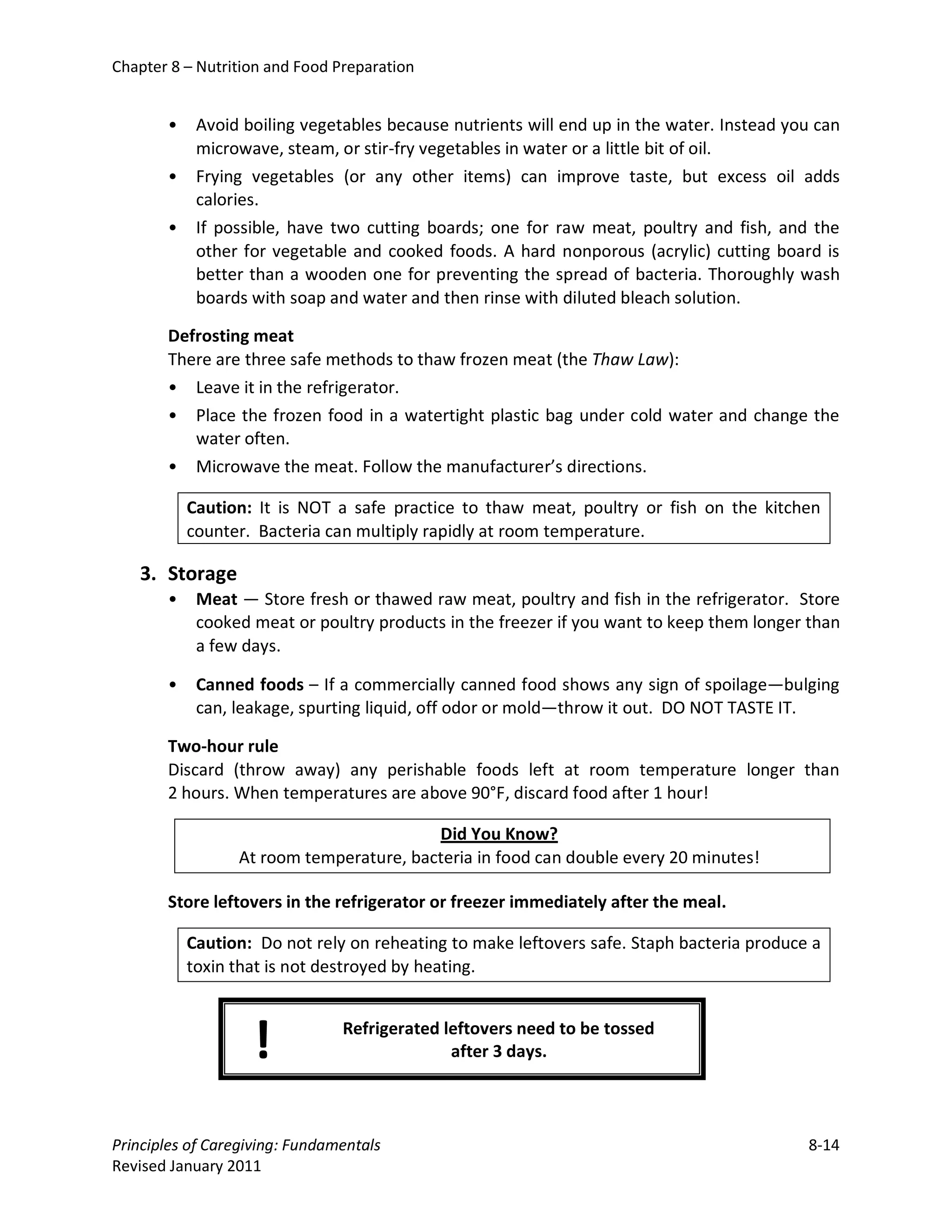 Chapter 8 – Nutrition and Food Preparation


       •    Avoid boiling vegetables because nutrients will end up in the water. Instead you can
            microwave, steam, or stir-fry vegetables in water or a little bit of oil.
       •    Frying vegetables (or any other items) can improve taste, but excess oil adds
            calories.
       •    If possible, have two cutting boards; one for raw meat, poultry and fish, and the
            other for vegetable and cooked foods. A hard nonporous (acrylic) cutting board is
            better than a wooden one for preventing the spread of bacteria. Thoroughly wash
            boards with soap and water and then rinse with diluted bleach solution.

       Defrosting meat
       There are three safe methods to thaw frozen meat (the Thaw Law):
       • Leave it in the refrigerator.
       • Place the frozen food in a watertight plastic bag under cold water and change the
          water often.
       • Microwave the meat. Follow the manufacturer’s directions.

           Caution: It is NOT a safe practice to thaw meat, poultry or fish on the kitchen
           counter. Bacteria can multiply rapidly at room temperature.

   3. Storage
       •    Meat — Store fresh or thawed raw meat, poultry and fish in the refrigerator. Store
            cooked meat or poultry products in the freezer if you want to keep them longer than
            a few days.

       •    Canned foods – If a commercially canned food shows any sign of spoilage—bulging
            can, leakage, spurting liquid, off odor or mold—throw it out. DO NOT TASTE IT.

       Two-hour rule
       Discard (throw away) any perishable foods left at room temperature longer than
       2 hours. When temperatures are above 90°F, discard food after 1 hour!

                                         Did You Know?
                 At room temperature, bacteria in food can double every 20 minutes!

       Store leftovers in the refrigerator or freezer immediately after the meal.

           Caution: Do not rely on reheating to make leftovers safe. Staph bacteria produce a
           toxin that is not destroyed by heating.



                   !            Refrigerated leftovers need to be tossed
                                              after 3 days.




Principles of Caregiving: Fundamentals                                                     8-14
Revised January 2011
 