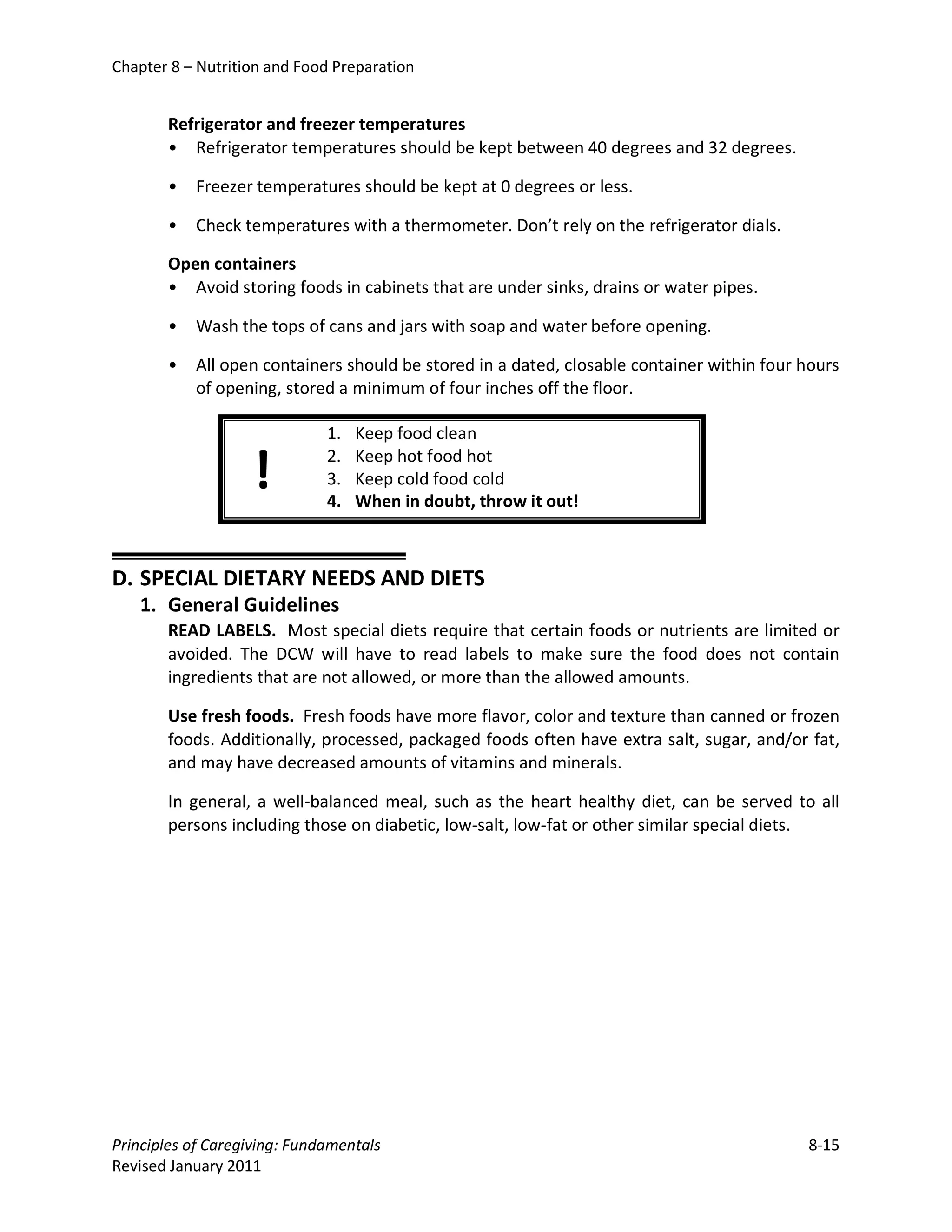 Chapter 8 – Nutrition and Food Preparation


       Refrigerator and freezer temperatures
       • Refrigerator temperatures should be kept between 40 degrees and 32 degrees.

       •   Freezer temperatures should be kept at 0 degrees or less.

       •   Check temperatures with a thermometer. Don’t rely on the refrigerator dials.

       Open containers
       • Avoid storing foods in cabinets that are under sinks, drains or water pipes.

       •   Wash the tops of cans and jars with soap and water before opening.

       •   All open containers should be stored in a dated, closable container within four hours
           of opening, stored a minimum of four inches off the floor.

                              1.   Keep food clean

                   !          2.
                              3.
                              4.
                                   Keep hot food hot
                                   Keep cold food cold
                                   When in doubt, throw it out!



D. SPECIAL DIETARY NEEDS AND DIETS
   1. General Guidelines
       READ LABELS. Most special diets require that certain foods or nutrients are limited or
       avoided. The DCW will have to read labels to make sure the food does not contain
       ingredients that are not allowed, or more than the allowed amounts.

       Use fresh foods. Fresh foods have more flavor, color and texture than canned or frozen
       foods. Additionally, processed, packaged foods often have extra salt, sugar, and/or fat,
       and may have decreased amounts of vitamins and minerals.

       In general, a well-balanced meal, such as the heart healthy diet, can be served to all
       persons including those on diabetic, low-salt, low-fat or other similar special diets.




Principles of Caregiving: Fundamentals                                                     8-15
Revised January 2011
 