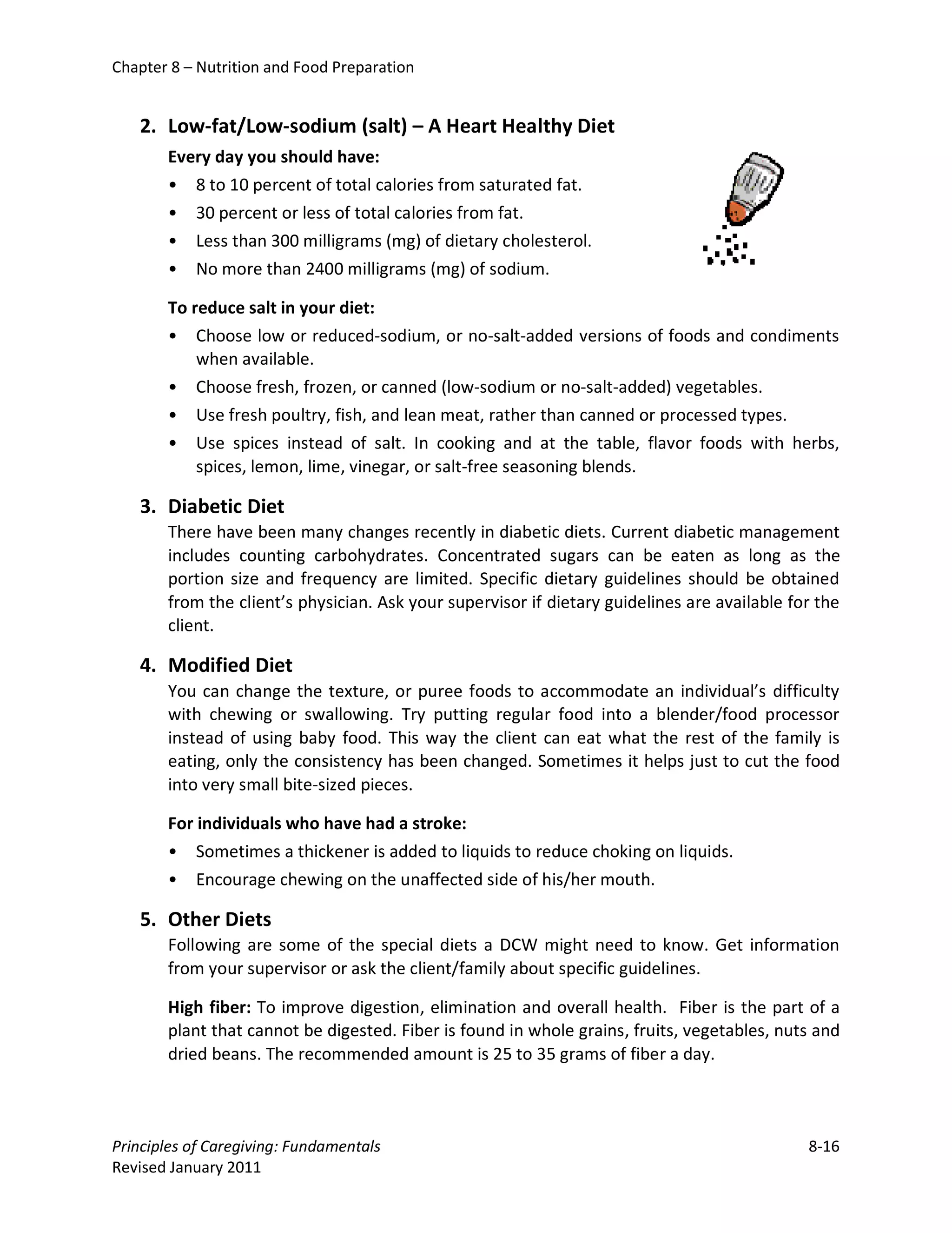 Chapter 8 – Nutrition and Food Preparation


   2. Low-fat/Low-sodium (salt) – A Heart Healthy Diet
       Every day you should have:
       • 8 to 10 percent of total calories from saturated fat.
       • 30 percent or less of total calories from fat.
       • Less than 300 milligrams (mg) of dietary cholesterol.
       • No more than 2400 milligrams (mg) of sodium.

       To reduce salt in your diet:
       • Choose low or reduced-sodium, or no-salt-added versions of foods and condiments
           when available.
       • Choose fresh, frozen, or canned (low-sodium or no-salt-added) vegetables.
       • Use fresh poultry, fish, and lean meat, rather than canned or processed types.
       • Use spices instead of salt. In cooking and at the table, flavor foods with herbs,
           spices, lemon, lime, vinegar, or salt-free seasoning blends.

   3. Diabetic Diet
       There have been many changes recently in diabetic diets. Current diabetic management
       includes counting carbohydrates. Concentrated sugars can be eaten as long as the
       portion size and frequency are limited. Specific dietary guidelines should be obtained
       from the client’s physician. Ask your supervisor if dietary guidelines are available for the
       client.

   4. Modified Diet
       You can change the texture, or puree foods to accommodate an individual’s difficulty
       with chewing or swallowing. Try putting regular food into a blender/food processor
       instead of using baby food. This way the client can eat what the rest of the family is
       eating, only the consistency has been changed. Sometimes it helps just to cut the food
       into very small bite-sized pieces.

       For individuals who have had a stroke:
       •   Sometimes a thickener is added to liquids to reduce choking on liquids.
       •   Encourage chewing on the unaffected side of his/her mouth.

   5. Other Diets
       Following are some of the special diets a DCW might need to know. Get information
       from your supervisor or ask the client/family about specific guidelines.

       High fiber: To improve digestion, elimination and overall health. Fiber is the part of a
       plant that cannot be digested. Fiber is found in whole grains, fruits, vegetables, nuts and
       dried beans. The recommended amount is 25 to 35 grams of fiber a day.



Principles of Caregiving: Fundamentals                                                        8-16
Revised January 2011
 
