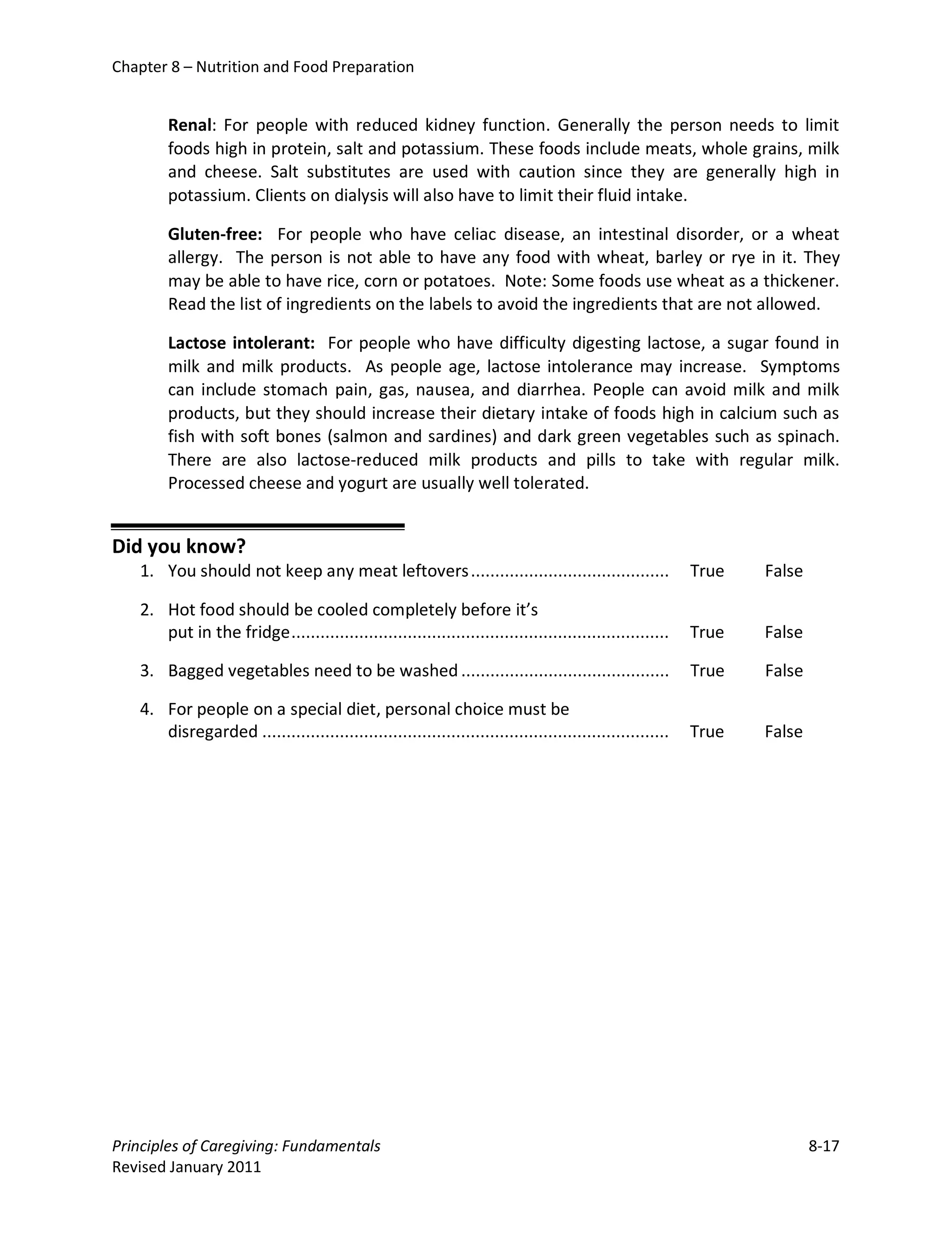Chapter 8 – Nutrition and Food Preparation


        Renal: For people with reduced kidney function. Generally the person needs to limit
        foods high in protein, salt and potassium. These foods include meats, whole grains, milk
        and cheese. Salt substitutes are used with caution since they are generally high in
        potassium. Clients on dialysis will also have to limit their fluid intake.

        Gluten-free: For people who have celiac disease, an intestinal disorder, or a wheat
        allergy. The person is not able to have any food with wheat, barley or rye in it. They
        may be able to have rice, corn or potatoes. Note: Some foods use wheat as a thickener.
        Read the list of ingredients on the labels to avoid the ingredients that are not allowed.

        Lactose intolerant: For people who have difficulty digesting lactose, a sugar found in
        milk and milk products. As people age, lactose intolerance may increase. Symptoms
        can include stomach pain, gas, nausea, and diarrhea. People can avoid milk and milk
        products, but they should increase their dietary intake of foods high in calcium such as
        fish with soft bones (salmon and sardines) and dark green vegetables such as spinach.
        There are also lactose-reduced milk products and pills to take with regular milk.
        Processed cheese and yogurt are usually well tolerated.


Did you know?
   1. You should not keep any meat leftovers .........................................                   True   False

   2. Hot food should be cooled completely before it’s
      put in the fridge ..............................................................................   True   False

   3. Bagged vegetables need to be washed ...........................................                    True   False

   4. For people on a special diet, personal choice must be
      disregarded ....................................................................................   True   False




Principles of Caregiving: Fundamentals                                                                                  8-17
Revised January 2011
 