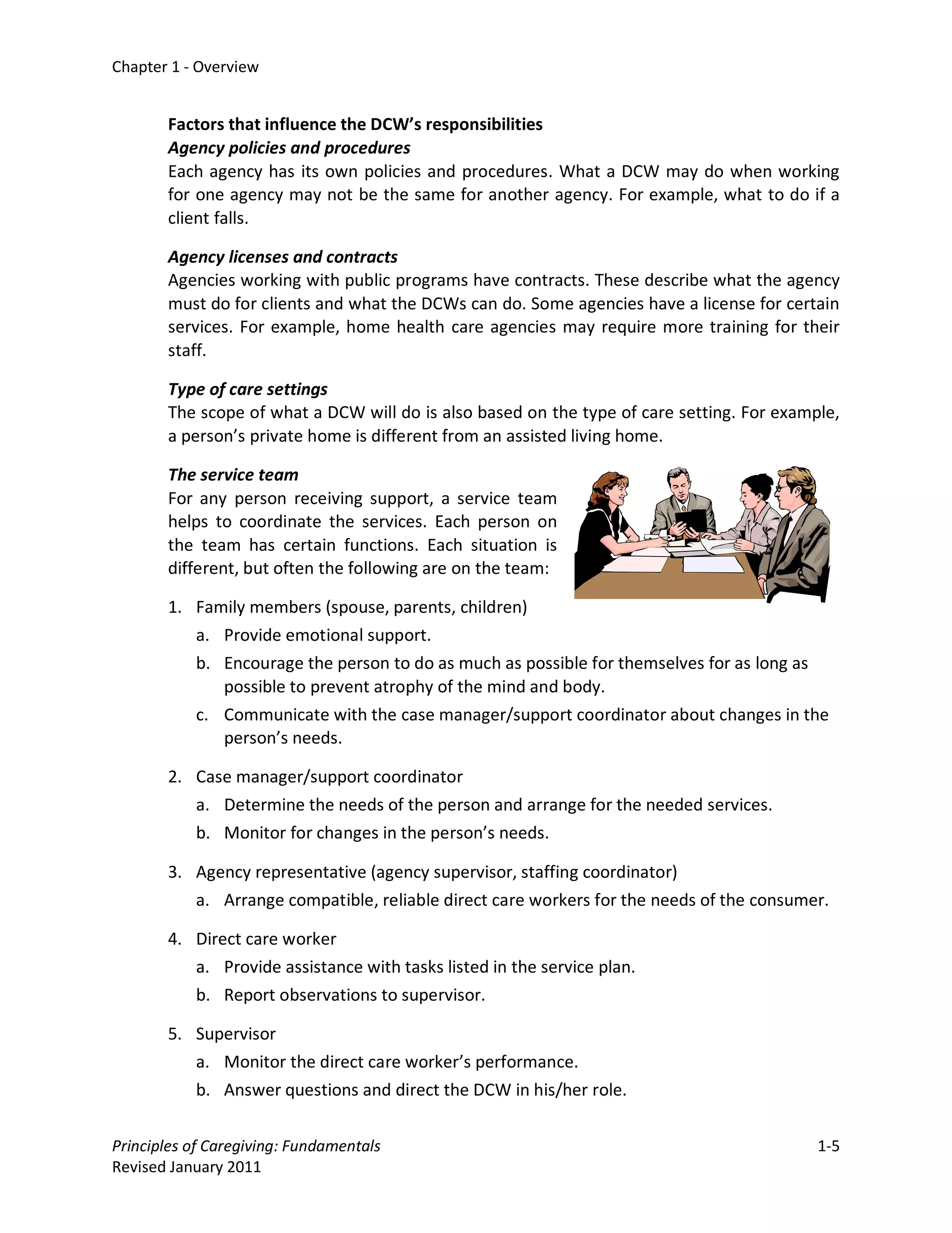 Chapter 1 - Overview


       Factors that influence the DCW’s responsibilities
       Agency policies and procedures
       Each agency has its own policies and procedures. What a DCW may do when working
       for one agency may not be the same for another agency. For example, what to do if a
       client falls.

       Agency licenses and contracts
       Agencies working with public programs have contracts. These describe what the agency
       must do for clients and what the DCWs can do. Some agencies have a license for certain
       services. For example, home health care agencies may require more training for their
       staff.

       Type of care settings
       The scope of what a DCW will do is also based on the type of care setting. For example,
       a person’s private home is different from an assisted living home.

       The service team
       For any person receiving support, a service team
       helps to coordinate the services. Each person on
       the team has certain functions. Each situation is
       different, but often the following are on the team:

       1. Family members (spouse, parents, children)
          a. Provide emotional support.
          b. Encourage the person to do as much as possible for themselves for as long as
             possible to prevent atrophy of the mind and body.
           c. Communicate with the case manager/support coordinator about changes in the
              person’s needs.

       2. Case manager/support coordinator
          a. Determine the needs of the person and arrange for the needed services.
          b. Monitor for changes in the person’s needs.

       3. Agency representative (agency supervisor, staffing coordinator)
           a. Arrange compatible, reliable direct care workers for the needs of the consumer.

       4. Direct care worker
          a. Provide assistance with tasks listed in the service plan.
          b. Report observations to supervisor.

       5. Supervisor
          a. Monitor the direct care worker’s performance.
          b. Answer questions and direct the DCW in his/her role.

Principles of Caregiving: Fundamentals                                                      1-5
Revised January 2011
 