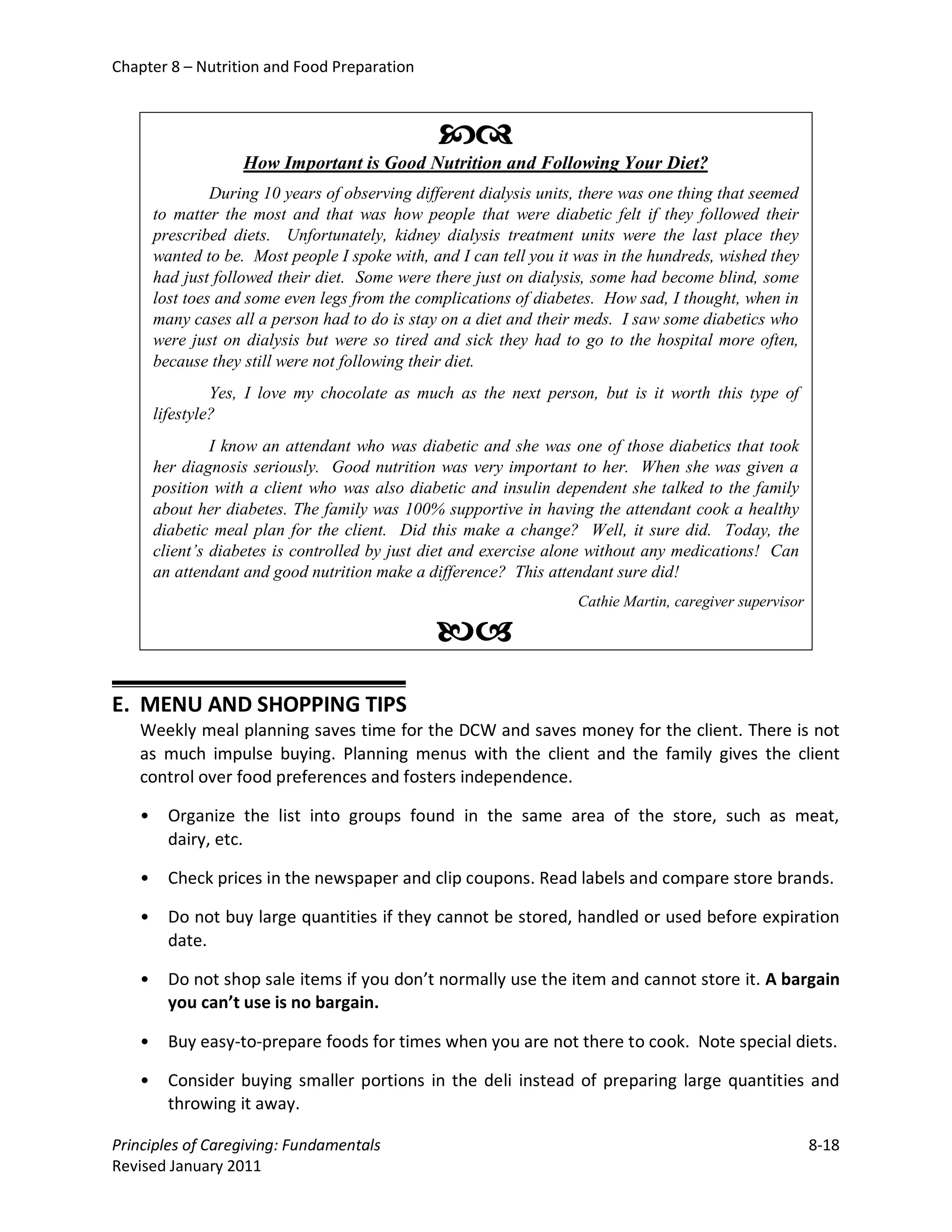 Chapter 8 – Nutrition and Food Preparation



                                                
                    How Important is Good Nutrition and Following Your Diet?
                During 10 years of observing different dialysis units, there was one thing that seemed
       to matter the most and that was how people that were diabetic felt if they followed their
       prescribed diets. Unfortunately, kidney dialysis treatment units were the last place they
       wanted to be. Most people I spoke with, and I can tell you it was in the hundreds, wished they
       had just followed their diet. Some were there just on dialysis, some had become blind, some
       lost toes and some even legs from the complications of diabetes. How sad, I thought, when in
       many cases all a person had to do is stay on a diet and their meds. I saw some diabetics who
       were just on dialysis but were so tired and sick they had to go to the hospital more often,
       because they still were not following their diet.
                Yes, I love my chocolate as much as the next person, but is it worth this type of
       lifestyle?
                I know an attendant who was diabetic and she was one of those diabetics that took
       her diagnosis seriously. Good nutrition was very important to her. When she was given a
       position with a client who was also diabetic and insulin dependent she talked to the family
       about her diabetes. The family was 100% supportive in having the attendant cook a healthy
       diabetic meal plan for the client. Did this make a change? Well, it sure did. Today, the
       client’s diabetes is controlled by just diet and exercise alone without any medications! Can
       an attendant and good nutrition make a difference? This attendant sure did!
                                                                     Cathie Martin, caregiver supervisor

                                                
E. MENU AND SHOPPING TIPS
   Weekly meal planning saves time for the DCW and saves money for the client. There is not
   as much impulse buying. Planning menus with the client and the family gives the client
   control over food preferences and fosters independence.

   •     Organize the list into groups found in the same area of the store, such as meat,
         dairy, etc.

   •     Check prices in the newspaper and clip coupons. Read labels and compare store brands.

   •     Do not buy large quantities if they cannot be stored, handled or used before expiration
         date.

   •     Do not shop sale items if you don’t normally use the item and cannot store it. A bargain
         you can’t use is no bargain.

   •     Buy easy-to-prepare foods for times when you are not there to cook. Note special diets.

   •     Consider buying smaller portions in the deli instead of preparing large quantities and
         throwing it away.

Principles of Caregiving: Fundamentals                                                                     8-18
Revised January 2011
 