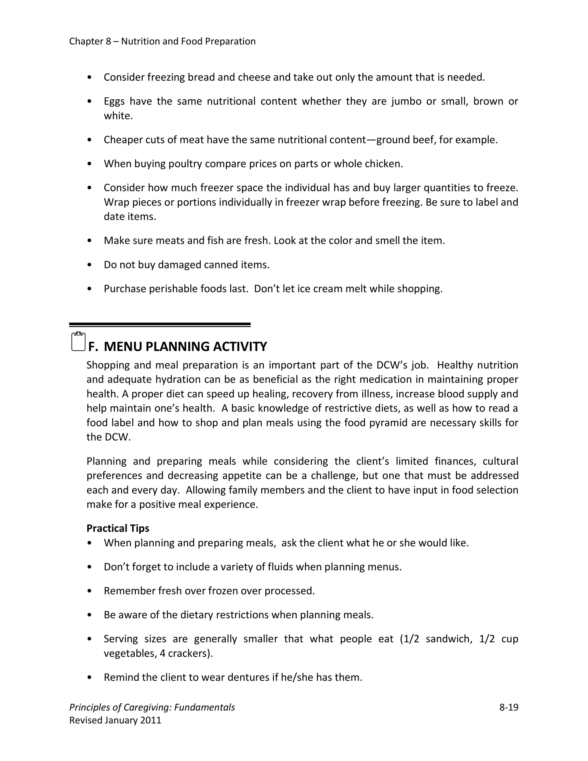 Chapter 8 – Nutrition and Food Preparation


   •   Consider freezing bread and cheese and take out only the amount that is needed.

   •   Eggs have the same nutritional content whether they are jumbo or small, brown or
       white.

   •   Cheaper cuts of meat have the same nutritional content—ground beef, for example.

   •   When buying poultry compare prices on parts or whole chicken.

   •   Consider how much freezer space the individual has and buy larger quantities to freeze.
       Wrap pieces or portions individually in freezer wrap before freezing. Be sure to label and
       date items.

   •   Make sure meats and fish are fresh. Look at the color and smell the item.

   •   Do not buy damaged canned items.

   •   Purchase perishable foods last. Don’t let ice cream melt while shopping.




F. MENU PLANNING ACTIVITY
   Shopping and meal preparation is an important part of the DCW’s job. Healthy nutrition
   and adequate hydration can be as beneficial as the right medication in maintaining proper
   health. A proper diet can speed up healing, recovery from illness, increase blood supply and
   help maintain one’s health. A basic knowledge of restrictive diets, as well as how to read a
   food label and how to shop and plan meals using the food pyramid are necessary skills for
   the DCW.

   Planning and preparing meals while considering the client’s limited finances, cultural
   preferences and decreasing appetite can be a challenge, but one that must be addressed
   each and every day. Allowing family members and the client to have input in food selection
   make for a positive meal experience.

   Practical Tips
   • When planning and preparing meals, ask the client what he or she would like.

   •   Don’t forget to include a variety of fluids when planning menus.

   •   Remember fresh over frozen over processed.

   •   Be aware of the dietary restrictions when planning meals.

   •   Serving sizes are generally smaller that what people eat (1/2 sandwich, 1/2 cup
       vegetables, 4 crackers).

   •   Remind the client to wear dentures if he/she has them.

Principles of Caregiving: Fundamentals                                                      8-19
Revised January 2011
 