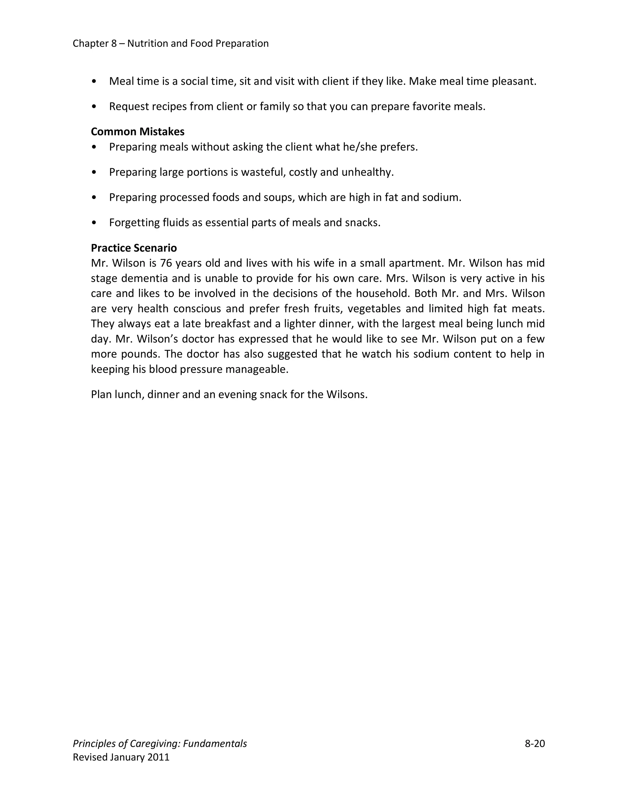 Chapter 8 – Nutrition and Food Preparation


   •   Meal time is a social time, sit and visit with client if they like. Make meal time pleasant.

   •   Request recipes from client or family so that you can prepare favorite meals.

   Common Mistakes
   • Preparing meals without asking the client what he/she prefers.

   •   Preparing large portions is wasteful, costly and unhealthy.

   •   Preparing processed foods and soups, which are high in fat and sodium.

   •   Forgetting fluids as essential parts of meals and snacks.

   Practice Scenario
   Mr. Wilson is 76 years old and lives with his wife in a small apartment. Mr. Wilson has mid
   stage dementia and is unable to provide for his own care. Mrs. Wilson is very active in his
   care and likes to be involved in the decisions of the household. Both Mr. and Mrs. Wilson
   are very health conscious and prefer fresh fruits, vegetables and limited high fat meats.
   They always eat a late breakfast and a lighter dinner, with the largest meal being lunch mid
   day. Mr. Wilson’s doctor has expressed that he would like to see Mr. Wilson put on a few
   more pounds. The doctor has also suggested that he watch his sodium content to help in
   keeping his blood pressure manageable.

   Plan lunch, dinner and an evening snack for the Wilsons.




Principles of Caregiving: Fundamentals                                                          8-20
Revised January 2011
 