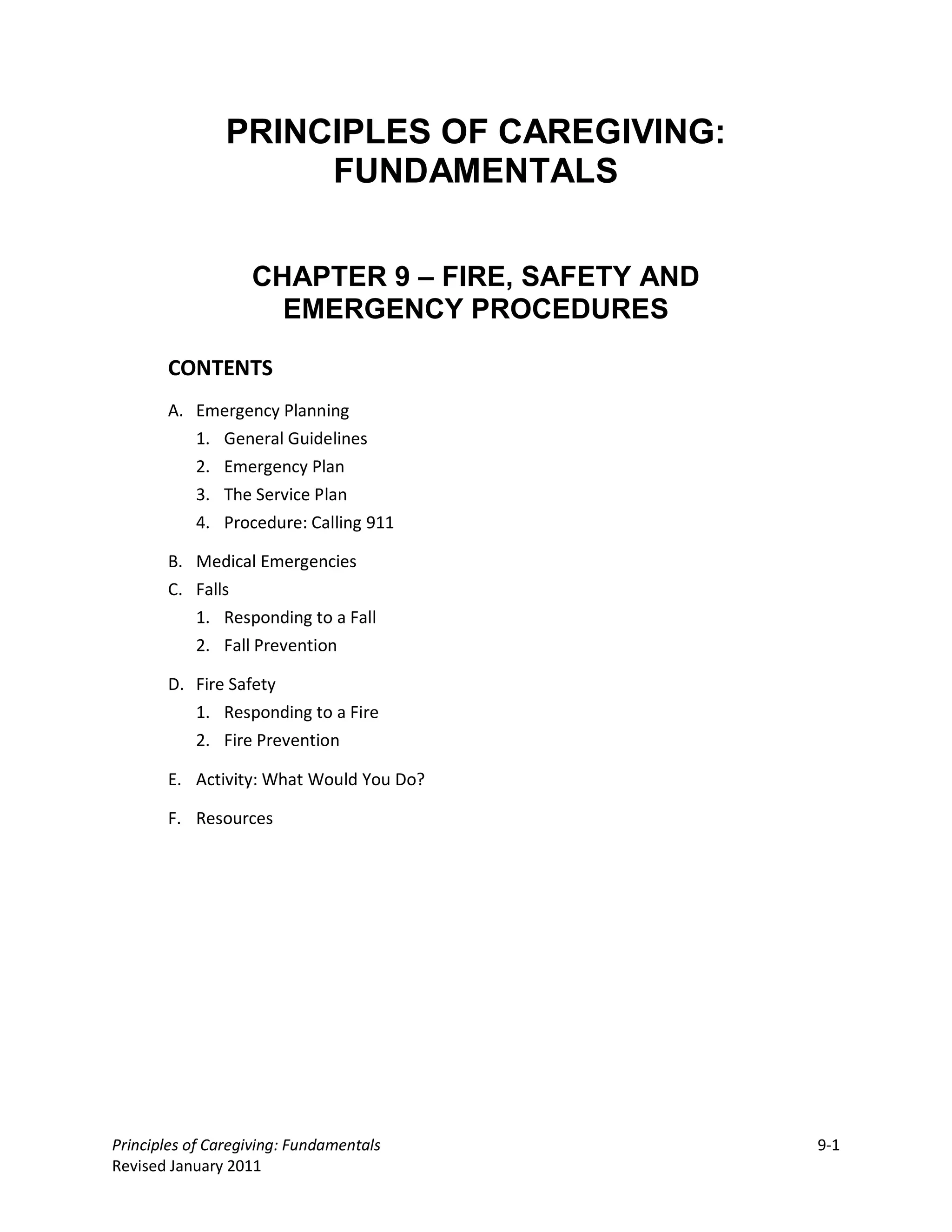 PRINCIPLES OF CAREGIVING:
                     FUNDAMENTALS


                   CHAPTER 9 – FIRE, SAFETY AND
                     EMERGENCY PROCEDURES

       CONTENTS
       A. Emergency Planning
          1. General Guidelines
          2. Emergency Plan
          3. The Service Plan
          4. Procedure: Calling 911

       B. Medical Emergencies
       C. Falls
          1. Responding to a Fall
          2. Fall Prevention

       D. Fire Safety
          1. Responding to a Fire
          2. Fire Prevention

       E. Activity: What Would You Do?

       F. Resources




Principles of Caregiving: Fundamentals            9-1
Revised January 2011
 