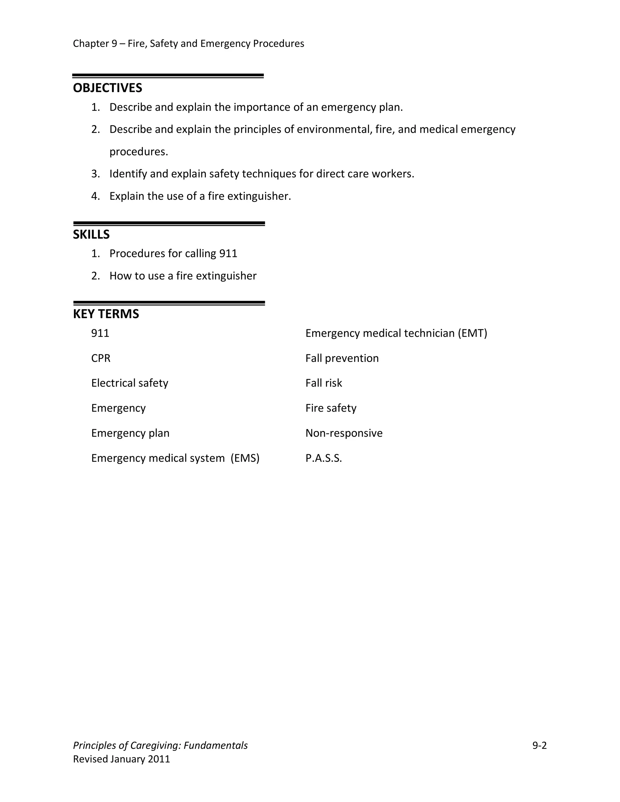 Chapter 9 – Fire, Safety and Emergency Procedures



OBJECTIVES
   1. Describe and explain the importance of an emergency plan.
   2. Describe and explain the principles of environmental, fire, and medical emergency
       procedures.
   3. Identify and explain safety techniques for direct care workers.
   4. Explain the use of a fire extinguisher.


SKILLS
   1. Procedures for calling 911
   2. How to use a fire extinguisher


KEY TERMS
   911                                              Emergency medical technician (EMT)

   CPR                                              Fall prevention

   Electrical safety                                Fall risk

   Emergency                                        Fire safety

   Emergency plan                                   Non-responsive

   Emergency medical system (EMS)                   P.A.S.S.




Principles of Caregiving: Fundamentals                                                    9-2
Revised January 2011
 