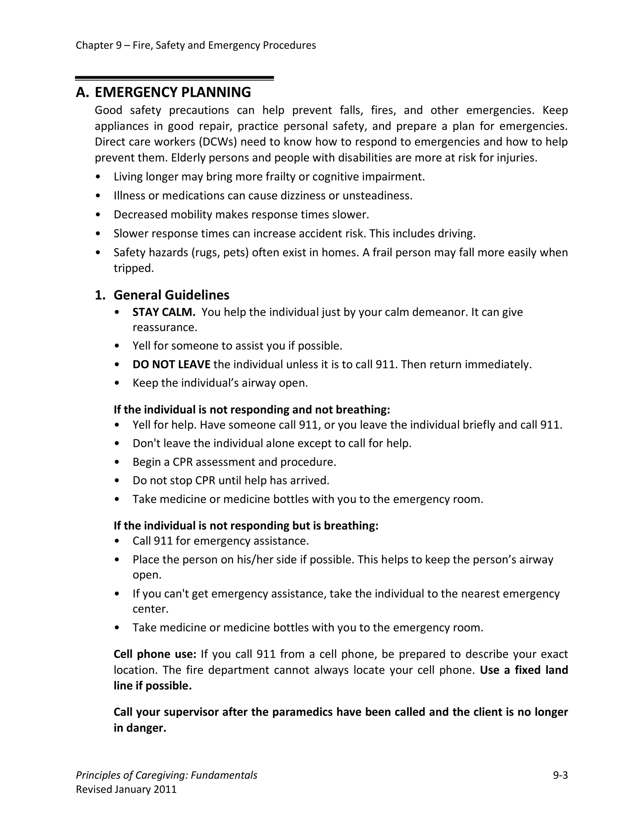 Chapter 9 – Fire, Safety and Emergency Procedures



A. EMERGENCY PLANNING
   Good safety precautions can help prevent falls, fires, and other emergencies. Keep
   appliances in good repair, practice personal safety, and prepare a plan for emergencies.
   Direct care workers (DCWs) need to know how to respond to emergencies and how to help
   prevent them. Elderly persons and people with disabilities are more at risk for injuries.
   • Living longer may bring more frailty or cognitive impairment.
   • Illness or medications can cause dizziness or unsteadiness.
   • Decreased mobility makes response times slower.
   • Slower response times can increase accident risk. This includes driving.
   • Safety hazards (rugs, pets) often exist in homes. A frail person may fall more easily when
       tripped.

   1. General Guidelines
       •   STAY CALM. You help the individual just by your calm demeanor. It can give
           reassurance.
       •   Yell for someone to assist you if possible.
       •   DO NOT LEAVE the individual unless it is to call 911. Then return immediately.
       •   Keep the individual’s airway open.

       If the individual is not responding and not breathing:
       • Yell for help. Have someone call 911, or you leave the individual briefly and call 911.
       • Don't leave the individual alone except to call for help.
       • Begin a CPR assessment and procedure.
       • Do not stop CPR until help has arrived.
       • Take medicine or medicine bottles with you to the emergency room.

       If the individual is not responding but is breathing:
       • Call 911 for emergency assistance.
       • Place the person on his/her side if possible. This helps to keep the person’s airway
            open.
       • If you can't get emergency assistance, take the individual to the nearest emergency
            center.
       • Take medicine or medicine bottles with you to the emergency room.

       Cell phone use: If you call 911 from a cell phone, be prepared to describe your exact
       location. The fire department cannot always locate your cell phone. Use a fixed land
       line if possible.

       Call your supervisor after the paramedics have been called and the client is no longer
       in danger.


Principles of Caregiving: Fundamentals                                                        9-3
Revised January 2011
 