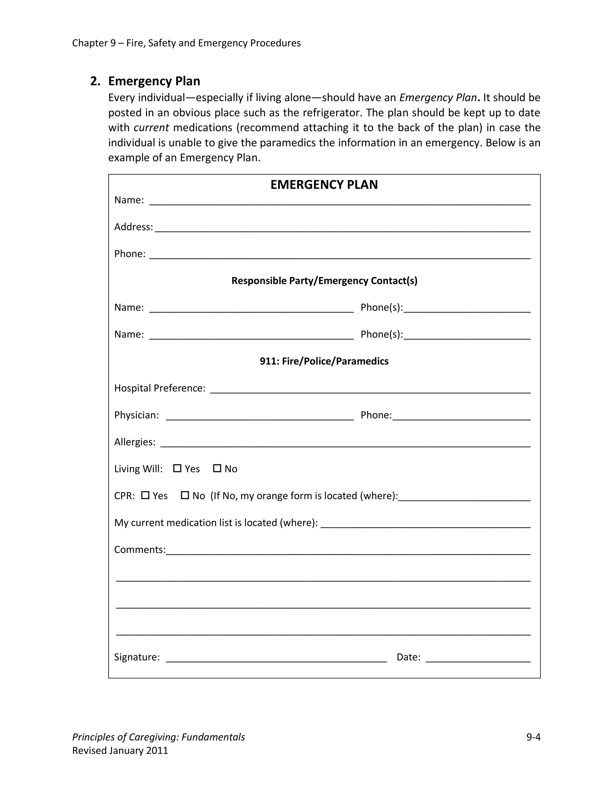Chapter 9 – Fire, Safety and Emergency Procedures


   2. Emergency Plan
       Every individual—especially if living alone—should have an Emergency Plan. It should be
       posted in an obvious place such as the refrigerator. The plan should be kept up to date
       with current medications (recommend attaching it to the back of the plan) in case the
       individual is unable to give the paramedics the information in an emergency. Below is an
       example of an Emergency Plan.

                                           EMERGENCY PLAN
         Name: _____________________________________________________________________

         Address: ____________________________________________________________________

         Phone: _____________________________________________________________________

                                   Responsible Party/Emergency Contact(s)

         Name: _____________________________________ Phone(s): _______________________

         Name: _____________________________________ Phone(s): _______________________

                                         911: Fire/Police/Paramedics

         Hospital Preference: __________________________________________________________

         Physician: __________________________________ Phone: _________________________

         Allergies: ___________________________________________________________________

         Living Will:  Yes    No

         CPR:  Yes     No (If No, my orange form is located (where):________________________

         My current medication list is located (where): ______________________________________

         Comments:__________________________________________________________________

         ___________________________________________________________________________

         ___________________________________________________________________________

         ___________________________________________________________________________

         Signature: ________________________________________ Date: ___________________




Principles of Caregiving: Fundamentals                                                       9-4
Revised January 2011
 
