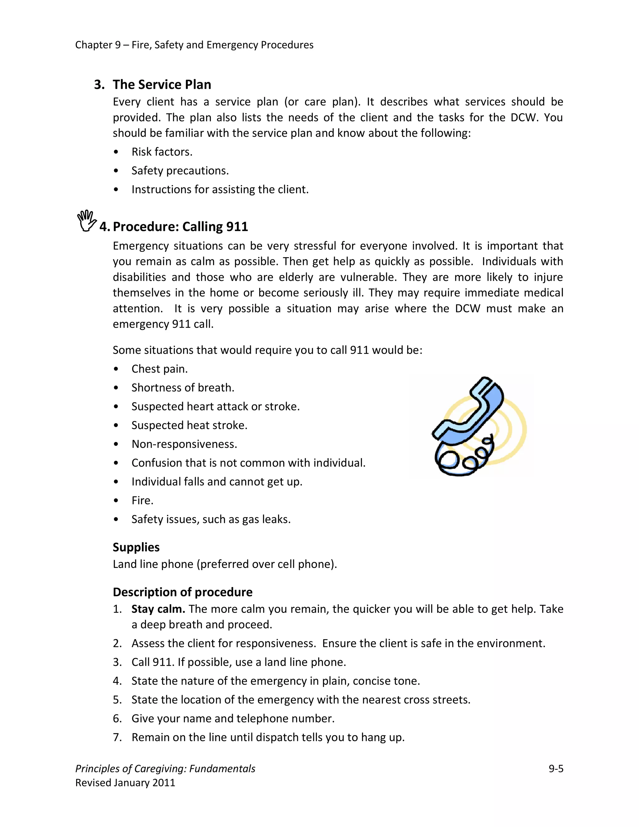 Chapter 9 – Fire, Safety and Emergency Procedures


   3. The Service Plan
       Every client has a service plan (or care plan). It describes what services should be
       provided. The plan also lists the needs of the client and the tasks for the DCW. You
       should be familiar with the service plan and know about the following:
       • Risk factors.
       • Safety precautions.
       • Instructions for assisting the client.


4. Procedure: Calling 911
       Emergency situations can be very stressful for everyone involved. It is important that
       you remain as calm as possible. Then get help as quickly as possible. Individuals with
       disabilities and those who are elderly are vulnerable. They are more likely to injure
       themselves in the home or become seriously ill. They may require immediate medical
       attention. It is very possible a situation may arise where the DCW must make an
       emergency 911 call.

       Some situations that would require you to call 911 would be:
       • Chest pain.
       • Shortness of breath.
       • Suspected heart attack or stroke.
       • Suspected heat stroke.
       • Non-responsiveness.
       • Confusion that is not common with individual.
       • Individual falls and cannot get up.
       • Fire.
       • Safety issues, such as gas leaks.

       Supplies
       Land line phone (preferred over cell phone).

       Description of procedure
       1. Stay calm. The more calm you remain, the quicker you will be able to get help. Take
          a deep breath and proceed.
       2. Assess the client for responsiveness. Ensure the client is safe in the environment.
       3. Call 911. If possible, use a land line phone.
       4. State the nature of the emergency in plain, concise tone.
       5. State the location of the emergency with the nearest cross streets.
       6. Give your name and telephone number.
       7. Remain on the line until dispatch tells you to hang up.

Principles of Caregiving: Fundamentals                                                    9-5
Revised January 2011
 