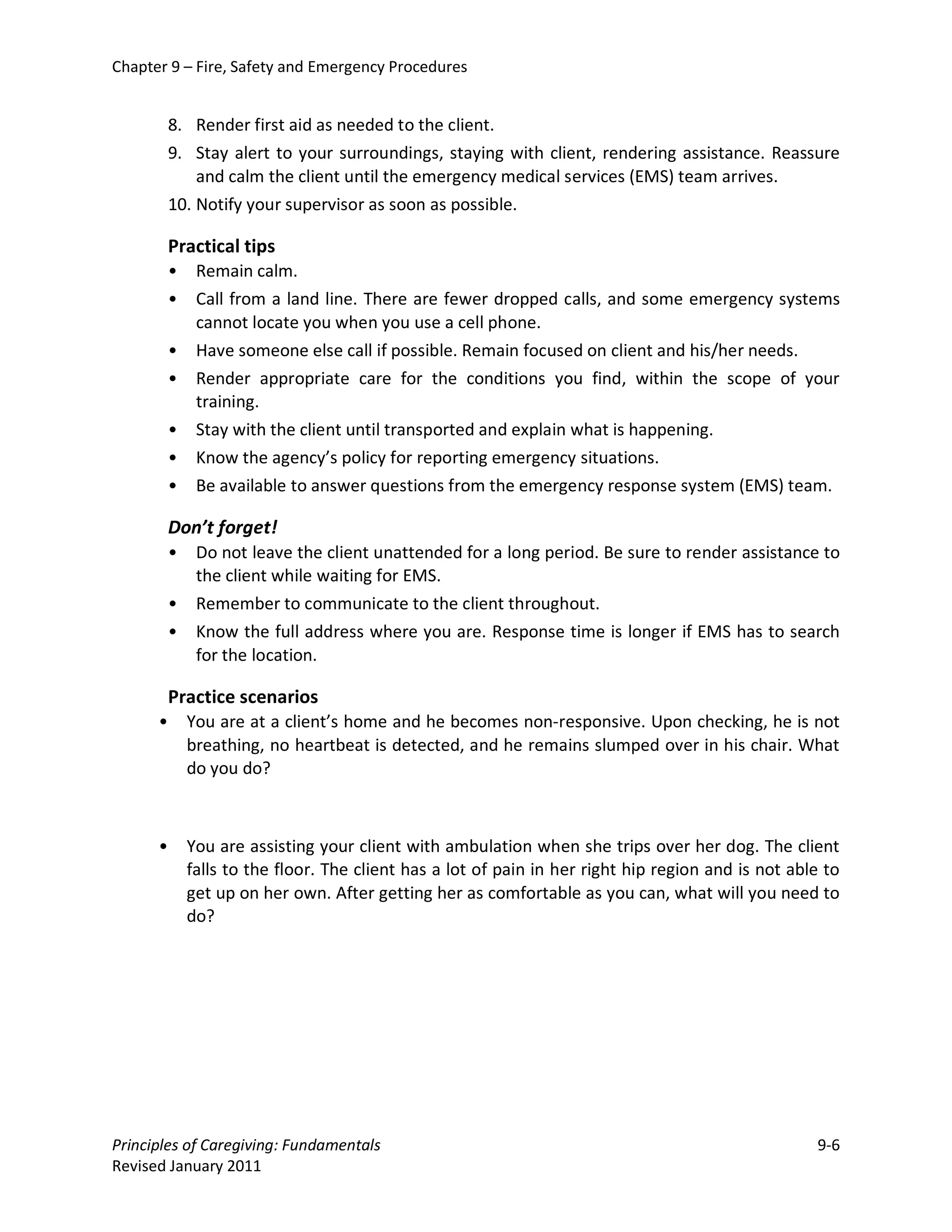 Chapter 9 – Fire, Safety and Emergency Procedures


          8. Render first aid as needed to the client.
          9. Stay alert to your surroundings, staying with client, rendering assistance. Reassure
              and calm the client until the emergency medical services (EMS) team arrives.
          10. Notify your supervisor as soon as possible.

          Practical tips
          •    Remain calm.
          •    Call from a land line. There are fewer dropped calls, and some emergency systems
               cannot locate you when you use a cell phone.
          •    Have someone else call if possible. Remain focused on client and his/her needs.
          •    Render appropriate care for the conditions you find, within the scope of your
               training.
          •    Stay with the client until transported and explain what is happening.
          •    Know the agency’s policy for reporting emergency situations.
          •    Be available to answer questions from the emergency response system (EMS) team.

          Don’t forget!
          •    Do not leave the client unattended for a long period. Be sure to render assistance to
               the client while waiting for EMS.
          •    Remember to communicate to the client throughout.
          •    Know the full address where you are. Response time is longer if EMS has to search
               for the location.

          Practice scenarios
      •       You are at a client’s home and he becomes non-responsive. Upon checking, he is not
              breathing, no heartbeat is detected, and he remains slumped over in his chair. What
              do you do?



      •       You are assisting your client with ambulation when she trips over her dog. The client
              falls to the floor. The client has a lot of pain in her right hip region and is not able to
              get up on her own. After getting her as comfortable as you can, what will you need to
              do?




Principles of Caregiving: Fundamentals                                                               9-6
Revised January 2011
 